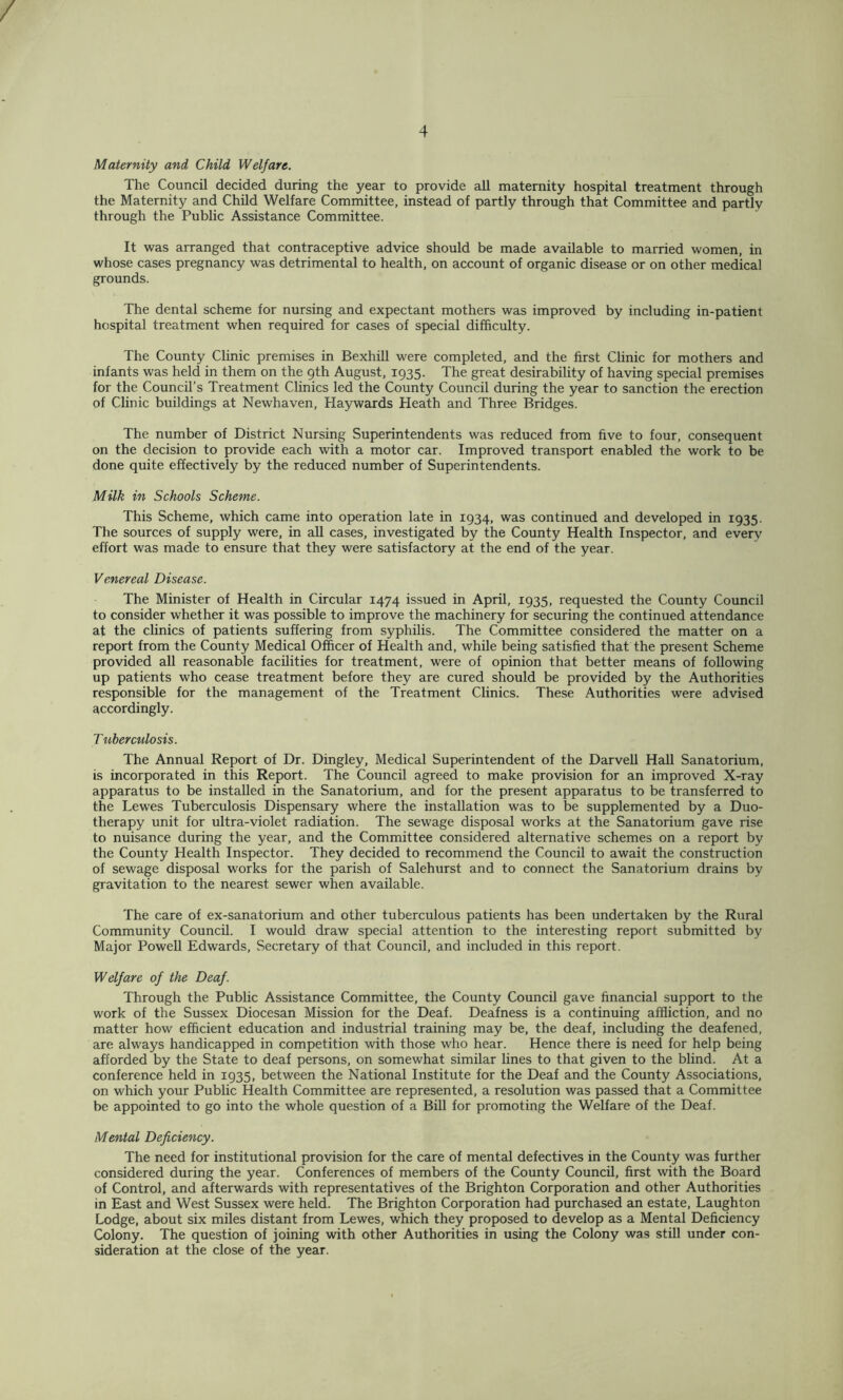 / 4 Maternity and Child Welfare. The Council decided during the year to provide all maternity hospital treatment through the Maternity and Child Welfare Committee, instead of partly through that Committee and partly through the Public Assistance Committee. It was arranged that contraceptive advice should be made available to married women, in whose cases pregnancy was detrimental to health, on account of organic disease or on other medical grounds. The dental scheme for nursing and expectant mothers was improved by including in-patient hospital treatment when required for cases of special difficulty. The County Clinic premises in Bexhill were completed, and the first Clinic for mothers and infants was held in them on the gth August, 1935. The great desirability of having special premises for the Council’s Treatment Clinics led the County Council during the year to sanction the erection of Clinic buildings at Newhaven, Haywards Heath and Three Bridges. The number of District Nursing Superintendents was reduced from five to four, consequent on the decision to provide each with a motor car. Improved transport enabled the work to be done quite effectively by the reduced number of Superintendents. Milk in Schools Scheme. This Scheme, which came into operation late in 1934, was continued and developed in 1935. The sources of supply were, in all cases, investigated by the County Health Inspector, and every effort was made to ensure that they were satisfactory at the end of the year. Venereal Disease. The Minister of Health in Circular 1474 issued in April, 1935, requested the County Council to consider whether it was possible to improve the machinery for securing the continued attendance at the clinics of patients suffering from syphilis. The Committee considered the matter on a report from the County Medical Officer of Health and, while being satisfied that the present Scheme provided all reasonable facilities for treatment, were of opinion that better means of following up patients who cease treatment before they are cured should be provided by the Authorities responsible for the management of the Treatment Clinics. These Authorities were advised accordingly. Tuberculosis. The Annual Report of Dr. Dingley, Medical Superintendent of the Darvell Hall Sanatorium, is incorporated in this Report. The Council agreed to make provision for an improved X-ray apparatus to be installed in the Sanatorium, and for the present apparatus to be transferred to the Lewes Tuberculosis Dispensary where the installation was to be supplemented by a Duo- therapy unit for ultra-violet radiation. The sewage disposal works at the Sanatorium gave rise to nuisance during the year, and the Committee considered alternative schemes on a report by the County Health Inspector. They decided to recommend the Council to await the construction of sewage disposal works for the parish of Salehurst and to connect the Sanatorium drains by gravitation to the nearest sewer when available. The care of ex-sanatorium and other tuberculous patients has been undertaken by the Rural Community Council. I would draw special attention to the interesting report submitted by Major PoweU Edwards, Secretary of that Council, and included in this report. Welfare of the Deaf. Through the Public Assistance Committee, the County Council gave financial support to the work of the Sussex Diocesan Mission for the Deaf. Deafness is a continuing affliction, and no matter how efficient education and industrial training may be, the deaf, including the deafened, are always handicapped in competition with those who hear. Hence there is need for help being afforded by the State to deaf persons, on somewhat similar lines to that given to the blind. At a conference held in 1935, between the National Institute for the Deaf and the County Associations, on which your Public Health Committee are represented, a resolution was passed that a Committee be appointed to go into the whole question of a Bill for promoting the Welfare of the Deaf. Mental Deficiency. The need for institutional provision for the care of mental defectives in the County was further considered during the year. Conferences of members of the County Council, first with the Board of Control, and afterwards with representatives of the Brighton Corporation and other Authorities in East and West Sussex were held. The Brighton Corporation had purchased an estate, Laughton Lodge, about six miles distant from Lewes, which they proposed to develop as a Mental Deficiency Colony. The question of joining with other Authorities in using the Colony was still under con- sideration at the close of the year.