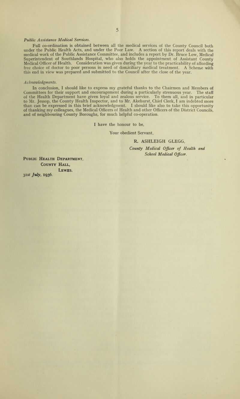 Public Assistance Medical Services. Full co-ordination is obtained between all the medical services of the County Council both under the Public Health Acts, and under the Poor Law. A section of this report deals with the medical work of the Public Assistance Committee, and includes a report by Dr. Bruce Low, Medical Superintendent of Southlands Hospital, who also holds the appointment of Assistant County Medical Officer of Health. Consideration was given durfng the year to the practicability of affording free choice of doctor to poor persons in need of domiciliary medical treatment. A Scheme with this end in view was prepared and submitted to the Council after the close of the year. A cknowledgments. In conclusion, I should like to express my grateful thanks to the Chairmen and Members of Committees for their support and encouragement during a particularly strenuous year. The staff of the Health Department have given loyal and zealous service. To them all, and in particular to Mr. Jessop, the County Health Inspector, and to Mr. Akehurst, Chief Clerk, I am indebted more than can be expressed in this brief acknowledgment. I should like also to take this opportunity of thanking my colleagues, the Medical Officers of Health and other Officers of the District Councils, and of neighbouring County Boroughs, for much helpful co-operation. Public Health Department, County Hall, Lewes. 3isi July, 1936. I have the honour to be. Your obedient Servant, R. ASHLEIGH GLEGG, County Medical Officer of Health and School Medical Officer.