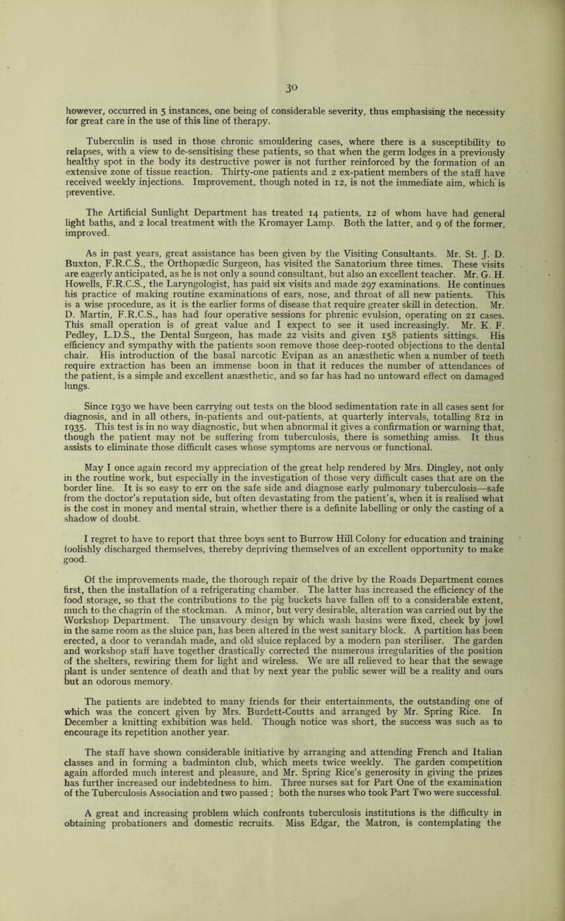 however, occurred in 5 instances, one being of considerable severity, thus emphasising the necessity for great care in the use of this line of therapy. Tuberculin is used in those chronic smouldering cases, where there is a susceptibility to relapses, with a view to de-sensitising these patients, so that when the germ lodges in a previously healthy spot in the body its destructive power is not further reinforced by the formation of an extensive zone of tissue reaction. Thirty-one patients and 2 ex-patient members of the staff have received weekly injections. Improvement, though noted in 12, is not the immediate aim, which'is preventive. The Artificial Sunlight Department has treated 14 patients, 12 of whom have had general light baths, and 2 local treatment with the Kromayer Lamp. Both the latter, and 9 of the former, improved. As in past years, great assistance has been given by the Visiting Consultants. Mr. St. J. D. Buxton, F.R.C.S., the Orthopaedic Surgeon, has visited the Sanatorium three times. These visits are eagerly anticipated, as he is not only a sound consultant, but also an excellent teacher. Mr. G. H. Howells, F.R.C.S., the Laryngologist, has paid six visits and made 297 examinations. He continues his practice of making routine examinations of ears, nose, and throat of all new patients. This is a wise procedure, as it is the earlier forms of disease that require greater skill in detection. Mr. D. Martin, F.R.C.S., has had four operative sessions for phrenic evulsion, operating on 21 cases. This small operation is of great value and I expect to see it used increasingly. Mr. K. F. Pedley, L.D.S., the Dental Surgeon, has made 22 visits and given 158 patients sittings. His efficiency and sympathy with the patients soon remove those deep-rooted objections to the dental chair. His introduction of the basal narcotic Evipan as an anaesthetic when a number of teeth require extraction has been an immense boon in that it reduces the number of attendances of the patient, is a simple and excellent anaesthetic, and so far has had no untoward effect on damaged lungs. Since 1930 we have been carrying out tests on the blood sedimentation rate in all cases sent for diagnosis, and in all others, in-patients and out-patients, at quarterly intervals, totalling 812 in 1935- This test is in no way diagnostic, but when abnormal it gives a confirmation or warning that, though the patient may not be suffering from tuberculosis, there is something amiss. It thus assists to eliminate those difficult cases whose symptoms are nervous or functional. May I once again record my appreciation of the great help rendered by Mrs. Dingley, not only in the routine work, but especially in the investigation of those very difficult cases that are on the border line. It is so easy to err on the safe side and diagnose early pulmonary tuberculosis—safe from the doctor’s reputation side, but often devastating from the patient’s, when it is realised what is the cost in money and mental strain, whether there is a definite labelling or only the casting of a shadow of doubt. I regret to have to report that three boys sent to Burrow Hill Colony for education and training foolishly discharged themselves, thereby depriving themselves of an excellent opportunity to make good. Of the improvements made, the thorough repair of the drive by the Roads Department comes first, then the installation of a refrigerating chamber. The latter has increased the efficiency of the food storage, so that the contributions to the pig buckets have fallen off to a considerable extent, much to the chagrin of the stockman. A minor, but very desirable, alteration was carried out by the Workshop Department. The unsavoury design by which wash basins were fixed, cheek by jowl in the same room as the sluice pan, has been altered in the west sanitary block. A partition has been erected, a door to verandah made, and old sluice replaced by a modern pan steriliser. The garden and workshop staff have together drastically corrected the numerous irregularities of the position of the shelters, rewiring them for Ught and wireless. We are aU relieved to hear that the sewage plant is under sentence of death and that by next year the public sewer will be a reality and ours but an odorous memory. The patients are indebted to many friends for their entertainments, the outstanding one of which was the concert given by Mrs. Burdett-Coutts and arranged by Mr. Spring Rice. In December a knitting exhibition was held. Though notice was short, the success was such as to encourage its repetition another year. The staff have shown considerable initiative by arranging and attending French and Italian classes and in forming a badminton club, which meets twice weekly. The garden competition again afforded much interest and pleasure, and Mr. Spring Rice’s generosity in giving the prizes has further increased our indebtedness to him. Three nurses sat for Part One of the examination of the Tuberculosis Association and two passed ; both the nurses who took Part Two were successful. A great and increasing problem which confronts tuberculosis institutions is the difficulty in obtaining probationers and domestic recruits. Miss Edgar, the Matron, is contemplating the