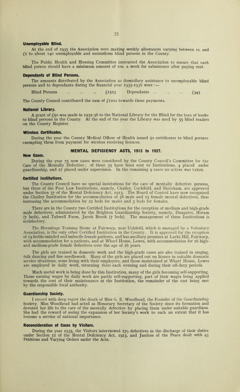 Unemployable Blind. At the end of 1935 the Association were making weekly allowances var5nng between is. and £i to about 140 unemployable and necessitous blind persons in the County. The Public Health and Housing Committee instructed the Association to ensure that each blind person should have a minimum amount of los. a week for subsistence after paying rent. Dependants of Blind Persons. The amounts distributed by the Association as domicilary assistance to unemployable blind persons and to dependants during the financial year 1935-1936 were :— Blind Persons .. .. .. £1523 Dependants .. .. .. £343 The County Council contributed the sum of £1200 towards these payments. National Library. A grant of £50 was made in 1935-36 to the National Library for the Blind for the loan of books to blind persons in the County. At the end of the year the Library was used by 55 blind readers on the County Register. Wireless Certificates. During the year the County Medical Officer of Health issued 50 certificates to blind persons exempting them from payment for wireless receiving licences. MENTAL DEFICIENCY ACTS, 1913 to 1927. New Cases. During the year 75 new cases were considered by the County Council's Committee for the Care of the Mentally Defective ; of these 35 have been sent to Institutions, 4 placed under guardianship, and 27 placed under supervision. In the remaining 9 cases no action was taken. Certified Institutions. The County Council have no special institutions for the care of mentally defective persons, but three of the Poor Law Institutions, namely, Chailey, Cuckfield, and Shoreham, are approved under Section 37 of the Mental Deficiency Act, 1913. The Board of Control have now recognised the Chailey Institution for the accommodation of 58 male and 15 female mental defectives, thus increasing the accommodation by 22 beds for males and 3 beds for females. There are in the County two Certified Institutions for the reception of medium and high-grade male defectives, administered by the Brighton Guardianship Society, namely, Dungates, Horam (7 beds), and Tubwell Farm, Jarvis Brook (7 beds). The management of these Institutions is satisfactory. The Hermitage Training Home at Fairwarp, near Uckfield, which is managed by a Voluntary Association, is the only other Certified Institution in the County. It is approved for the reception of 19 feeble-minded and imbecile female patients, and has ancillary premises at Larks HiU, Fairwarp, with accommodation for 9 patients, and at Wharf House, Lewes, with accommodation for 16 high- and medium-grade female defectives over the age of 16 years. The girls are trained in domestic work and the high-grade cases are also trained in singing, folk dancing and fine needlework. Many of the girls are placed out on licence in suitable domestic service situations, some living with their employers, and those maintained at Wharf House, Lewes are employed in daily work, returning there each evening and during their off-duty periods. Much useful work is being done by this Institution, many of the girls becoming self-supporting. Those earning wages by daily work are partly self-supporting, part of their wages being applied towards the cost of their maintenance at the Institution, the remainder of the cost being met by the responsible local authority. Guardianship Society. I record with deep regret the death of Miss G. E. Woodhead, the Founder of the Guardianship Society. Miss Woodhead had acted as Honorary Secretary of the Society since its formation and devoted her life to the care of the mentally defective by placing them under suitable guardians. She had the reward of seeing the expansion of her Society’s work to such an extent that it has become a service of national importance. Reconsideration of Cases by Visitors. During the year 1935, the Visitors interviewed 179 defectives in the discharge of their duties under Section ii of the Mental Deficiency Act, 1913, and Justices of the Peace dealt with 43 Petitions and Var3dng Orders under the Acts.