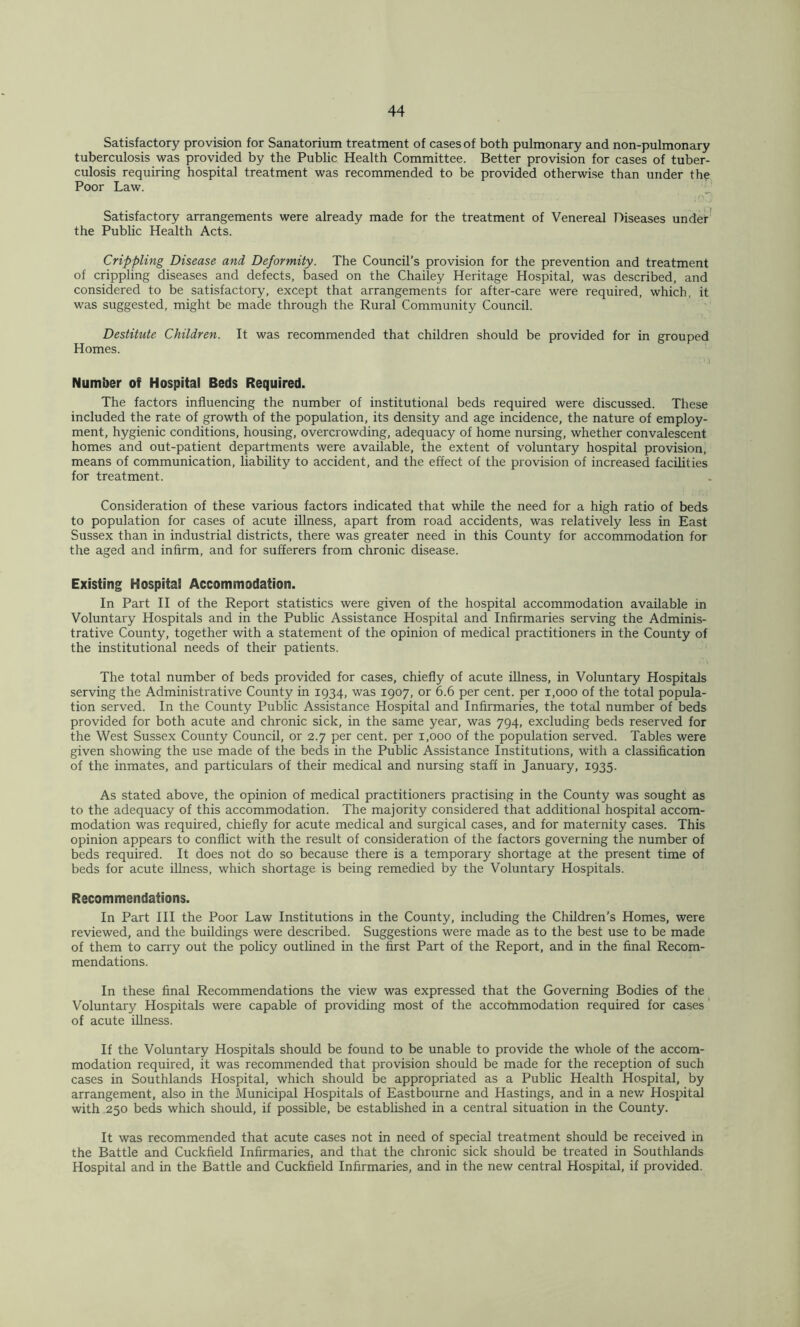 Satisfactory provision for Sanatorium treatment of cases of both pulmonary and non-pulmonary tuberculosis was provided by the Public Health Committee. Better provision for cases of tuber- culosis requiring hospital treatment was recommended to be provided otherwise than under the Poor Law. Satisfactory arrangements were already made for the treatment of Venereal Diseases under' the Public Health Acts. Crippling Disease and Deformity. The Council’s provision for the prevention and treatment of crippling diseases and defects, based on the Chailey Heritage Hospital, was described, and considered to be satisfactory, except that arrangements for after-care were required, which, it was suggested, might be made through the Rural Community Council. Destitute Children. It was recommended that children should be provided for in grouped Homes. Number of Hospital Beds Required. The factors influencing the number of institutional beds required were discussed. These included the rate of growth of the population, its density and age incidence, the nature of employ- ment, hygienic conditions, housing, overcrowding, adequacy of home nursing, whether convalescent homes and out-patient departments were available, the extent of voluntary hospital provision, means of communication, liability to accident, and the effect of the provision of increased facilities for treatment. Consideration of these various factors indicated that while the need for a high ratio of beds to population for cases of acute iUness, apart from road accidents, was relatively less in East Sussex than in industrial districts, there was greater need in this County for accommodation for the aged and infirm, and for sufferers from chronic disease. Existing Hospital Accommodation. In Part II of the Report statistics were given of the hospital accommodation available in Voluntary Hospitals and in the Public Assistance Hospital and Infirmaries serving the Adminis- trative County, together with a statement of the opinion of medical practitioners in the County of the institutional needs of their patients. The total number of beds provided for cases, chiefly of acute iUness, in Voluntary Hospitals serving the Administrative County in 1934, was 1907, or 6.6 per cent, per 1,000 of the total popula- tion served. In the County Public Assistance Hospital and Infirmaries, the total number of beds provided for both acute and chronic sick, in the same year, was 794, excluding beds reserved for the West Sussex County Council, or 2.7 per cent, per 1,000 of the population served. Tables were given showing the use made of the beds in the Public Assistance Institutions, with a classification of the inmates, and particulars of their medical and nursing staff in January, 1935. As stated above, the opinion of medical practitioners practising in the County was sought as to the adequacy of this accommodation. The majority considered that additional hospital accom- modation was required, chiefly for acute medical and surgical cases, and for maternity cases. This opinion appears to conflict with the result of consideration of the factors governing the number of beds required. It does not do so because there is a temporary shortage at the present time of beds for acute illness, which shortage is being remedied by the Voluntary Hospitals. Recommendations. In Part III the Poor Law Institutions in the County, including the Children’s Homes, were reviewed, and the buildings were described. Suggestions were made as to the best use to be made of them to carry out the policy outlined in the first Part of the Report, and in the final Recom- mendations. In these final Recommendations the view was expressed that the Governing Bodies of the Voluntary Hospitals were capable of providing most of the accotnmodation required for cases' of acute iUness. If the Voluntary Hospitals should be found to be unable to provide the whole of the accom- modation required, it was recommended that provision should be made for the reception of such cases in Southlands Hospital, which should be appropriated as a Public Health Hospital, by arrangement, also in the Municipal Hospitals of Eastbourne and Hastings, and in a nev/ Hospital with 250 beds which should, if possible, be established in a central situation in the County. It was recommended that acute cases not in need of special treatment should be received in the Battle and Cuckfield Infirmaries, and that the chronic sick should be treated in Southlands Hospital and in the Battle and Cuckfield Infirmaries, and in the new central Hospital, if provided.
