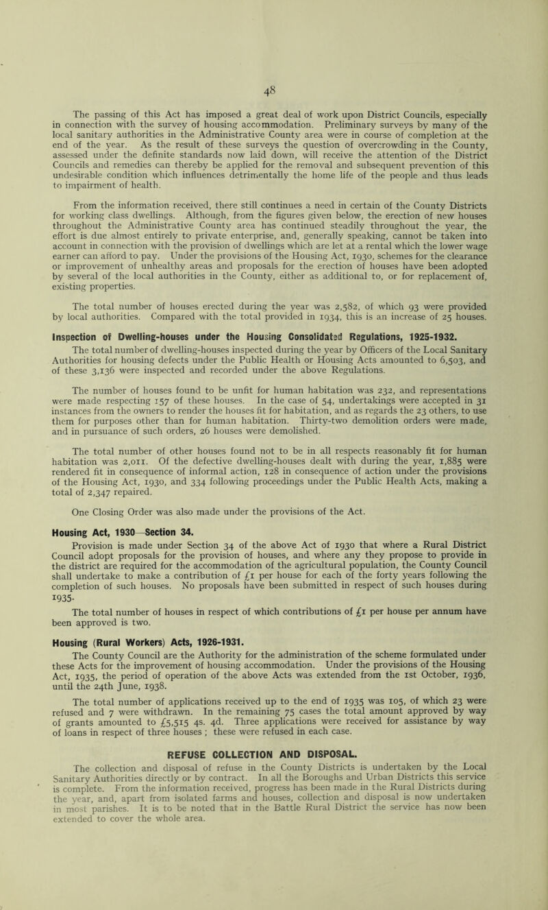 The passing of this Act has imposed a great deal of work upon District Councils, especially in connection with the survey of housing accommodation. Preliminary surveys by many of the local sanitary authorities in the Administrative County area were in course of completion at the end of the year. As the result of these surveys the question of overcrowding in the County, assessed under the definite standards now laid down, will receive the attention of the District Councils and remedies can thereby be applied for the removal and subsequent prevention of this undesirable condition which influences detrimentally the home life of the people and thus leads to impairment of health. From the information received, there still continues a need in certain of the County Districts for working class dwellings. Although, from the figures given below, the erection of new houses throughout the Administrative County area has continued steadily throughout the year, the effort is due almost entirely to private enterprise, and, generally speaking, cannot be taken into account in connection with the provision of dwellings which are let at a rental which the lower wage earner can afford to pay. Under the provisions of the Housing Act, 1930, schemes for the clearance or improvement of unhealthy areas and proposals for the erection of houses have been adopted by several of the local authorities in the County, either as additional to, or for replacement of, existing properties. The total number of houses erected during the year was 2,582, of which 93 were provided by local authorities. Compared with the total provided in 1934, this is an increase of 25 houses. Inspection of Dwelling-houses under the Housing Consolidatsd Regulations, 1925-1932. The total number of dwelling-houses inspected during the year by Officers of the Local Sanitary Authorities for housing defects under the Public Health or Housing Acts amounted to 6,503, and of these 3,136 were inspected and recorded under the above Regulations. The number of houses found to be unfit for human habitation was 232, and representations were made respecting 157 of these houses. In the case of 54, undertakings were accepted in 31 instances from the owners to render the houses fit for habitation, and as regards the 23 others, to use them for purposes other than for human habitation. Thirty-two demolition orders were made, and in pursuance of such orders, 26 houses were demolished. The total number of other houses found not to be in all respects reasonably fit for human habitation was 2,011. Of the defective dwelling-houses dealt with during the year, 1,885 were rendered fit in consequence of informal action, 128 in consequence of action under the provisions of the Housing Act, 1930, and 334 following proceedings under the Public Health Acts, making a total of 2,347 repaired. One Closing Order was also made under the provisions of the Act. Housing Act, 1930~Section 34. Provision is made under Section 34 of the above Act of 1930 that where a Rural District Council adopt proposals for the provision of houses, and where any they propose to provide in the district are required for the accommodation of the agricultural population, the County Council shall undertake to make a contribution of per house for each of the forty years following the completion of such houses. No proposals have been submitted in respect of such houses during 1935- The total number of houses in respect of which contributions of £i per house per annum have been approved is two. Housing (Rural Workers) Acts, 1926-1931. The County Council are the Authority for the administration of the scheme formulated under these Acts for the improvement of housing accommodation. Under the provisions of the Housing Act, 1935, the period of operation of the above Acts was extended from the ist October, 1936, until the 24th June, 1938. The total number of applications received up to the end of 1935 was 105, of which 23 were refused and 7 were withdrawn. In the remaining 75 cases the total amount approved by way of grants amounted to £5,515 4s. 4d. Three applications were received for assistance by way of loans in respect of three houses ; these were refused in each case. REFUSE COLLECTION AND DISPOSAL. The collection and disposal of refuse in the County Districts is undertaken by the Local Sanitary Authorities directly or by contract. In all the Boroughs and Urban Districts this service is complete. From the information received, progress has been made in the Rural Districts during the year, and, apart from isolated farms and houses, collection and disposal is now undertaken in most parishes. It is to be noted that in the Battle Rural District the service has now been extended to cover the whole area.