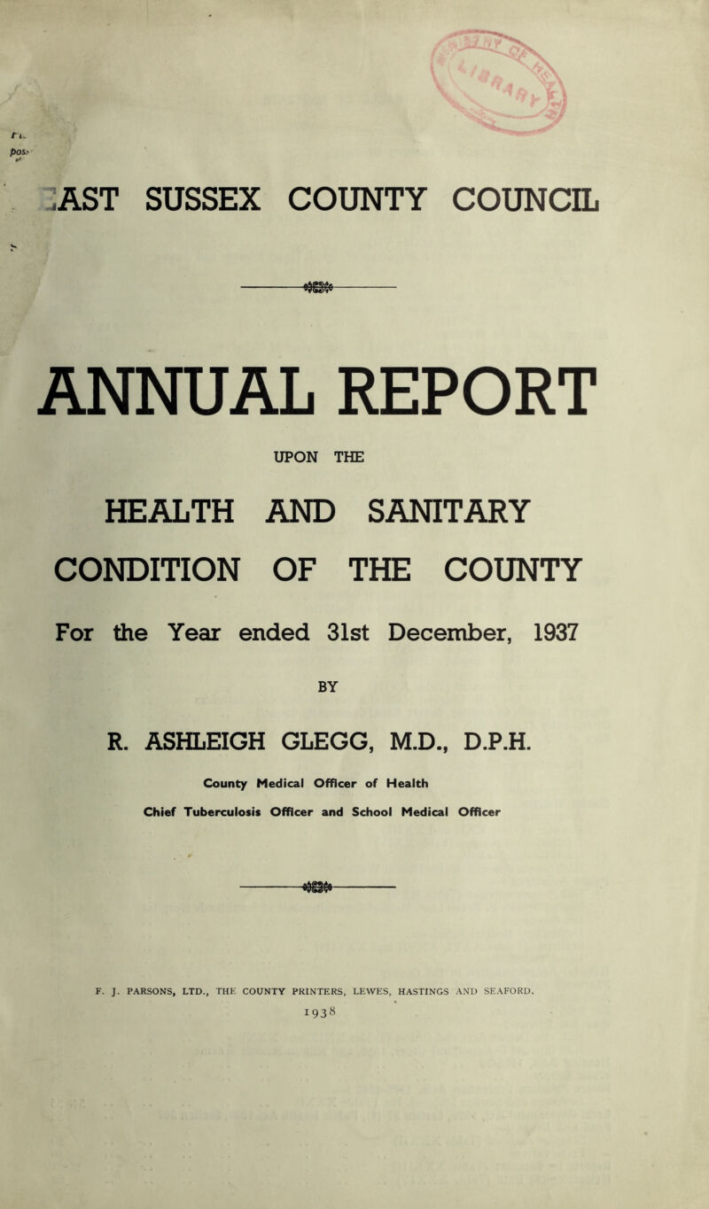 tt. pos.' I* .AST SUSSEX COUNTY COUNCIL ANNUAL REPORT UPON THE HEALTH AND SANITARY CONDITION OF THE COUNTY For the Year ended 31st December, 1937 R. ASHLEIGH GLEGG, M.D., D.P.H. County Medical Officer of Health Chief Tuberculosis Officer and School Medical Officer F. J. PARSONS, LTD., THE COUNTY PRINTERS, LEWES, HASTINGS AND SEAFORD. 1938