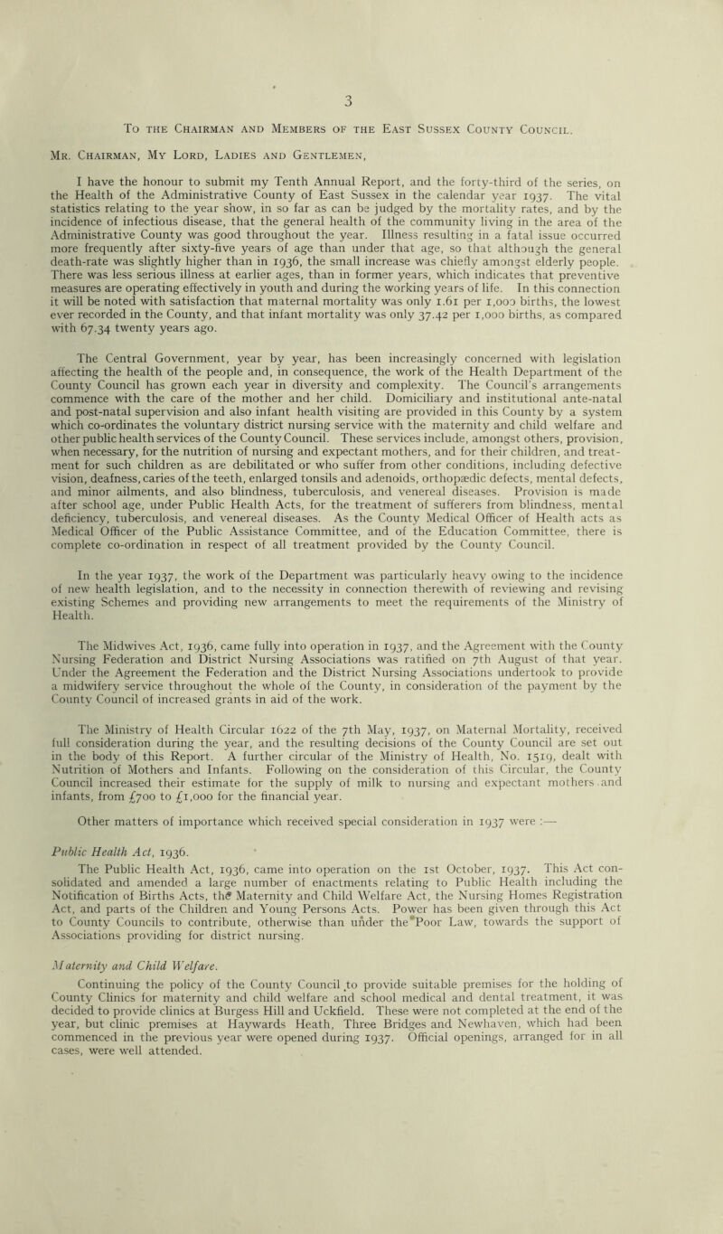 To the Chairman and Members of the East Sussex County Council. Mr. Chairman, My Lord, Ladies and Gentlemen, I have the honour to submit my Tenth Annual Report, and the forty-third of the series, on the Health of the Administrative County of East Sussex in the calendar year 1937. The vital statistics relating to the year show, in so far as can be judged by the mortality rates, and by the incidence of infectious disease, that the general health of the community living in the area of the Administrative County was good throughout the year. Illness resulting in a fatal issue occurred more frequently after sixty-five years of age than under that age, so that although the general death-rate was slightly higher than in 1936, the small increase was chiefly amongst elderly people. There was less serious illness at earlier ages, than in former years, which indicates that preventive measures are operating effectively in youth and during the working years of life. In this connection it will be noted with satisfaction that maternal mortality was only 1.61 per i,ooo births, the lowest ever recorded in the County, and that infant mortality was only 37.42 per 1,000 births, as compared with 67.34 twenty years ago. The Central Government, year by year, has been increasingly concerned with legislation affecting the health of the people and, in consequence, the work of the Health Department of the County Council has grown each year in diversity and complexity. The Council’s arrangements commence with the care of the mother and her child. Domiciliary and institutional ante-natal and post-natal supervision and also infant health visiting are provided in this County by a system which co-ordinates the voluntary district nursing service with the maternity and child welfare and other public health services of the County Council. These services include, amongst others, provision, when necessary, for the nutrition of nursing and expectant mothers, and for their children, and treat- ment for such children as are debilitated or who suffer from other conditions, including defective vision, deafness, caries of the teeth, enlarged tonsils and adenoids, orthopaedic defects, mental defects, and minor ailments, and also blindness, tuberculosis, and venereal diseases. Provision is made after school age, under Public Health Acts, for the treatment of sufferers from blindness, mental deficiency, tuberculosis, and venereal diseases. As the County Medical Officer of Health acts as Medical Officer of the Public Assistance Committee, and of the Education Committee, there is complete co-ordination in respect of all treatment provided by the County Council. In the year 1937, the work of the Department was particularly heavy owing to the incidence of new health legislation, and to the necessity in connection therewith of reviewing and revising existing Schemes and providing new arrangements to meet the requirements of the Ministry of Health. The Midwives Act, 1936, came fully into operation in 1937, and the Agreement with the County Nursing Federation and District Nursing Associations was ratified on 7th August of that year. Under the Agreement the Federation and the District Nursing Associations undertook to provide a midwifery service throughout the whole of the County, in consideration of the payment by the County Council of increased grants in aid of the work. The Ministry of Health Circular 1622 of the 7th May, 1937, on Maternal Mortality, received full consideration during the year, and the resulting decisions of the County Council are set out in the body of this Report. A further circular of the Ministry of Health, No. 1519, dealt with Nutrition of Mothers and Infants. Following on the consideration of this Circular, the County Council increased their estimate for the supply of milk to nursing and expectant mothers and infants, from £700 to £1,000 for the financial year. Other matters of importance which received special consideration in 1937 were :— Public Health Act, 1936. The Public Health Act, 1936, came into operation on the 1st October, 1937. This Act con- solidated and amended a large number of enactments relating to Public Health including the Notification of Births Acts, th<? Maternity and Child Welfare Act, the Nursing Homes Registration Act, and parts of the Children and Young Persons Acts. Power has been given through this Act to County Councils to contribute, otherwise than under the' Poor Law, towards the support of Associations providing for district nursing. Maternity and Child Welfare. Continuing the policy of the County Council to provide suitable premises for the holding of County Clinics for maternity and child welfare and school medical and dental treatment, it was decided to provide clinics at Burgess Hill and Uckfield. These were not completed at the end of the year, but clinic premises at Haywards Heath, Three Bridges and Newhaven, which had been commenced in the previous year were opened during 1937. Official openings, arranged for in all cases, were well attended.