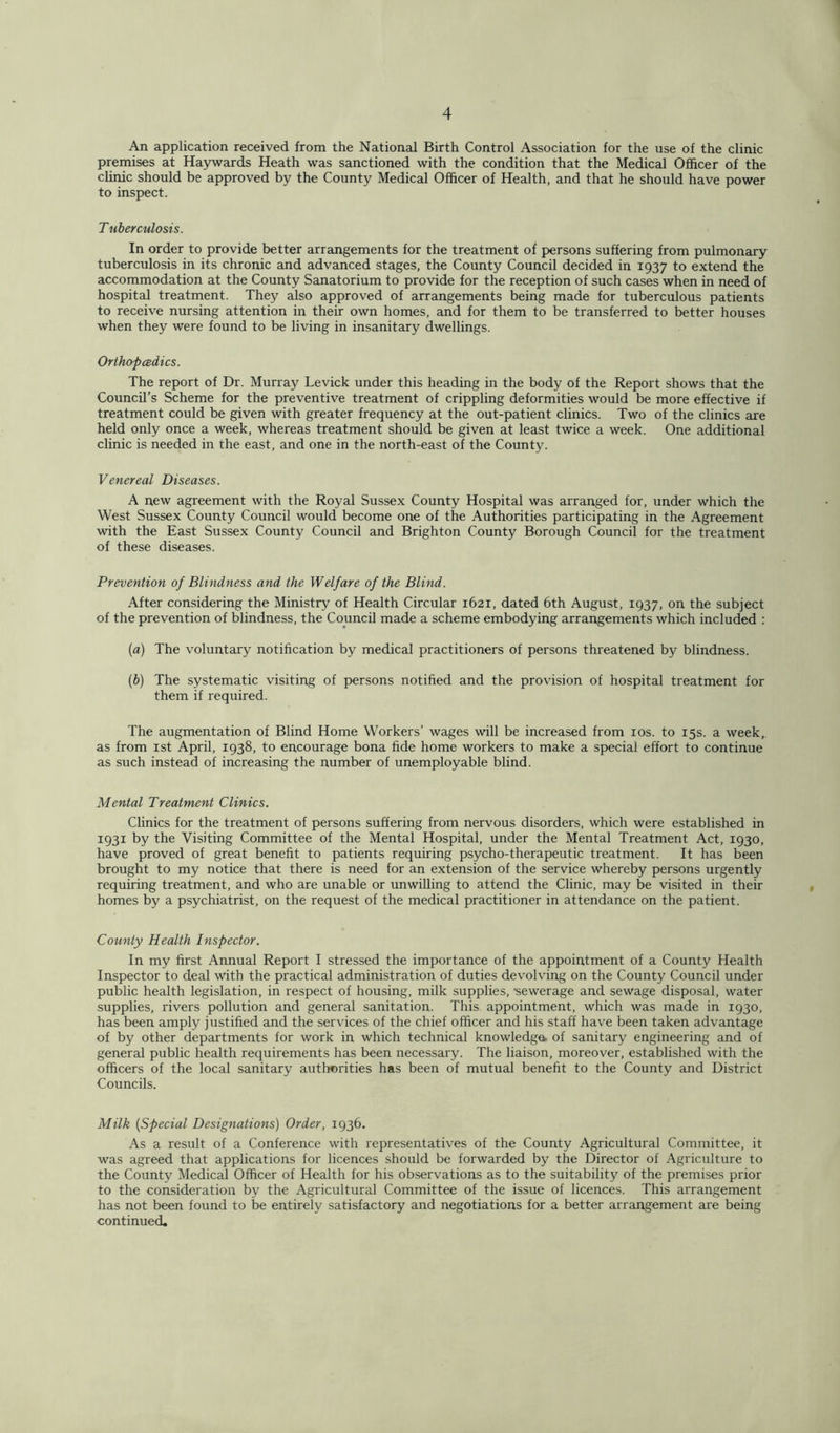 An application received from the National Birth Control Association for the use of the clinic premises at Haywards Heath was sanctioned with the condition that the Medical Officer of the clinic should be approved by the County Medical Officer of Health, and that he should have power to inspect. T uberculosis. In order to provide better arrangements for the treatment of persons suffering from pulmonary tuberculosis in its chronic and advanced stages, the County Council decided in 1937 to extend the accommodation at the County Sanatorium to provide for the reception of such cases when in need of hospital treatment. They also approved of arrangements being made for tuberculous patients to receive nursing attention in their own homes, and for them to be transferred to better houses when they were found to be living in insanitary dwellings. Orthopedics. The report of Dr. Murray Levick under this heading in the body of the Report shows that the Council’s Scheme for the preventive treatment of crippling deformities would be more effective if treatment could be given with greater frequency at the out-patient clinics. Two of the clinics are held only once a week, whereas treatment should be given at least twice a week. One additional clinic is needed in the east, and one in the north-east of the County. Venereal Diseases. A new agreement with the Royal Sussex County Hospital was arranged for, under which the West Sussex County Council would become one of the Authorities participating in the Agreement with the East Sussex County Council and Brighton County Borough Council for the treatment of these diseases. Prevention of Blindness and the Welfare of the Blind. After considering the Ministry of Health Circular 1621, dated 6th August, 1937, on the subject of the prevention of blindness, the Council made a scheme embodying arrangements which included : (a) The voluntary notification by medical practitioners of persons threatened by blindness. (b) The systematic visiting of persons notified and the provision of hospital treatment for them if required. The augmentation of Blind Home Workers’ wages will be increased from 10s. to 15s. a week,, as from 1st April, 1938, to encourage bona fide home workers to make a special effort to continue as such instead of increasing the number of unemployable blind. Mental Treatment Clinics. Clinics for the treatment of persons suffering from nervous disorders, which were established in 1931 by the Visiting Committee of the Mental Hospital, under the Mental Treatment Act, 1930, have proved of great benefit to patients requiring psycho-therapeutic treatment. It has been brought to my notice that there is need for an extension of the service whereby persons urgently requiring treatment, and who are unable or unwilling to attend the Clinic, may be visited in their homes by a psychiatrist, on the request of the medical practitioner in attendance on the patient. County Health Inspector. In my first Annual Report I stressed the importance of the appointment of a County Health Inspector to deal with the practical administration of duties devolving on the County Council under public health legislation, in respect of housing, milk supplies, •sewerage and sewage disposal, water supplies, rivers pollution and general sanitation. This appointment, which was made in 1930, has been amply justified and the services of the chief officer and his staff have been taken advantage of by other departments for work in which technical knowledge* of sanitary engineering and of general public health requirements has been necessary. The liaison, moreover, established with the officers of the local sanitary authorities has been of mutual benefit to the County and District Councils. Milk (Special Designations) Order, 1936. As a result of a Conference with representatives of the County Agricultural Committee, it was agreed that applications for licences should be forwarded by the Director of Agriculture to the County Medical Officer of Health for his observations as to the suitability of the premises prior to the consideration by the Agricultural Committee of the issue of licences. This arrangement has not been found to be entirely satisfactory and negotiations for a better arrangement are being continued.