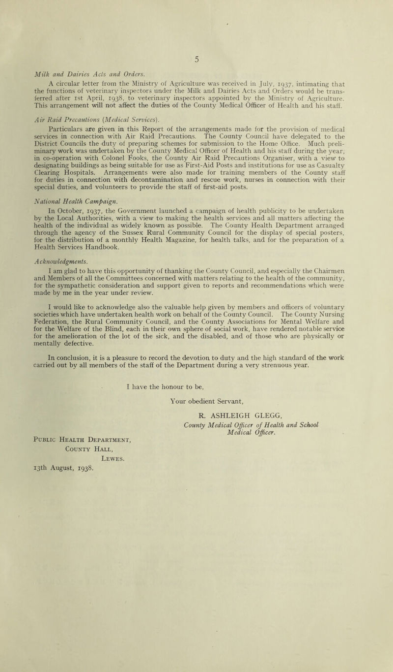 Milk and Dairies Acts and Orders. A circular letter from the Ministry of Agriculture was received in July, 1937, intimating that the functions of veterinary inspectors under the Milk and Dairies Acts and Orders would be trans- ferred after 1st April, 1938, to veterinary inspectors appointed by the Ministry of Agriculture. This arrangement will not affect the duties of the County Medical Officer of Health and his staff. Air Raid Precautions (Medical Services). Particulars are given in this Report of the arrangements made for the provision of medical services in connection with Air Raid Precautions. The County Council have delegated to the District Councils the duty of preparing schemes for submission to the Home Office. Much preli- minary work was undertaken by the County Medical Officer of Health and his staff during the year, in co-operation with Colonel Fooks, the County Air Raid Precautions Organiser, with a view to designating buildings as being suitable for use as First-Aid Posts and institutions for use as Casualty Clearing Hospitals. Arrangements were also made for training members of the County staff for duties in connection with decontamination and rescue work, nurses in connection with their special duties, and volunteers to provide the staff of first-aid posts. National Health Campaign. In October, 1937, the Government launched a campaign of health publicity to be undertaken by the Local Authorities, with a view to making the health services and all matters affecting the health of the individual as widely known as possible. The County Health Department arranged through the agency of the Sussex Rural Community Council for the display of special posters, for the distribution of a monthly Health Magazine, for health talks, and for the preparation of a Health Services Handbook. A cknowledgments. I am glad to have this opportunity of thanking the County Council, and especially the Chairmen and Members of all the Committees concerned with matters relating to the health of the community, for the sympathetic consideration and support given to reports and recommendations which were made by me in the year under review. I would like to acknowledge also the valuable help given by members and officers of voluntary societies which have undertaken health work on behalf of the County Council. The County Nursing Federation, the Rural Community Council, and the County Associations for Mental Welfare and for the Welfare of the Blind, each in their own sphere of social work, have rendered notable service for the amelioration of the lot of the sick, and the disabled, and of those who are physically or mentally defective. In conclusion, it is a pleasure to record the devotion to duty and the high standard of the work carried out by all members of the staff of the Department during a very strenuous year. I have the honour to be, Public Health Department, County Hall, Lewes. Your obedient Servant, R. ASHLEIGH GLEGG, County Medical Officer of Health and School Medical Officer. 13th August, 1938.
