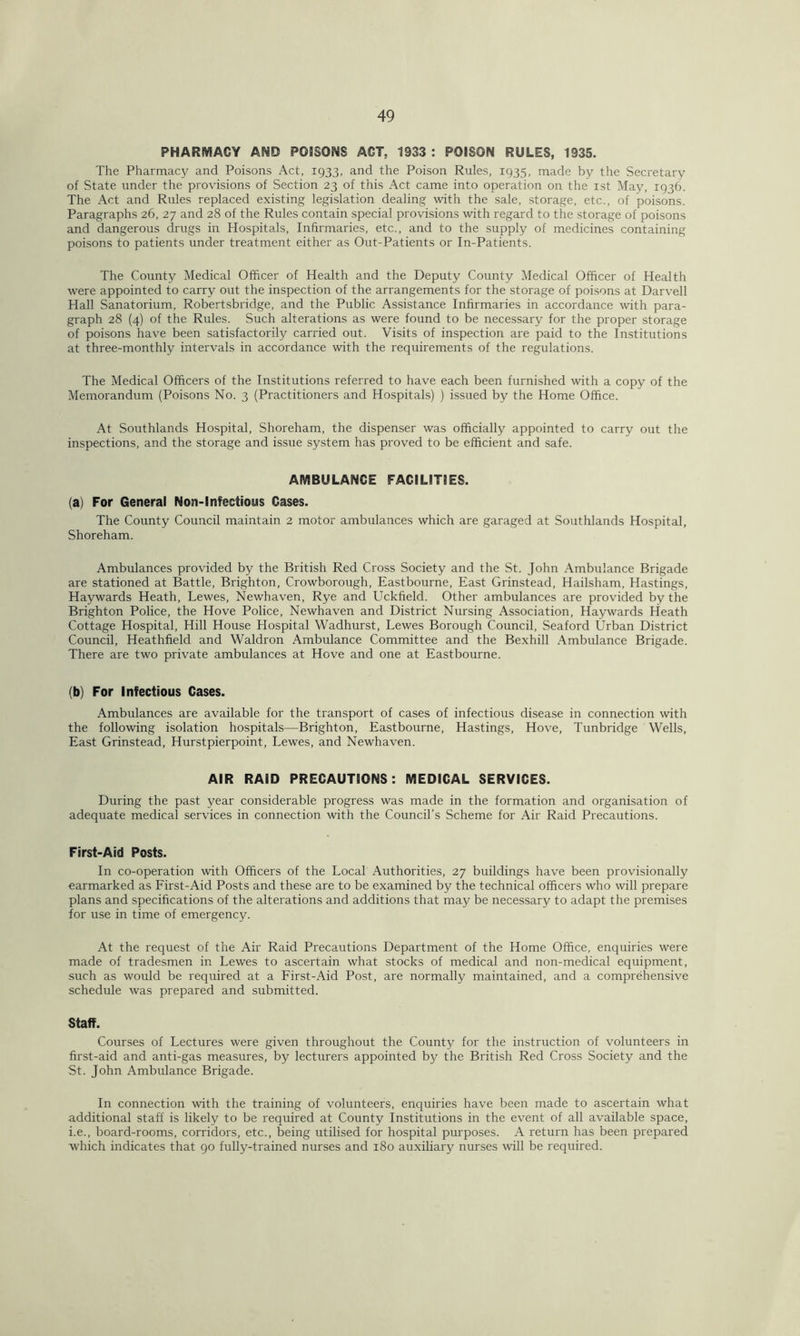 PHARMACY AMD POISONS ACT, 1933 : POISON RULES, 1935. The Pharmacy and Poisons Act, 1933, and the Poison Rules, 1935, made by the Secretary of State under the provisions of Section 23 of this Act came into operation on the 1st May, 1936. The Act and Rules replaced existing legislation dealing with the sale, storage, etc., of poisons. Paragraphs 26, 27 and 28 of the Rules contain special provisions with regard to the storage of poisons and dangerous drugs in Hospitals, Infirmaries, etc., and to the supply of medicines containing poisons to patients under treatment either as Out-Patients or In-Patients. The County Medical Officer of Health and the Deputy County Medical Officer of Health were appointed to carry out the inspection of the arrangements for the storage of poisons at Darvell Hall Sanatorium, Robertsbridge, and the Public Assistance Infirmaries in accordance with para- graph 28 (4) of the Rules. Such alterations as were found to be necessary for the proper storage of poisons have been satisfactorily carried out. Visits of inspection are paid to the Institutions at three-monthly intervals in accordance with the requirements of the regulations. The Medical Officers of the Institutions referred to have each been furnished with a copy of the Memorandum (Poisons No. 3 (Practitioners and Hospitals) ) issued by the Home Office. At Southlands Hospital, Shoreham, the dispenser was officially appointed to carry out the inspections, and the storage and issue system has proved to be efficient and safe. AMBULANCE FACILITIES. (a) For General Non-lnfectious Cases. The County Council maintain 2 motor ambulances which are garaged at Southlands Hospital, Shoreham. Ambulances provided by the British Red Cross Society and the St. John Ambulance Brigade are stationed at Battle, Brighton, Crowborough, Eastbourne, East Grinstead, Hailsham, Hastings, Haywards Heath, Lewes, Newhaven, Rye and Uckfield. Other ambulances are provided by the Brighton Police, the Hove Police, Newhaven and District Nursing Association, Haywards Heath Cottage Hospital, Hill House Hospital Wadhurst, Lewes Borough Council, Seaford Urban District Council, Heathfield and Waldron Ambulance Committee and the Bexhill Ambulance Brigade. There are two private ambulances at Hove and one at Eastbourne. (b) For Infectious Cases. Ambulances are available for the transport of cases of infectious disease in connection with the following isolation hospitals—Brighton, Eastbourne, Hastings, Hove, Tunbridge Wells, East Grinstead, Hurstpierpoint, Lewes, and Newhaven. AIR RAID PRECAUTIONS: MEDICAL SERVICES. During the past year considerable progress was made in the formation and organisation of adequate medical services in connection with the Council’s Scheme for Air Raid Precautions. First-Aid Posts. In co-operation with Officers of the Local Authorities, 27 buildings have been provisionally earmarked as First-Aid Posts and these are to be examined by the technical officers who will prepare plans and specifications of the alterations and additions that may be necessary to adapt the premises for use in time of emergency. At the request of the Air Raid Precautions Department of the Home Office, enquiries were made of tradesmen in Lewes to ascertain what stocks of medical and non-medical equipment, such as would be required at a First-Aid Post, are normally maintained, and a comprehensive schedule was prepared and submitted. Staff. Courses of Lectures were given throughout the County for the instruction of volunteers in first-aid and anti-gas measures, by lecturers appointed by the British Red Cross Society and the St. John Ambulance Brigade. In connection with the training of volunteers, enquiries have been made to ascertain what additional staff is likely to be required at County Institutions in the event of all available space, i.e., board-rooms, corridors, etc., being utilised for hospital purposes. A return has been prepared which indicates that 90 fully-trained nurses and 180 auxiliary nurses will be required.