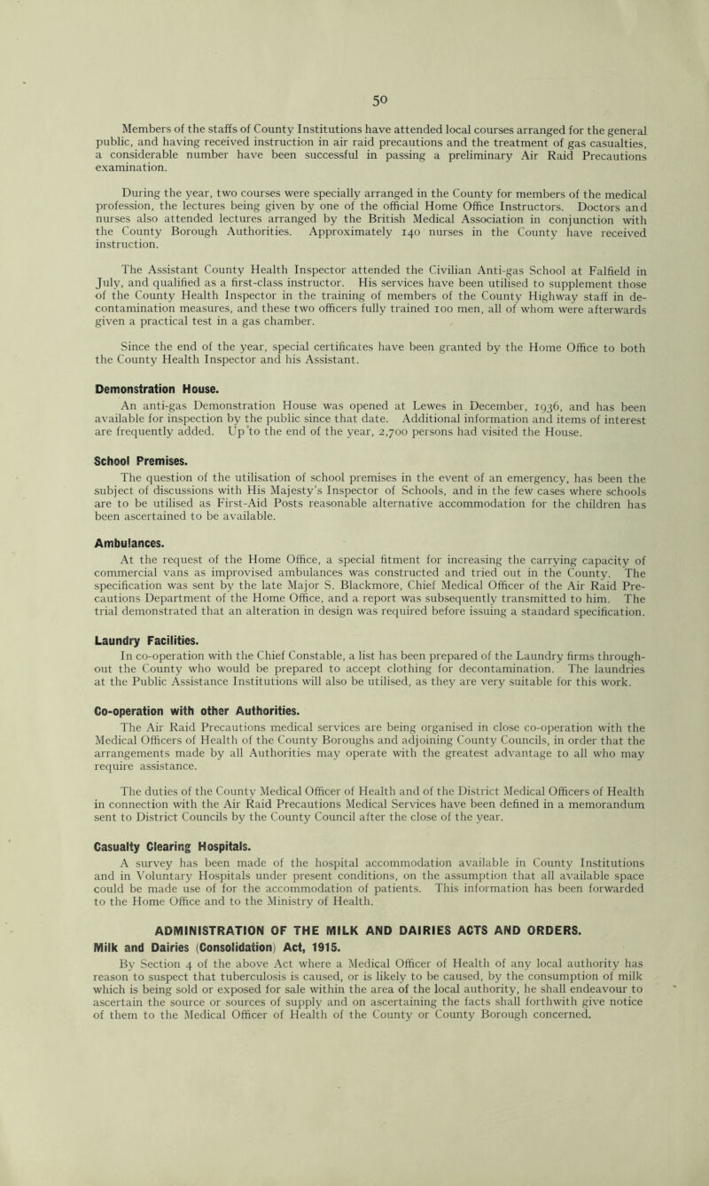 Members of the staffs of County Institutions have attended local courses arranged for the general public, and having received instruction in air raid precautions and the treatment of gas casualties, a considerable number have been successful in passing a preliminary Air Raid Precautions examination. During the year, two courses were specially arranged in the County for members of the medical profession, the lectures being given by one of the official Home Office Instructors. Doctors and nurses also attended lectures arranged by the British Medical Association in conjunction with the County Borough Authorities. Approximately 140 nurses in the County have received instruction. The Assistant County Health Inspector attended the Civilian Anti-gas School at Falfield in July, and qualified as a first-class instructor. His services have been utilised to supplement those of the County Health Inspector in the training of members of the County Highway staff in de- contamination measures, and these two officers fully trained 100 men, all of whom were afterwards given a practical test in a gas chamber. Since the end of the year, special certificates have been granted by the Home Office to both the County Health Inspector and his Assistant. Demonstration House. An anti-gas Demonstration House was opened at Lewes in December, 1936, and has been available for inspection by the public since that date. Additional information and items of interest are frequently added. Up to the end of the year, 2,700 persons had visited the House. School Premises. The question of the utilisation of school premises in the event of an emergency, has been the subject of discussions with His Majesty’s Inspector of Schools, and in the few cases where schools are to be utilised as First-Aid Posts reasonable alternative accommodation for the children has been ascertained to be available. Ambulances. At the request of the Home Office, a special fitment for increasing the carrying capacity of commercial vans as improvised ambulances was constructed and tried out in the County. The specification was sent by the late Major S. Blackmore, Chief Medical Officer of the Air Raid Pre- cautions Department of the Home Office, and a report was subsequently transmitted to him. The trial demonstrated that an alteration in design was required before issuing a standard specification. Laundry Facilities. In co-operation with the Chief Constable, a list has been prepared of the Laundry firms through- out the County who would be prepared to accept clothing for decontamination. The laundries at the Public Assistance Institutions will also be utilised, as they are very suitable for this work. Co-operation with other Authorities. The Air Raid Precautions medical services are being organised in close co-operation with the Medical Officers of Health of the County Boroughs and adjoining County Councils, in order that the arrangements made by all Authorities may operate with the greatest advantage to all who may require assistance. The duties of the County Medical Officer of Health and of the District Medical Officers of Health in connection with the Air Raid Precautions Medical Services have been defined in a memorandum sent to District Councils by the County Council after the close of the year. Casualty Clearing Hospitals. A survey has been made of the hospital accommodation available in County Institutions and in Voluntary Hospitals under present conditions, on the assumption that all available space could be made use of for the accommodation of patients. This information has been forwarded to the Home Office and to the Ministry of Health. ADMINISTRATION OF THE MILK AND DAIRIES ACTS AND ORDERS. Milk and Dairies (Consolidation) Act, 1915. By Section 4 of the above Act where a Medical Officer of Health of any local authority has reason to suspect that tuberculosis is caused, or is likely to be caused, by the consumption of milk which is being sold or exposed for sale within the area of the local authority, he shall endeavour to ascertain the source or sources of supply and on ascertaining the facts shall forthwith give notice of them to the Medical Officer of Health of the County or County Borough concerned.