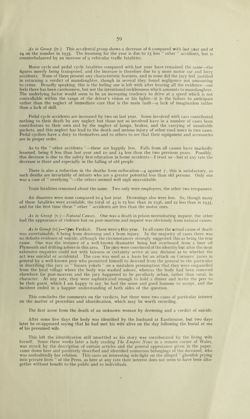 As to Group (iv.) This accidental group shows a decrease of 6 compared with last year and of 24 on the number in 1935. The lessening for the year is due to 15 less “ other ” accidents, but is counterbalanced by an increase of 9 vehicular traffic fatalities. Motor cycle and pedal cycle fatalities compared with last year have remained the same—the figures merely being transposed, and the increase is therefore due to 9 more motor car and lorry accidents. None of them present any characteristic features, and in none did the jury feel justified in returning a verdict of manslaughter, though in several they found negligence not amounting to crime. Broadly speaking, this is the feeling one is left with after hearing all the evidence—one feels there has been carelessness, but not the intentional recklessness which amounts to manslaughter. The underlying factor would seem to be an increasing tendency to drive at a speed which is not controllable within the range of the driver’s vision or his lights—it is the failure to anticipate rather than the neglect of immediate care that is the main fault—a lack of imagination rather than a lack of skill. Pedal cycle accidents are increased by two on last year. Some involved with cars contributed nothing to their death by any neglect but those not so involved have in a number of cases been contributors to their own end by the neglect of lamps, brakes, and the carrying of unsuitable packets, and this neglect has lead to the death and serious injury of other road users in two cases. Pedal cyclists have a duty to themselves and to others to see that their equipment and accessories are in proper order. As to the “ other accidents ’’—these are happily less. Falls from all causes have markedly lessened, being 8 less than last year and 10 and 14 less than the two previous years. Possibly, this decrease is due to the safety first education in home accidents—I trust so—but at any rate the decrease is there and especially in the falling of old people. There is also a reduction in the deaths from suffocation—4 against 7; this is satisfactory, as such deaths are invariably of infants who are a greater potential loss than old persons. Only one was a case of “ overlying ”—the others seemed well nigh unavoidable. Train fatalities remained about the same. Two only were employees, the other two trespassers. Air disasters were none compared to 4 last year. Drownings also were less. So, though many of these fatalities were avoidable, the total of 43 is 15 less than in 1936, and 22 less than in 1935, and for the first time these “ other ” accidents are less than the motor ones. As to Group (v.)—Natural Causes. One was a death in prison necessitating inquest, the other had the appearance of violence but on post-mortem and inquest was obviously from natural causes. As to Group (vi.)—Op«n Verdicts. These were 9 this year. In all cases the actual cause of death was ascertainable, 8 being from drowning and 1 from injury. In the majority of cases there was no definite evidence of suicide, although the circumstances strongly suggested this as being the true cause. One was the instance of a well-known dramatist being lost overboard from a liner off Plymouth and drifting ashore in this area. The jury were convinced of the identity but after the most extensive enquiries could not with fairness or certainty arrive at any decision as to whether the act was suicidal or accidental. The case was used as a basis for an attack on Coroners’ juries in general by a well-known peer who permitted himself to descend from the general to the particular in describing this jury as “ Sussex yokels ” on a mistaken presumption that they were empanelled from the local village where the body was washed ashore, whereas the body had been removed elsewhere for post-mortem and the jury happened to be peculiarly urban, rather than rural, in character. At any rate, they were sophisticated enough to hold a dinner and invite the peer to be their guest, which I am happy to say, he had the sense and good humour to accept, and the incident ended in a happier understanding of both sides of the question. This concludes the comments on the verdicts, but there were two cases of particular interest on the matter of procedure and identification, which may be worth recording. The first arose from the death of an unknown woman by drowning and a verdict of suicide. After some five days the body was identified by the husband at Eastbourne, but two days later he re-appeared saying that he had met his wife alive on the day following the burial at sea of his presumed wife. This left the identification still unsettled as his story was corroborated by the living wife herself. Some three weeks later a lady reading The Empire News in a remote corner of Wales, was struck by the description of certain articles and the general appearance given in the paper, came down here and positively described and identified numerous belongings of the deceased, who was undoubtedly her relation. This casts an interesting side-light on the alleged “ ghoulish prying into private lives ” of the Press, as here at any rate their interest does not seem to have been alto- gether without benefit to the public and to individuals.