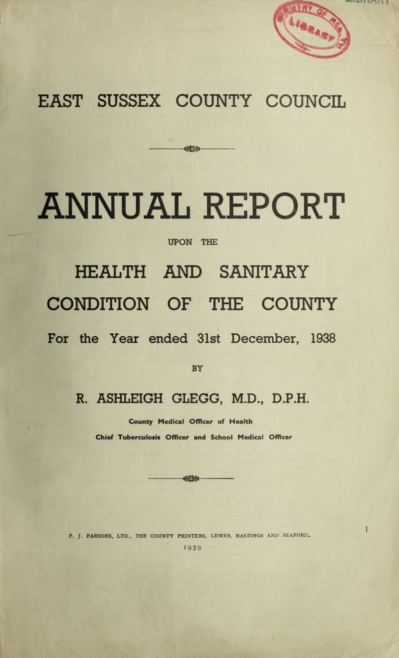 EAST SUSSEX COUNTY COUNCIL ANNUAL REPORT UPON THE HEALTH AND SANITARY CONDITION OF THE COUNTY For the Year ended 31st December, 1938 R. ASHLEIGH GLEGG, M.D., D.P.H. County Medical Officer of Health Chief Tuberculosis Officer and School Medical Officer F. J. PARSONS, LTD., THE COUNTY PRINTERS, LEWES, HASTINGS AND SEAFORD. 1939