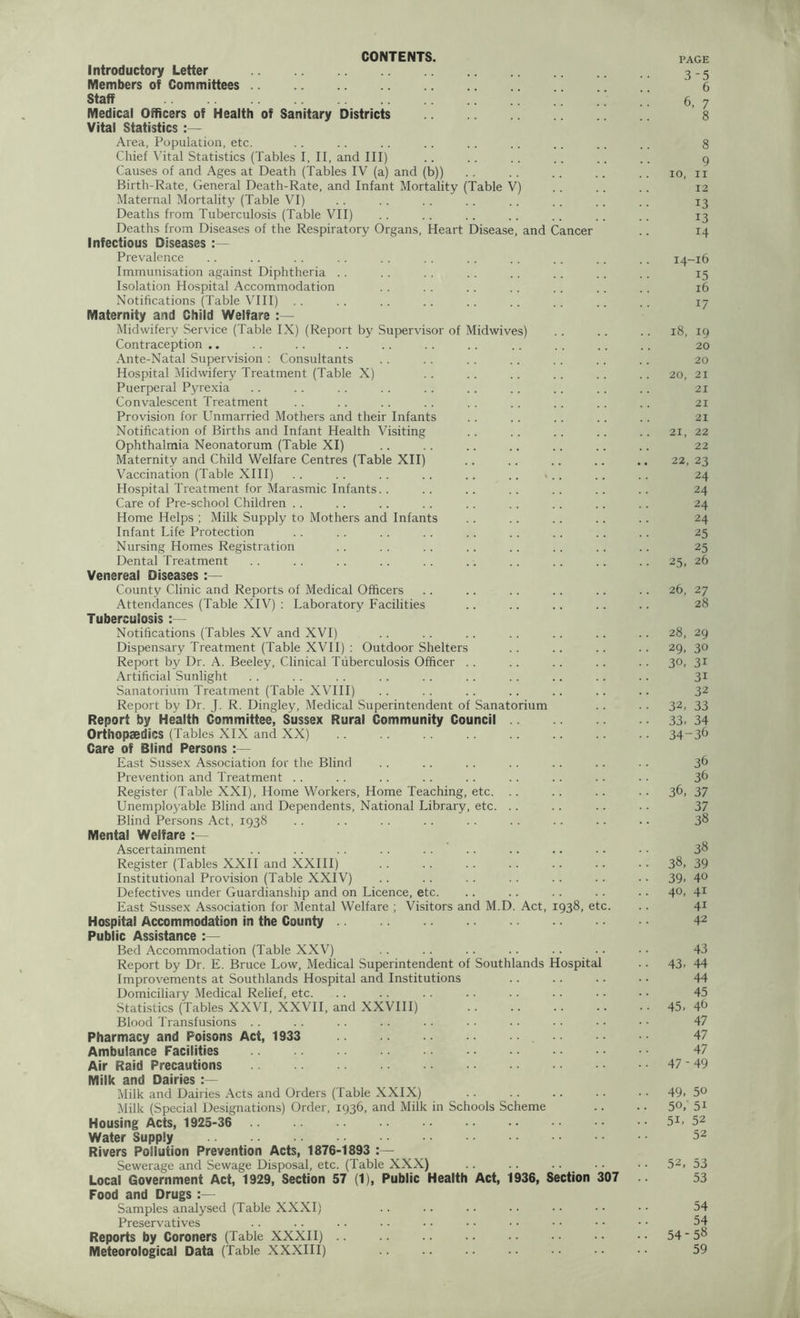 CONTENTS. PAGE Introductory Letter 3-5 Members of Committees 6 Staff .. .. .. .. . _ _ 6, 7 Medical Officers of Health of Sanitary Districts 8 Vital Statistics :— Area, Population, etc. .. . . .. . . .. .. .. .. .. 8 Chief Vital Statistics (Tables I, II, and III) .. .. .. .. .. .. g Causes of and Ages at Death (Tables IV (a) and (b)) .. . . . . .. .. io, ii Birth-Rate, General Death-Rate, and Infant Mortality (Table V) . . .. .. 12 Maternal Mortality (Table VI) . . . . .. .. .. . . . . .. 13 Deaths from Tuberculosis (Table VII) . . . . . . .. . . .. .. i3 Deaths from Diseases of the Respiratory Organs, Heart Disease, and Cancer .. 14 Infectious Diseases :— Prevalence .. .. . . . . .. . . .. .. .. .. .. 14-16 Immunisation against Diphtheria . . .. . . . . . . .. .. . . 15 Isolation Hospital Accommodation . . . . . . .. . . .. .. 16 Notifications (Table VIII) . . . . . . .. .. .. .. .. .. 17 Maternity and Child Welfare :— Midwifery Service (Table IX) (Report by Supervisor of Midwives) . . . . .. 18, 19 Contraception .. . . . . . . . . . . .. . . . . .. .. 20 Ante-Natal Supervision : Consultants . . . . . . .. . . .. . . 20 Hospital Midwifery Treatment (Table X) . . .. .. . . . . 20, 21 Puerperal Pyrexia . . . . . . . . . . .. .. . . .. .. 21 Convalescent Treatment . . . . .. . . . . . . . . . . .. 21 Provision for Unmarried Mothers and their Infants . . .. .. . . .. 21 Notification of Births and Infant Health Visiting .. .. .. .. .. 21, 22 Ophthalmia Neonatorum (Table XI) .. .. .. .. .. .. .. 22 Maternity and Child Welfare Centres (Table XII) .. .. .. .. .. 22, 23 Vaccination (Table XIII) . . . . . . . . .. .. < .. .. . . 24 Hospital Treatment for Marasmic Infants. . . . .. . . .. . . .. 24 Care of Pre-school Children . . .. . . .. . . . . .. .. . . 24 Home Helps ; Milk Supply to Mothers and Infants .. .. .. .. .. 24 Infant Life Protection . . . . . . .. .. .. .. .. .. 25 Nursing Homes Registration .. . . .. . . .. .. . . . . 25 Dental Treatment . . .. . . .. . . .. .. .. .. .. 25, 26 Venereal Diseases :— County Clinic and Reports of Medical Officers . . .. .. .. .. .. 26, 27 Attendances (Table XIV) : Laboratory Facilities .. . . .. .. .. 28 Tuberculosis :— Notifications (Tables XV and XVI) . . .. .. .. .. .. .. 28, 29 Dispensary Treatment (Table XVII) : Outdoor Shelters .. .. .. .. 29, 30 Report by Dr. A. Beeley, Clinical Tuberculosis Officer . . .. . . . . .. 30, 31 Artificial Sunlight . . .. . . . . .. .. .. .. .. .. 31 Sanatorium Treatment (Table XVIII) . . . . .. .. .. . . .. 32 Report by Dr. J. R. Dingley, Medical Superintendent of Sanatorium .. . . 32, 33 Report by Health Committee, Sussex Rural Community Council 33. 34 Ortliopsedics (Tables XIX and XX) 34-3^ Care of Blind Persons East Sussex Association for the Blind . . .. . . . . .. .. . . 36 Prevention and Treatment . . .. .. . . .. . . .. .. . . 3^ Register (Table XXI), Home Workers, Home Teaching, etc. .. .. .. .. 36, 37 Unemployable Blind and Dependents, National Library, etc. . . .. .. .. 37 Blind Persons Act, 1938 . . . . . . . . . . .. .. .. .. 38 Mental Welfare Ascertainment .. .. .. .. .. .. .. .. .. ■ • 38 Register (Tables XXII and XXIII) 38, 39 Institutional Provision (Table XXIV) . . .. . . . . .. . . . • 39-4° Defectives under Guardianship and on Licence, etc. .. .. .. .. .. 4°. 41 East Sussex Association for Mental Welfare ; Visitors and M.D. Act, 1938, etc. .. 41 Hospital Accommodation in the County 42 Public Assistance :— Bed Accommodation (Table XXV) . . . . . . . . . . .. • • 43 Report by Dr. E. Bruce Low, Medical Superintendent of Southlands Hospital .. 43-44 Improvements at Southlands Hospital and Institutions .. . . .. .. 44 Domiciliary Medical Relief, etc. .. .. .. .. .. .. • • • • 45 Statistics (Tables XXVI, XXVII, and XXVIII) 45, 4^ Blood Transfusions . . . . .. . . .. • • • • • • • • • • 47 Pharmacy and Poisons Act, 1933 47 Ambulance Facilities 47 Air Raid Precautions 47-49 Milk and Dairies Milk and Dairies Acts and Orders (Table XXIX) .. .. .. . . • • 49, 5° Milk (Special Designations) Order, 1936, and Milk in Schools Scheme .. . • 5°, 51 Housing Acts, 1925-36 .. •• •• •• •• •• •• •• 51, 52 Water Supply 52 Rivers Pollution Prevention Acts, 1876-1893 :— Sewerage and Sewage Disposal, etc. (Table XXX) .. .. .. _ .. • • 52> 53 Local Government Act, 1929, Section 57 (1), Public Health Act, 1936, Section 307 53 Food and Drugs Samples analysed (Table XXXI) .. .. .. .. • • • • • • 54 Preservatives .. .. .. .. • • • • • • • • • • • • 54 Reports by Coroners (Table XXXII) 54 - 58 Meteorological Data (Table XXXIII) 59