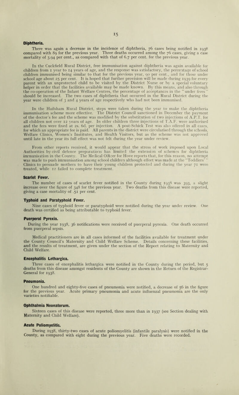 Diphtheria. There was again a decrease in the incidence of diphtheria, 76 cases being notified in 1938 compared with 89 for the previous year. Three deaths occurred among the 76 cases, giving a case mortality of 3.94 per cent., as compared with that of 6.7 per cent, for the previous year. In the Cuckfield Rural District, free immunisation against diphtheria was again available for children from 1 year to 14 years of age, and the response was satisfactory, the percentage of school children immunised being similar to that for the previous year, 90 per cent., and for those under school age about 25 per cent. It is hoped that further provision will be made during 1939 for every parent with an unprotected child to be visited by the District Nurse or by a special voluntary helper in order that the facilities available may be made known. By this means, and also through the co-operation of the Infant Welfare Centres, the percentage of acceptances in the ’’under fives” should be increased. The two cases of diphtheria that occurred in the Rural District during the year were children of 3 and 4 years of age respectively who had not been immunised. In the Hailsham Rural District, steps were taken during the year to make the diphtheria immunisation scheme more effective. The District Council sanctioned in December the payment of the doctor’s fee and the scheme was modified by the substitution of two injections of A.P.T. for all children not over 12 years of age. In older children three injections of T.A.F. were authorised and the fees were fixed at 2s. 6d. per injection. A post-Schick Test was also offered in all cases, for which an appropriate fee is paid. All parents in the district were circularised through the schools, Welfare Clinics, Women’s Institutes, and Health Visitors, but as the scheme was not approved until late in the year its full effect was not felt during the year under review. From other reports received, it would appear that the stress of work imposed upon Local Authorities by civil defence preparatioas has limited the extension of schemes for diphtheria immunisation in the County. The Medical Officer for Hove reports that, for this reason, no attempt was made to push immunisation among school children although effort was made at the ‘‘Toddlers’ ” Clinics to persuade mothers to have their young children protected and during the year 71 were treated, while 12 failed to complete treatment. Scarlet Fever. The number of cases of scarlet fever notified in the County during 1938 was 393, a slight increase over the figure of 348 for the previous year. Two deaths from this disease were reported, giving a case mortality of .51 per cent. Typhoid and Paratyphoid Fever. Nine cases of typhoid fever or paratyphoid were notified during the year under review. One death was certified as being attributable to typhoid fever. Puerperal Pyrexia. During the year 1938, 36 notifications were received of puerperal pyrexia. One death occurred from puerperal sepsis. Medical practitioners are in all cases informed of the facilities available for treatment under the County Council’s Maternity and Child Welfare Scheme. Details concerning these facilities, and the results of treatment, are given under the section of the Report relating to Maternity and Child Welfare. Encephalitis Lethargica. Three cases of encephalitis lethargica were notified in the County during the period, but 5 deaths from this disease amongst residents of the County are shown in the Return of the Registrar- General for 1938. Pneumonia. One hundred and eighty-five cases of pneumonia were notified, a decrease of 56 in the figure for the previous year. Acute primary pneumonia and acute influenzal pneumonia are the only varieties notifiable. Ophthalmia Neonatorum. Sixteen cases of this disease were reported, three more than in 1937 (see Section dealing with Maternity and Child Welfare). Acute Poliomyelitis. During 1938, thirty-two cases of acute poliomyelitis (infantile paralysis) were notified in the County, as compared with eight during the previous year. Five deaths were recorded.