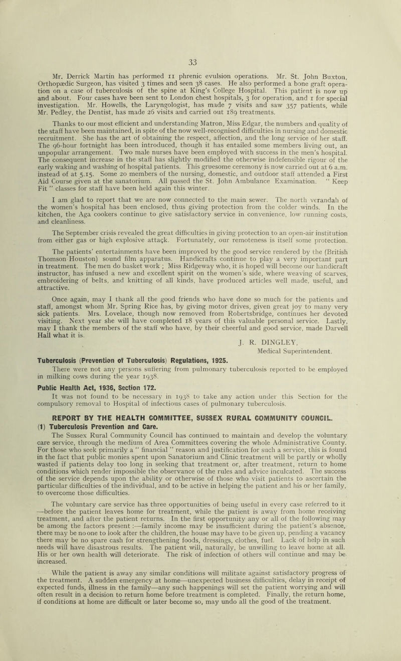 Mr. Derrick Martin has performed n phrenic evulsion operations. Mr. St. John Buxton, Orthopaedic Surgeon, has visited 3 times and seen 38 cases. He also performed a bone graft opera- tion on a case of tuberculosis of the spine at King’s College Hospital. This patient is now up and about. Four cases have been sent to London chest hospitals, 3 for operation, and 1 for special investigation. Mr. Howells, the Laryngologist, has made 7 visits and saw 357 patients, while Mr. Pedley, the Dentist, has made 26 visits and carried out 189 treatments. Thanks to our most efficient and understanding Matron, Miss Edgar, the numbers and quality of the staff have been maintained, in spite of the now well-recognised difficulties in nursing and domestic recruitment. She has the art of obtaining the respect, affection, and the long service of her staff. The 96-hour fortnight has been introduced, though it has entailed some members living out, an unpopular arrangement. Two male nurses have been employed with success in the men’s hospital. The consequent increase in the staff has slightly modified the otherwise indefensible rigour of the early waking and washing of hospital patients. This gruesome ceremony is now carried out at 6 a.m. instead of at 5.15. Some 20 members of the nursing, domestic, and outdoor staff attended a First Aid Course given at the sanatorium. All passed the St. John Ambulance Examination. “ Keep Fit ” classes for staff have been held again this winter. I am glad to report that we are now connected to the main sewer. The north verandah of the women’s hospital has been enclosed, thus giving protection from the colder winds. In the kitchen, the Aga cookers continue to give satisfactory service in convenience, low running costs, and cleanliness. The September crisis revealed the great difficulties in giving protection to an open-air institution from either gas or high explosive attack. Fortunately, our remoteness is itself some protection. The patients’ entertainments have been improved by the good service rendered by the (British Thomson Houston) sound film apparatus. Handicrafts continue to play a very important part in treatment. The men do basket work ; Miss Ridgeway who, it is hoped will become our handicraft instructor, has infused a new and excellent spirit on the women’s side, where weaving of scarves, embroidering of belts, and knitting of all kinds, have produced articles well made, useful, and attractive. Once again, may 1 thank all the good friends who have done so much for the patients and staff, amongst whom Mr. Spring Rice has, by giving motor drives, given great joy to many very sick patients. Mrs. Lovelace, though now removed from Robertsbridge, continues her devoted visiting. Next year she will have completed 18 years of this valuable personal service. Lastly, may I thank the members of the staff who have, by their cheerful and good service, made Darvell Hall what it is. J. R. DINGLEY, Medical Superintendent. Tuberculosis (Prevention of Tuberculosis) Regulations, 1925. There were not any persons suffering from pulmonary tuberculosis reported to be employed in milking cows during the year 1938. Public Health Act, 1936, Section 172. It was not found to be necessary in 1938 to take any action under this Section for the compulsory removal to Hospital of infectious cases of pulmonary tuberculosis. REPORT BY THE HEALTH COMMITTEE, SUSSEX RURAL COMMUNITY COUNCIL. (1) Tuberculosis Prevention and Care. The Sussex Rural Community Council has continued to maintain and develop the voluntary care service, through the medium of Area Committees covering the whole Administrative County. For those who seek primarily a “ financial ” reason and justification for such a service, this is found in the fact that public monies spent upon Sanatorium and Clinic treatment will be partly or wholly wasted if patients delay too long in seeking that treatment or, after treatment, return to home conditions which render impossible the observance of the rules and advice inculcated. The success of the service depends upon the ability or otherwise of those who visit patients to ascertain the particular difficulties of the individual, and to be active in helping the patient and his or her family, to overcome those difficulties. The voluntary care service has three opportunities of being useful in every case referred to it —before the patient leaves home for treatment, while the patient is away from home receiving treatment, and after the patient returns. In the first opportunity any or all of the following may be among the factors present :—family income may be insufficient during the patient’s absence, there may be no one to look after the children, the house may have to be given up, pending a vacancy there may be no spare cash for strengthening foods, dressings, clothes, fuel. Lack of help in such needs will have disastrous results. The patient will, naturally, be unwilling to leave home at all. His or her own health will deteriorate. The risk of infection of others will continue and may be increased. 1 While the patient is away any similar conditions will militate against satisfactory progress of the treatment. A sudden emergency at home—unexpected business difficulties, delay in receipt of expected funds, illness in the family—any such happenings will set the patient worrying and will often result in a decision to return home before treatment is completed. Finally, the return home, if conditions at home are difficult or later become so, may undo all the good of the treatment.