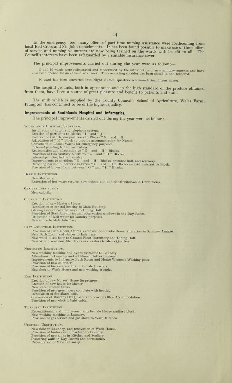 In the emergency, too, many offers of part-time nursing assistance were forthcoming from local Red Cross and St. John detachments. It has been found possible to make use of these offers of service and nursing volunteers are now being trained on the wards with benefit to all. The Council’s interests have been safeguarded by a suitable insurance cover. The principal improvements carried out during the year were as follow G and H wards were redecorated and modernised by the introduction of new sanitary annexes and have now been opened for 90 chronic sick cases. The connecting corridor has been closed in and refloored. K ward has been converted into Night Nurses’ quarters accommodating fifteen nurses. The hospital grounds, both in appearance and in the high standard of the produce obtained from them, have been a source of great pleasure and benefit to patients and staff. The milk which is supplied by the County Council’s School of Agriculture, Wales Farm, Plumpton, has continued to be of the highest quality.” Improvements at Southlands Hospital and Infirmaries. The principal improvements carried out during the year were as follow :— Southlands Hospital, Shoreham. Installation of automatic telephone system. Erection of partitions to Blocks “ I ” and “ J.” Erection of Bath Room partitions to Blocks “ G ” and “ H.” Adaptation of “ K ” Block to provide accommodation for Nurses. Conversion of Casual Wards for emergency purposes. External painting to the Institution. Redecoration and adaptation to “ G ” and “ H ” Blocks. Provision of two sanitary blocks to “ G ’’ and “ H ” Blocks. Internal painting to the Laundry. Improvements to corridors “ G ” and “ H ” Blocks, entrance hall, and roadway. Reroofing portion of corridor between  G ” and “ H ” Blocks and Administrative Block. Provision of Linen Room between  G ” and “ H ” Blocks. Battle Institution. New Mortuary. Extension of hot water service, new sluices, and additional windows in Dormitories. Chailey Institution. New calorifier. Cuckfield Institution. Erection of new Master’s House. Installation of central heating to Main Building. Glazing sides of covered ways to Dining Hall. Provision of Staff Lavatories and observation windows in the Day Room. Utilisation of well water for laundry purposes. New sluice to Male Infirmary. East Grinstead Institution. Provision of Bath Room, Stores, extension of corridor floors, alteration in Sanitary Annexe. New Bath Room and sluices to Infirmary. New wood block floor to Ground Floor Dormitory and Dining Hall. New W.C. ; renewing tiled floors in corridors to Men’s Quarters. Newhaven Institution. New washing machine and hydro extractor to Laundry. Alterations to Laundry and additional clothes bunkers. Improvements to Infirmary Bath Room and House Women’s Washing place. Provision of new calorifier. Provision of fire escape stairs in Female Quarters. New floor to Wash House and new washing troughs. Rye Institution. Erection of new Nurses’ Home (in progress). Erection of new house for Master. New water storage tanks. Provision of new greenhouse complete with heating. Installation of fire alarm bells. Conversion of Master’s Old Quarters to provide Office Accommodation. Provision of new electric light cable. Ticehurst Institution. Reconditioning and improvements to Female House sanitary block. New washing machine in Laundry. Provision of gas service and gas stove to Ward Kitchen. UCKFIELD UNSTITUTION. New floor to Laundry, and renovation of Wash House. Provision of foul-washing machine to Laundry. Provision of new sinks in Kitchen and Scullery. Plastering walls in Day Rooms and dormitories. Redecoration of Male Infirmary.