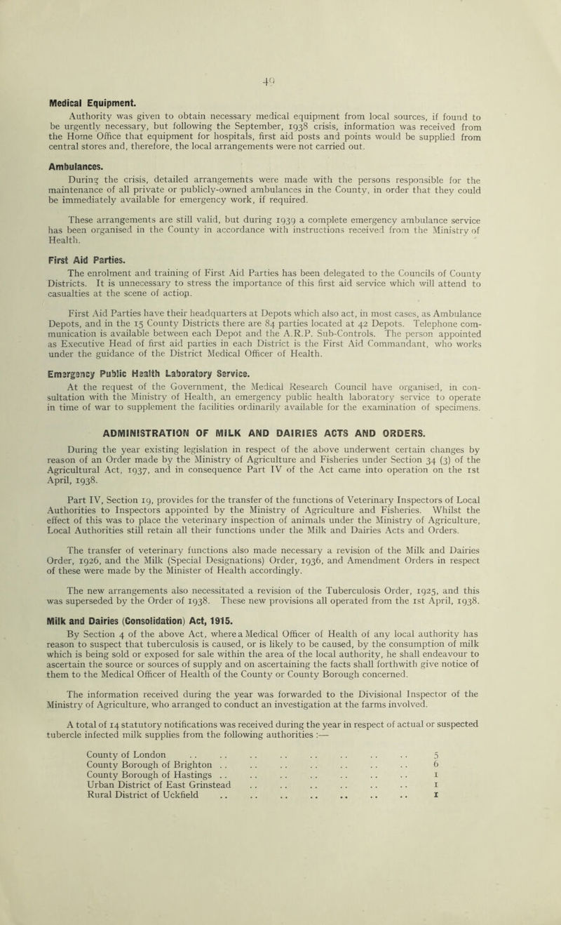 Medical Equipment. Authority was given to obtain necessary medical equipment from local sources, if found to be urgently necessary, but following the September, 1938 crisis, information was received from the Home Office that equipment for hospitals, first aid posts and points would be supplied from central stores and, therefore, the local arrangements were not carried out. Ambulances. During the crisis, detailed arrangements were made with the persons responsible for the maintenance of all private or publicly-owned ambulances in the County, in order that they could be immediately available for emergency work, if required. These arrangements are still valid, but during 1939 a complete emergency ambulance service has been organised in the County in accordance with instructions received from the Ministry of Health. First Aid Parties. The enrolment and training of First Aid Parties has been delegated to the Councils of County Districts. It is unnecessary to stress the importance of this first aid service which will attend to casualties at the scene of actiop. First Aid Parties have their headquarters at Depots which also act, in most cases, as Ambulance Depots, and in the 15 County Districts there are 84 parties located at 42 Depots. Telephone com- munication is available between each Depot and the A.R.P. Sub-Controls. The person appointed as Executive Head of first aid parties in each District is the First Aid Commandant, who works under the guidance of the District Medical Officer of Health. Emargancy Public Health Laboratory Service. At the request of the Government, the Medical Research Council have organised, in con- sultation with the Ministry of Health, an emergency public health laboratory service to operate in time of war to supplement the facilities ordinarily available for the examination of specimens. ADMINISTRATION OF MILK AND DAIRIES ACTS AND ORDERS. During the year existing legislation in respect of the above underwent certain changes by reason of an Order made by the Ministry of Agriculture and Fisheries under Section 34 (3) of the Agricultural Act, 1937, and in consequence Part IV of the Act came into operation on the 1st April, 1938. Part IV, Section 19, provides for the transfer of the functions of Veterinary Inspectors of Local Authorities to Inspectors appointed by the Ministry of Agriculture and Fisheries. Whilst the effect of this was to place the veterinary inspection of animals under the Ministry of Agriculture, Local Authorities still retain all their functions under the Milk and Dairies Acts and Orders. The transfer of veterinary functions also made necessary a revision of the Milk and Dairies Order, 1926, and the Milk (Special Designations) Order, 1936, and Amendment Orders in respect of these were made by the Minister of Health accordingly. The new arrangements also necessitated a revision of the Tuberculosis Order, 1925, and this was superseded by the Order of 1938. These new provisions all operated from the 1st April, 1938. Milk and Dairies (Consolidation) Act, 1915. By Section 4 of the above Act, where a Medical Officer of Health of any local authority has reason to suspect that tuberculosis is caused, or is likely to be caused, by the consumption of milk which is being sold or exposed for sale within the area of the local authority, he shall endeavour to ascertain the source or sources of supply and on ascertaining the facts shall forthwith give notice of them to the Medical Officer of Health of the County or County Borough concerned. The information received during the year was forwarded to the Divisional Inspector of the Ministry of Agriculture, who arranged to conduct an investigation at the farms involved. A total of 14 statutory notifications was received during the year in respect of actual or suspected tubercle infected milk supplies from the following authorities :— County of London .. .. . . .. . . . . .. .. 5 County Borough of Brighton . . .. . . .. . . .. .. 6 County Borough of Hastings .. .. . . . . . . .. .. 1 Urban District of East Grinstead . . .. .. .. .. .. 1 Rural District of Uckfield .. .. .. .. .. .. .. 1