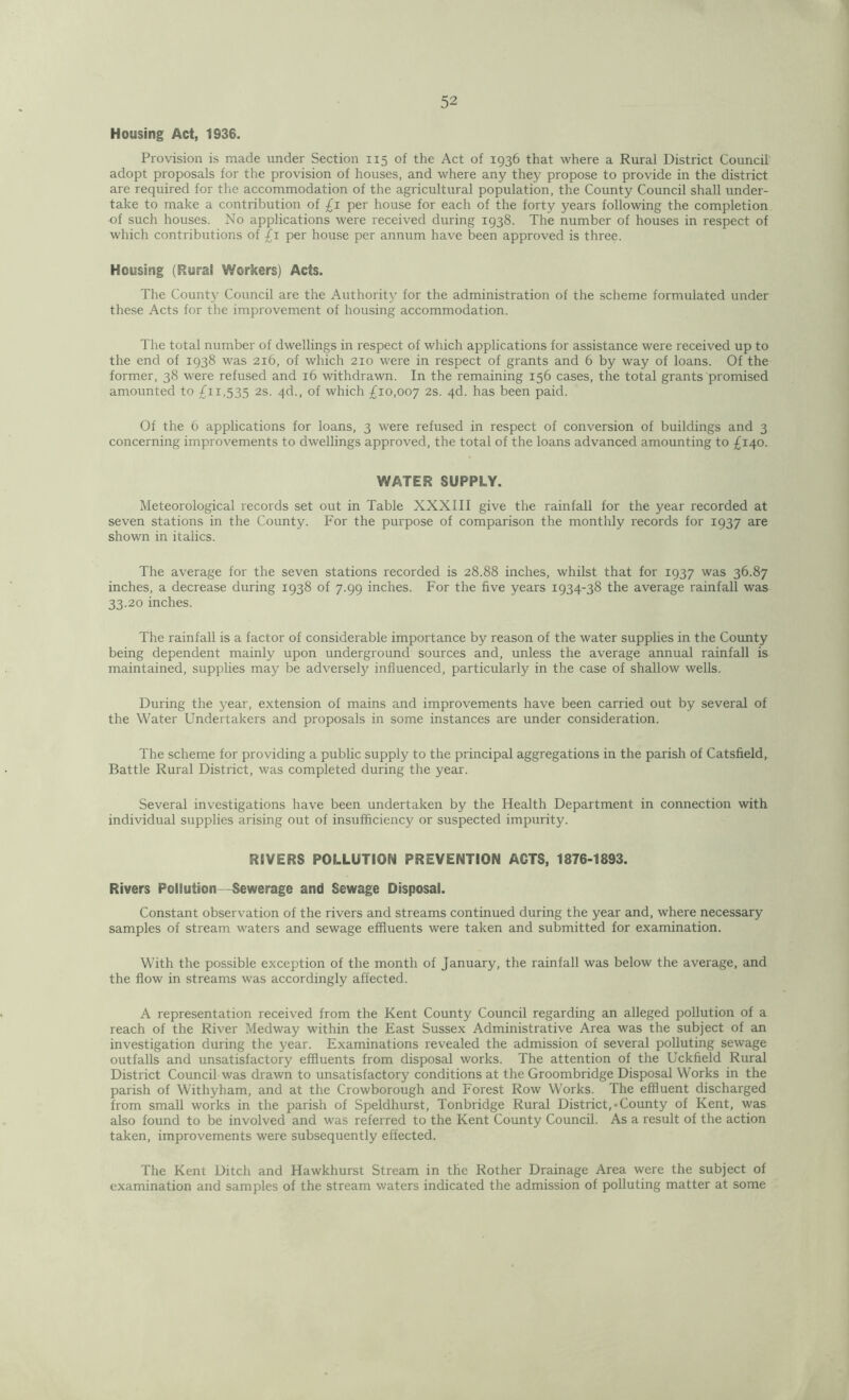 Housing Act, 1936. Provision is made under Section 115 of the Act of 1936 that where a Rural District Council adopt proposals for the provision of houses, and where any they propose to provide in the district are required for the accommodation of the agricultural population, the County Council shall under- take to make a contribution of £1 per house for each of the forty years following the completion of such houses. No applications were received during 1938. The number of houses in respect of which contributions of £1 per house per annum have been approved is three. Housing (Rural Workers) Acts. The County Coxmcil are the Authority for the administration of the scheme formulated under these Acts for the improvement of housing accommodation. The total number of dwellings in respect of which applications for assistance were received up to the end of 1938 was 216, of which 210 were in respect of grants and 6 by way of loans. Of the former, 38 were refused and 16 withdrawn. In the remaining 156 cases, the total grants promised amounted to £11,535 2s. 4d., of which £10,007 2s. 4d. has been paid. Of the 6 applications for loans, 3 were refused in respect of conversion of buildings and 3 concerning improvements to dwellings approved, the total of the loans advanced amounting to £140. WATER SUPPLY. Meteorological records set out in Table XXXIII give the rainfall for the year recorded at seven stations in the County. For the purpose of comparison the monthly records for 1937 are shown in italics. The average for the seven stations recorded is 28.88 inches, whilst that for 1937 was 36.87 inches, a decrease during 1938 of 7.99 inches. For the five years 1934-38 the average rainfall was 33.20 inches. The rainfall is a factor of considerable importance by reason of the water supplies in the County being dependent mainly upon underground sources and, unless the average annual rainfall is maintained, supplies may be adversely influenced, particularly in the case of shallow wells. During the year, extension of mains and improvements have been carried out by several of the Water Undertakers and proposals in some instances are under consideration. The scheme for providing a public supply to the principal aggregations in the parish of Catsfield, Battle Rural District, was completed during the year. Several investigations have been undertaken by the Health Department in connection with individual supplies arising out of insufficiency or suspected impurity. RIVERS POLLUTION PREVENTION ACTS, 1876-1893. Rivers Pollution Sewerage and Sewage Disposal. Constant observation of the rivers and streams continued during the year and, where necessary samples of stream waters and sewage effluents were taken and submitted for examination. With the possible exception of the month of January, the rainfall was below the average, and the flow in streams was accordingly affected. A representation received from the Kent County Council regarding an alleged pollution of a reach of the River Medway within the East Sussex Administrative Area was the subject of an investigation during the year. Examinations revealed the admission of several polluting sewage outfalls and unsatisfactory effluents from disposal works. The attention of the Uckfield Rural District Council was drawn to unsatisfactory conditions at the Groombridge Disposal Works in the parish of Withyham, and at the Crowborough and Forest Row Works. The effluent discharged from small works in the parish of Speldhurst, Tonbridge Rural District,-County of Kent, was also found to be involved and was referred to the Kent County Council. As a result of the action taken, improvements were subsequently effected. The Kent Ditch and Hawkhurst Stream in the Rother Drainage Area were the subject of examination and samples of the stream waters indicated the admission of polluting matter at some