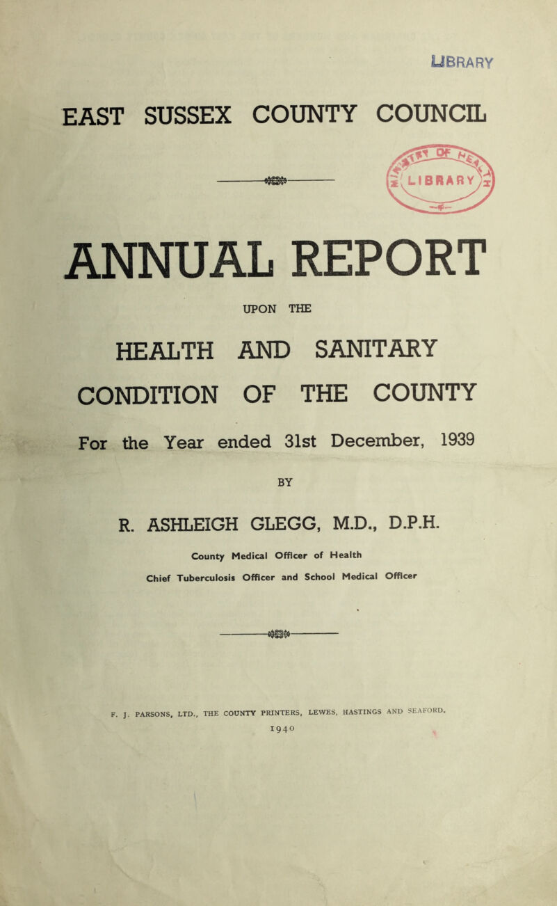 library EAST SUSSEX COUNTY COUNCIL ANNUAL REPORT UPON THE HEALTH AND SANITARY CONDITION OF THE COUNTY For the Year ended 31st December, 1939 R. ASHLEIGH GLEGG, M.D., D.P.H. County Medical Officer of Health Chief Tuberculosis Officer and School Medical Officer F. J. PARSONS, LTD., THE COUNTY PRINTERS, LEWES, HASTINGS AND SEAFORD. 1940