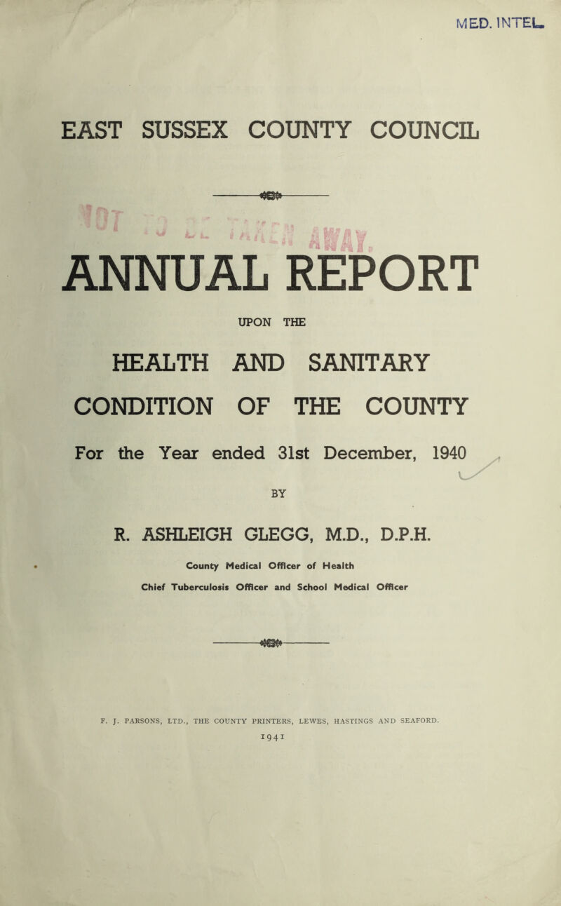 MED. INTEL. EAST SUSSEX COUNTY COUNCIL ANNUAL REPORT UPON THE HEALTH AND SANITARY CONDITION OF THE COUNTY For the Year ended 31st December, 1940 BY R. ASHLEIGH GLEGG, M.D., D.P.H. County Medical Officer of Health Chief Tuberculosis Officer and School Medical Officer F. J. PARSONS, LTD., THE COUNTY PRINTERS, LEWES, HASTINGS AND SEAFORD. 1941