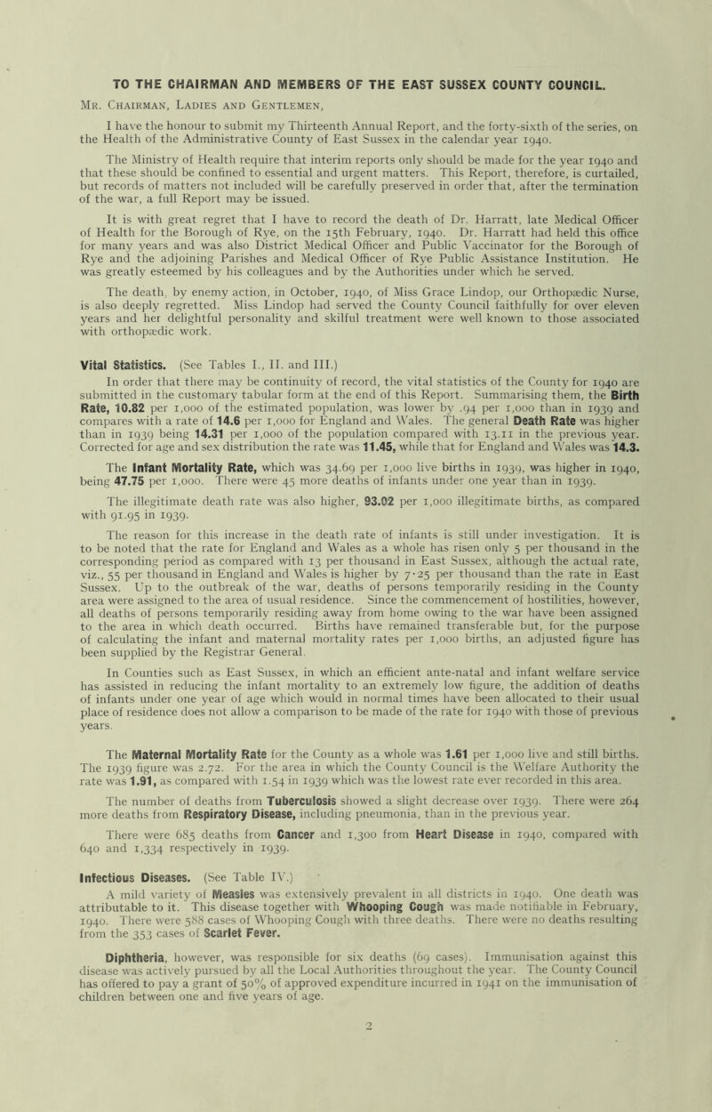 TO THE CHAIRMAN AND MEMBERS OF THE EAST SUSSEX COUNTY COUNCIL. Mr. Chairman, Ladies and Gentlemen, I have the honour to submit my Thirteenth Annual Report, and the forty-sixth of the series, on the Health of the Administrative County of East Sussex in the calendar year 1940. The Ministry of Health require that interim reports only should be made for the year 1940 and that these should be confined to essential and urgent matters. This Report, therefore, is curtailed, but records of matters not included will be carefully preserved in order that, after the termination of the war, a full Report may be issued. It is with great regret that I have to record the death of Dr. Harratt, late Medical Officer of Health for the Borough of Rye, on the 15th February, 1940. Dr. Harratt had held this office for many years and was also District Medical Officer and Public Vaccinator for the Borough of Rye and the adjoining Parishes and Medical Officer of Rye Public Assistance Institution. He was greatly esteemed by his colleagues and by the Authorities under which he served. The death, by enemy action, in October, 1940, of Miss Grace Lindop, our Orthopjedic Nurse, is also deeply regretted. Miss Lindop had served the County Council faithfully for over eleven years and her delightful personality and skilful treatment were well known to those associated with orthopaedic work. Vital Statistics. (See Tables L, IT and III.) In order that there may be continuity of record, the vital statistics of the County for 1940 are submitted in the customary tabular form at the end of this Report. Summarising them, the Birth Rate, 10.82 per 1,000 of the estimated population, was lower by .94 per 1,000 than in 1939 and compares with a rate of 14.6 per 1,000 for England and Wales. The general Death Rate was higher than in 1939 being 14.31 per 1,000 of the population compared with 13.ii in the previous year. Corrected for age and sex distribution the rate was 11.45, while that for England and Wales was 14.3. The Infant Mortality Rate, which was 34.69 per 1,000 live births in 1939, was higher in 1940, being 47.75 per 1,000. There were 45 more deaths of infants under one year than in 1939. The illegitimate death rate was also higher, 93.02 per 1,000 illegitimate births, as compared with 91.95 in 1939. The reason for this increase in the death rate of infants is still under investigation. It is to be noted that the rate for England and Wales as a whole has risen only 5 per thousand in the corresponding period as compared with 13 per thousand in East Sussex, although the actual rate, viz., 55 per thousand in England and Wales is higher by 7-25 per thousand than the rate in East Sussex. Up to the outbreak of the war, deaths of persons temporarily residing in the County area were assigned to the area of usual residence. Since the commencement of hostilities, however, all deaths of persons temporarily residing away from home owing to the war have been assigned to the area in which death occurred. Births have remained transferable but, for the purpose of calculating the infant and maternal mortality rates per 1,000 births, an adjusted figure has been supplied by the Registrar General. In Counties such as East Sussex, in which an efficient ante-natal and infant welfare service has assisted in reducing the infant mortality to an extremely low figure, the addition of deaths of infants under one year of age which would in normal times have been allocated to their usual place of residence does not allow a comparison to be made of the rate for 1940 with those of previous years. The Maternal Mortality Rate for the County as a whole was 1.61 per 1,000 li\'e and still births. The 1939 hgure was 2.72. For the area in which the County Council is the Welfare Authority the rate was 1.91, as compared with 1.54 in 1939 which was the lowest rate ever recorded in this area. The number of deaths from Tuberculosis showed a slight decrease over 1939. There were 264 more deaths from Respiratory Disease, including pneumonia, than in the previous year. There were 685 deaths from Cancer and 1,300 from Heart Disease in 1940, compared with 640 and 1,334 respectively in 1939. Infectious Diseases. (See Table I\’.) A mild variety of Measles was extensively prevalent in all districts in 1940. One death was attributable to it. This disease together with Whooping Cough was made notihable in February, 1940. There were 588 cases of Whooping Cough with three deaths. There were no deaths resulting from the 353 cases of Scarlet Fever. Diphtheria, however, was responsible for six deaths (69 cases). Immunisation against this disease was activel}^ pursued by all the Local Authorities throughout the year. The County Council has offered to pay a grant of 50% of approved expenditure incurred in 1941 on the immunisation of children between one and five years of age.