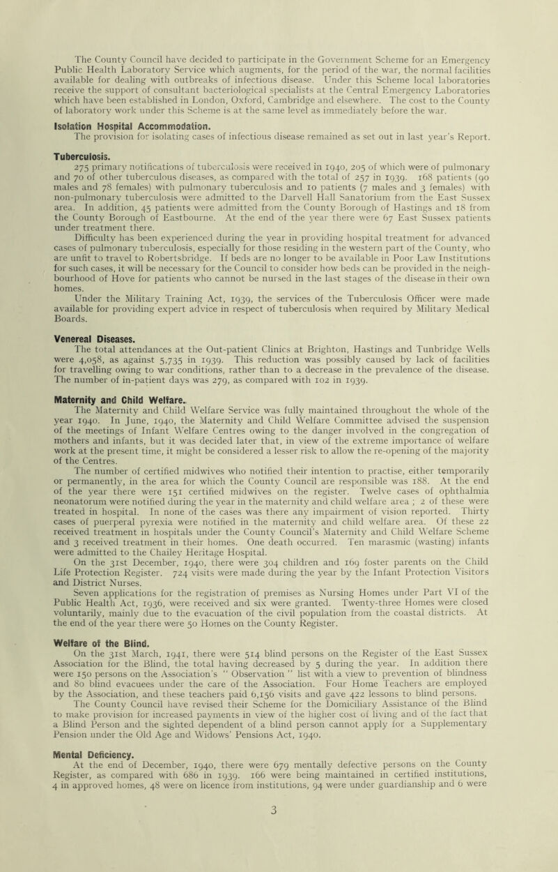 Public Health Laboratory Service which augments, for the period of the war, the normal facilities available for dealing with outbreaks of infectious disease. Under this Scheme local laboratories receive the support of consultant bacteriological specialists at the Central Emergency Laboratories which have been established in London, Oxford, Cambridge and elsewhere. The cost to the County of laboratory work under this Scheme is at the same level as immediately before the war. IsoBation Hospital Accommodation. The provision for isolating cases of infectious disease remained as set out in last year’s Report. Tuberculosis. 275 primary notifications of tuberculosis were received in 1940, 205 of which were of pulmonary and 70 of other tuberculous diseases, as compared with the total of 257 in 1939. 168 patients (90 males and 78 females) with pulmonary tuberculosis and 10 patients (7 males and 3 females) with non-pulmonary tuberculosis were admitted to the Darvell Hall Sanatorium from the East Sussex area. In addition, 45 patients were admitted from the County Borough of Hastings and 18 from the County Borough of Eastbourne. At the end of the year there were 67 East Sussex patients under treatment there. Difficulty has been experienced during the year in providing hospital treatment for advanced cases of pulmonary tuberculosis, especially for those residing in the western part of the County, who are unfit to travel to Robertsbridge. If beds are no longer to be available in Poor Law Institutions for such cases, it will be necessai'y for the Council to consider how beds can be provided in the neigh- bourhood of Hove for patients who cannot be nursed in the last stages of the disease in their own homes. Under the Military Training Act, 1939, the services of the Tuberculosis Officer were made available for providing expert advice in respect of tuberculosis when required by Military Medical Boards. Venereal Diseases. The total attendances at the Out-patient Clinics at Brighton, Hastings and Tunbridge Wells were 4,058, as against 5,735 in 1939. This reduction was possibly caused by lack of facilities for travelling owing to war conditions, rather than to a decrease in the prevalence of the disease. The number of in-patient days was 279, as compared with 102 in 1939. Maternity and Child Welfare.. The Maternity and Child Welfare Service was fully maintained throughout the whole of the year 1940. In June, 1940, the Maternity and Child Welfare Committee advised the suspension of the meetings of Infant Welfare Centres owing to the danger involved in the congregation of mothers and infants, but it was decided later that, in view of the extreme importance of welfare work at the present time, it might be considered a lesser risk to allow the re-opening of the majority of the Centres. The number of certified midwives who notified their intention to practise, either temporarily or permanently, in the area for which the County Council are responsible was 188. At the end of the year there were 151 certified midwives on the register. Twelve cases of ophthalmia neonatorum were notified during the year in the maternity and child welfare area ; 2 of these were treated in hospital. In none of the cases was there any impairment of vision reported. Thirty cases of puerperal pyrexia were notified in the maternity and child welfare area. Of these 22 received treatment in hospitals under the County Council’s Maternity and Child Welfare Scheme and 3 received treatment in their homes. One death occurred. Ten marasmic (wasting) infants were admitted to the Chailey Heritage Hospital. On the 31st December, 1940, there were 304 children and 169 foster parents on the Child Life Protection Register. 724 visits were made during the year by the Infant Protection Visitors and District Nurses. Seven applications for the registration of premises as Nursing Homes under Part VI of the Public Health Act, 1936, were received and six were granted. Twenty-three Homes were closed voluntarily, mainly due to the evacuation of the civil population from the coastal districts. At the end of the year there were 50 Homes on the County Register. Welfare of the Blind. On the 31st March, 1941, there were 514 blind persons on the Register of the East Sussex Association for the Blind, the total having decreased by 5 during the year. In addition there were 150 persons on the Association’s “ Observation ” list with a view to prevention of blindness and 80 blind evacuees under the care of the Association. Four Home Teachers are employed by the Association, and these teachers paid 6,156 visits and gave 422 lessons to blind persons. The County Council have revised their Scheme for the Domiciliary Assistance of the Blind to make provision for increased payments in view of the higher cost of living and of the fact that a Blind Person and the sighted dependent of a blind person cannot apply for a Supplementary Pension .under the Old Age and Widows’ Pensions Act, 1940. Mental Deficiency. At the end of December, 1940, there were 679 mentally defective persons on the County Register, as compared with 686 in 1939. 166 were being maintained in certified institutions, 4 in approved homes, 48 were on licence from institutions, 94 were under guardianship and 6 were 3