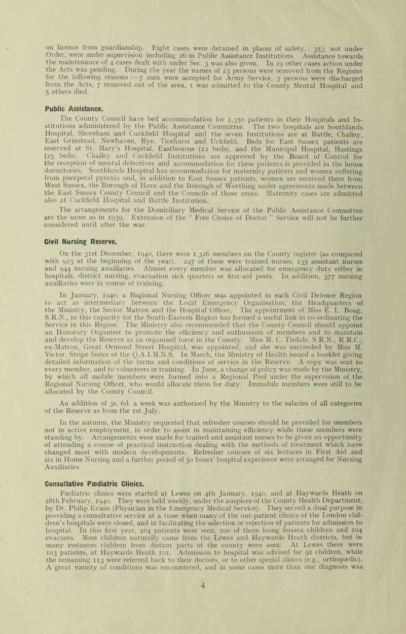 on licence from guardianship. Eight cases were detained in places of safety. 353, not under Order, were under supervision including 26 in Public Assistance Institutions. Assistance towards the maintenance of 4 cases dealt with under Sec. 3 was also given. In 29 other cases action under the Acts was pending. During the year the names of 23 persons were removed from the Register for the following reasons :—7 men were accepted for Army Service, 3 persons were discharged from the Acts, 7 removed out of the area, i was admitted to the County Mental Hospital and 5 others died. Public Assistance. The County Council have bed accommodation for 1,350 patients in their Hospitals and In- stitutions administered by the Public Assistance Committee. The two hospitals are Southlands Hospital, Shoreham and Cuckfield Hospital and the seven Institutions are at Battle, Chailey, East Grinstead, Newhaven, Rye, Ticehurst and Uckfield. Beds for East Sussex patients are reserved at St. Mary’s Hospital, Eastbourne (12 beds), and the Municipal Hospital, Hastings (25 beds). Chailey and Cuckfield Institutions are approved by the Board of Control for the reception of mental defectives and accommodation for these patients is provided in the house dormitories. Southlands Hospital has accommodation for maternity patients and women suffering from puerperal pyrexia and, in addition to East Sussex patients, women are received there from West Sussex, the Borough of Hove and the Borough of Worthing under agreements made between the East Sussex County Council and the Councils of those areas. Maternity cases are admitted also at Cuckfield Hospital and Battle Institution. The arrangements for the Domiciliary Medical Service of the Public Assistance Committee are the same as in 1939. Extension of the “ Free Choice of Doctor ” Service will not be further considered until after the war. Civil Nursing Reserve. On the 31st December, 1940, there were 1,326 members on the County register (as compared with 923 at the beginning of the year). 247 of these were trained nurses, 135 assistant nurses and 944 nursing auxiliaries. Almost every member was allocated for emergency duty either in hospitals, district nursing, evacuation sick quarters or first-aid posts. In addition, 377 nursing auxiliaries were in course of training. In January, 1940, a Regional Nursing Officer was appointed in each Civil Defence Region to act as intermediary between the Local Emergency Organisation, the Headquarters of the Ministry, the Sector Matron and the Hospital Officer. The appointment of Miss E. L. Boag, S.R.N., in this capacity for the South-Eastern Region has formed a useful link in co-ordinating the Service in this Region. The Ministry also recommended that the County Council should appoint an Honorary Organiser to promote the efficiency and enthusiasm of members and to maintain and develop the Reserve as an organised force in the County. Miss M. C. Tisdale, S.R.N., R.R.C., ex-Matron, Great Ormond Street Hospital, was appointed, and she was succeeded by Miss M. Victor, Stripe Sister of the O.A.I.M.N.S. In March, the Ministry of Health issued a booklet giving detailed information of the terms and conditions of service in the Reserve. A copy was sent to every member, and to volunteers in training. In June, a change of policy was made by the Ministry, by which all mobile members were formed into a Regional Pool under the supervision of the Regional Nursing Officer, who would allocate them for duty. Immobile members were still to be allocated by the County Council. An addition of 3s. 6d. a week was authorised by the Ministry to the salaries of all categories of the Reserve as from the ist July. In the autumn, the Ministry requested that refresher courses should be provided for members not in active employment, in order to assist in maintaining efficiency while these members were standing by. Arrangements were made for trained and assistant nurses to be given an opportunity of attending a course of practical instruction dealing with the methods of treatment which have changed most with modern developments. Refresher courses of six lectures in First Aid and six in Home Nursing and a further period of 50 hours’ hospital experience were arranged for Nursing Auxiliaries. Consultative Paediatric Clinics. Paediatric clinics were started at Lewes on 4th January, 1940, and at . Haywards Heath on 28th February, 1940. They were held weekly, under the auspices of the County Health Department, by Dr. Philip Evans (Physician in the Emergency Medical Service). They served a dual purpose in providing a consultative service at a time when many of the out-patient clinics of the London chil- dren’s hospitals were closed, and in facilitating the selection or rejection of patients for admission to hospital. In this first year, 204 patients were seen, 100 of them being Sussex children and 104 evacuees. Most children naturally came from the Lewes and Haywards Heath districts, but in many instances children from distant parts of the county were seen. At Lewes there were 103 patients, at Haywards Heath loi. Admission to hospital was advised for 91 children, while the remaining 113 were referred back to their doctors, or to other special clinics (e.g., orthopiedic). A great variety of conditions was encountered, and in some cases more than one diagnosis was