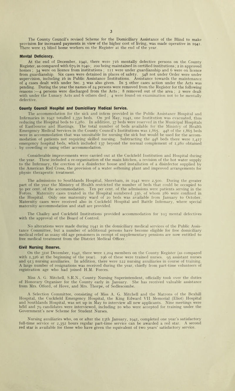 The County Council’s revised Scheme for the Domiciliary Assistance of the Blind to make provision for increased payments in view of the higher cost of living, was made operative in 1941. There were 15 blind home workers on the Register at the end of the year. Mental Deficiency. At the end of December, 1941, there were 71b mentally defective persons on the County Register, as compared with 679 in 1940; 200 being maintained in certified institutions; 2 in approved homes ; 34 were on licence from institutions ; in were under guardianship and 6 were on licence from guardianship. Six cases were detained in places of safety. 348 not under Order were under supervision, including 16 in Public Assistance Institutions. Assistance towards the maintenance of 4 cases dealt with under Sec. 3 was also given. In 5 other cases action under the Acts was pending. During the year the names of 24 persons were removed from the Register for the following reasons ;—4 persons were discharged from the Acts ; 8 removed out of the area ; 2 were dealt with under the Lunacy Acts and 6 others died ; 4 were found on examination not to be mentally defective. County Council Hospital and Domiciliary Medical Service. The accommodation for the sick and infirm provided in the Public Assistance Hospital and Infirmaries in 1941 totalled 1,350 beds. On 3rd May, 1941, one Institution was evacuated, thus reducing the Hospital beds to 1.280. In addition, 37 beds were reserved in the Municipal Hospitals of Eastbourne and Hastings. The total number of beds available for the Ministry of Health Emergency Medical Services in the County Council’s Institutions was 1,865. 44^ of the 1,865 beds were in accommodation that was unsuitable for nursing the sick but would be used for the accom- modation of patients not requiring skilled nursing. Subtracting the 448 beds there were 1,417 emergency hospital beds, which included 137 beyond the normal complement of 1,280 obtained by ciowding or using other accommodation. Considerable improvements were carried out at the Cuckfield Institution and Hospital during the year. These included a re-organisation of the main kitchen, a revision of the hot water supply to the Infirmary, the erection of a disinfector house and installation of a disinfector supplied by the American Red Cross, the provision of a water softening plant and improved arrangements for physio therapeutic treatment. The admissions to Southlands Hospital, Shoreham, in 1941 were 2,500. During the greater part of the year the Ministry of Health restricted the number of beds that could be occupied to 50 per cent, of the accommodation. Ten per cent, of the admissions were patients serving in the Forces. Maternity cases treated in the Hospital numbered 356, of whom 286 were confined in the Hospital. Only one maternity ward of 20 beds was available from January to October. Maternity cases were received also in Cuckfield Hospital and Battle Infirmary, where special maternity accommodation and staft are provided. The Chailey and Cuckfield Institutions provided accommodation for 103 mental defectives with the approval of the Board of Control. No alterations were made during 1941 in the domiciliary medical services of the Public Assis- tance Committee, but a number of additional persons have become eligible for free domiciliary medical relief as many old age pensioners in receipt of supplementary pensions are now entitled to free medical treatment from the District Medical Officer. Civil Nursing Reserve. On the 31st December, 1941, there were 1,204 members on the County Register (as compared with 1,326 at the beginning of the year). 196 of these were trained nurses. 95 assistant nurses and 913 nursing auxiliaries. In addition, there were 122 nursing auxiliaries in course of training. A large number of resignations was received during the year, chiefly from part-time volunteers of registration age who had joined H.M. Forces. Miss A. G. Mitchell, S.R.N., County Nursing Superintendent, officially took over the duties of Honorary Organiser for the County early in January. She has received valuable assistance from Mrs. Offord, of Hove, and Mrs. Thorpe, of Sedlescombe. A Selection Committee, consisting of Miss A. G. Mitchell and the Matrons of the Bexhill Hospital, the Cuckfield Emergency Hospital, the King Edward VII Memorial (Eliot) Hospital and Southlands Hospital, was set up in May to interview all new applicants. Nine meetings were held and 79 candidates were interviewed, including 10 who were accepted for training under the Government’s new Scheme for Student Nurses. Nursing auxiliaries who, on or after the 13th January, 1941, completed one year’s satisfactory full-time service or 2,352 hours regular part-time service can be awarded a red star. A second red star is available for those who have given the equivalent of two years’ satisfactory service.