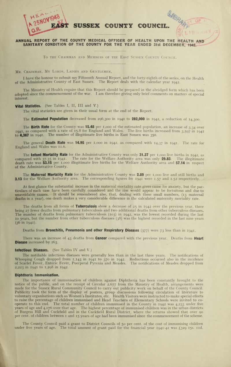 SUSSEX COUNTY COUNCIL I | \ ANNUAL REPORT OF THE COUNTY MEDICAL OFFICER OF HEALTH UPON THE HEALTH AND SANITARY CONDITION OF THE COUNTY FOR THE YEAR ENDED 31st DECEMBER, 1942. To the Chairman and Members of the East Sussex County Council. Mr. Chairman, My Lords, Ladies and Gentlemen, I have the honour to submit my Fifteenth Annual Report, and the forty-eighth of the series, on the Health of the Administrative County of East Sussex. The Report deals with the calendar year 1942. The Ministry of Health require that this Report should be prepared in the abridged form which has been adopted since the commencement of the war. I am therefore giving only brief comments on matters of special interest. Vital Statistics. (See Tables I, II, III and V.) The vital statistics are given in their usual form at the end of the Report. The Estimated Population decreased from 296,300 in 1941 to 282,000 in T942, a reduction of 14,300. The Birth Rate for the County was 15.48 per 1,000 of the estimated population, an increase of 3.34 over 1941, as compared with a rate of 15.8 for England and Wales. The live births increased from 3,597 in 1941 to 4,367 in 1942. The number of illegitimate live births in East Sussex was 350. The general Death Rate was 14.95 per 1,000 in 1942, as compared with T4,37 in 1941. The rate for England and Wales was 11.6. The Infant Mortality Rate for the Administrative County was only 31.37 per 1,000 live births in 1942, as compared with 37.35 in 1941. The rate for the Welfare Authority area was only 29.83. The illegitimate death rate was 53.15 per r,ooo illegitimate live births for the Welfare Authority area and 57.14 in respect of the Administrative County. The Maternal Mortality Rate for the Administrative County was 2.89 per 1,000 live and still births and 3.13 for the Welfare Authority area. The corresponding figures for 194T were 1.57 and 1.52 respectively. At first glance the substantial increase in the maternal mortality rate gives cause for anxiety, but the par- ticulars of each case have been carefully considered and the rise would appear to be fortuitous and due to unavoidable causes. It should be remembered also, that, dealing with these small numbers, (13 maternal deaths in a year), one death makes a very considerable difference in the calculated maternity mortality rate. The deaths from all forms of Tuberculosis show a decrease of 25 in 1942 over the previous year, there being 27 fewer deaths from pulmonary tuberculosis and two additional deaths from other tuberculous diseases. The number of deaths from pulmonary tuberculosis (103) in 1942, was the lowest recorded during the last 10 years, but the number from other tuberculous diseases (38) was the highest recorded in the last nine years (36 in 1941). Deaths from Bronchitis, Pneumonia and other Respiratory Diseases (377) were 73 less than in 1941. There was an increase of 43 deaths from Cancer compared with the previous year. Deaths from Heart Disease increased by 163. Infectious Diseases. (See Tables IV and V.) The notifiable infectious diseases were generally less than in the last three years. The notifications of Whooping Cough dropped from 1,143 in 1941 to 370 in 1942. Reductions occurred also in the incidence of Scarlet Fever, Enteric Fever, Puerperal Pyrexia and Measles. The notifications of Measles dropped from 2,223 in I94I to 1.298 in 1942. Diphtheria Immunisation. The importance of immunisation of children against Diphtheria has been constantly brought to the notice of the public, and on the receipt of Circular 2,677 from the Ministry of Health, arrangements were made for the Sussex Rural Community Council to carry out publicity work on behalf of the County Council. Publicity took the form of the display of posters, group discussions following circulation of literature to voluntary organisations such as Women’s Institutes, etc. Health Visitors were instructed to make special efforts to raise the percentage of children immunised and Head Teachers of Elementary Schools were invited to co- operate to this end. The total number of children immunised in the County in 1942 was 4,233 under five years of age and 4,076 over that age. The highest percentage of immunised children was in the urban districts of Burgess Hill and Cuckfield and in the Cuckfield Rural District, where the returns showed that over 90 per cent, of children between 1 and 15 years of age had been immunised since the commencement of the scheme. The County Council paid a grant to District Councils of 50 per cent, of the cost of immunising children under five years of age. The total amount of grant paid for the financial year 1941-42 was £329 15s. nd.