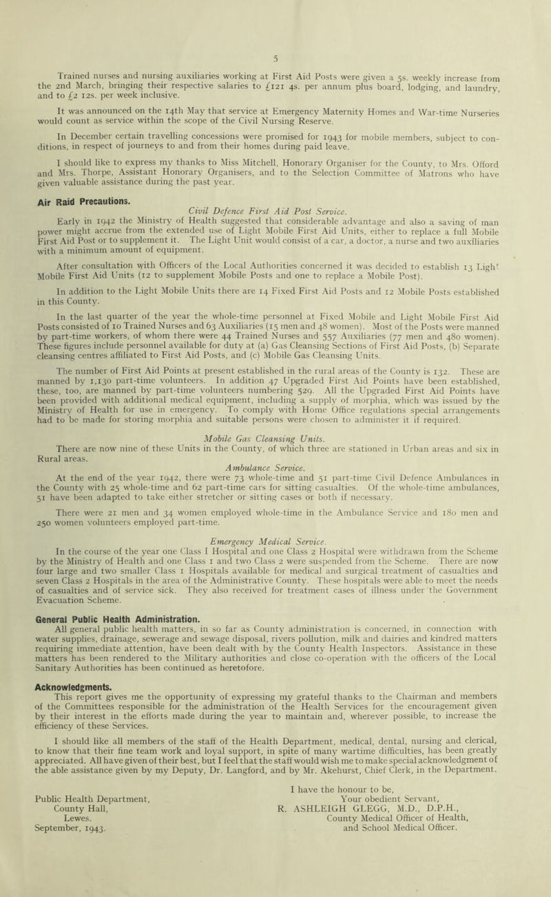 Trained nurses and nursing auxiliaries working at First Aid Posts were given a 5s. weekly increase from the 2nd March, bringing their respective salaries to £121 4s. per annum plus board, lodging, and laundry, and to £2 12s. per week inclusive. It was announced on the 14th May that service at Emergency Maternity Homes and War-time Nurseries would count as service within the scope of the Civil Nursing Reserve. In December certain travelling concessions were promised for 1943 for mobile members, subject to con- ditions, in respect of journeys to and from their homes during paid leave. I should like to express my thanks to Miss Mitchell, Honorary Organiser for the County, to Mrs. Offord and Mrs. Thorpe, Assistant Honorary Organisers, and to the Selection Committee of Matrons who have given valuable assistance during the past year. Air Raid Precautions. Civil Defence First Aid Post Service. Early in 1942 the Ministry of Health suggested that considerable advantage and also a saving of man power might accrue from the extended use of Light Mobile First Aid Units, either to replace a full Mobile First Aid Post or to supplement it. The Light Unit would consist of a car, a doctor, a nurse and two auxiliaries with a minimum amount of equipment. After consultation with Officers of the Local Authorities concerned it was decided to establish 13 Ligh- Mobile First Aid Units (12 to supplement Mobile Posts and one to replace a Mobile Post). In addition to the Light Mobile Units there are 14 Fixed First Aid Posts and 12 Mobile Posts established in this County. In the last quarter of the year the whole-time personnel at Fixed Mobile and Light Mobile First Aid Posts consisted of 10 Trained Nurses and 63 Auxiliaries (15 men and 48 women). Most of the Posts were manned by part-time workers, of whom there were 44 Trained Nurses and 557 Auxiliaries (77 men and 480 women). These figures include personnel available for duty at (a) Gas Cleansing Sections of First Aid Posts, (b) Separate cleansing centres affiliated to First Aid Posts, and (c) Mobile Gas Cleansing Units. The number of First Aid Points at present established in the rural areas of the County is 132. These are manned by 1,130 part-time volunteers. In addition 47 Upgraded First Aid Points have been established, these, too, are manned by part-time volunteers numbering 529. All the Upgraded First Aid Points have been provided with additional medical equipment, including a supply of morphia, which was issued by the Ministry of Health for use in emergency. To comply with Home Office regulations special arrangements had to be made for storing morphia and suitable persons were chosen to administer it if required. Mobile Gas Cleansing Units. There are now nine of these Units in the County, of which three are stationed in Urban areas and six in Rural areas. Ambulance Service. At the end of the year 1942, there were 73 whole-time and 51 part-time Civil Defence Ambulances in the County with 25 whole-time and 62 part-time cars for sitting casualties. Of the whole-time ambulances, 51 have been adapted to take either stretcher or sitting cases or botli if necessary. There were 21 men and 34 women employed whole-time in the Ambulance Service and 180 men and 250 women volunteers employed part-time. Emergency Medical Service. In the course of the year one Class I Hospital and one Class 2 Hospital were withdrawn from the Scheme by the Ministry of Health and one Class 1 and two Class 2 were suspended from the Scheme. There are now four large and two smaller Class 1 Hospitals available for medical and surgical treatment of casualties and seven Class 2 Hospitals in the area of the Administrative County. These hospitals were able to meet the needs of casualties and of service sick. They also received for treatment cases of illness under the Government Evacuation Scheme. General Public Health Administration. All general public health matters, in so far as County administration is concerned, in connection with water supplies, drainage, sewerage and sewage disposal, rivers pollution, milk and dairies and kindred matters requiring immediate attention, have been dealt with by the County Health Inspectors. Assistance in these matters has been rendered to the Military authorities and close co-operation with the officers of the Local Sanitary Authorities has been continued as heretofore. Acknowledgments. This report gives me the opportunity of expressing my grateful thanks to the Chairman and members of the Committees responsible for the administration of the Health Services for the encouragement given by their interest in the efforts made during the year to maintain and, wherever possible, to increase the efficiency of these Services. I should like all members of the staff of the Health Department, medical, dental, nursing and clerical, to know that their fine team work and loyal support, in spite of many wartime difficulties, has been greatly appreciated. All have given of their best, but I feel that the staff would wish me to make special acknowledgment of the able assistance given by my Deputy, Dr. Langford, and by Mr. Akehurst, Chief Clerk, in the Department. I have the honour to be, Public Health Department, Your obedient Servant, County Hall, R. ASHLEIGH GLEGG, M.D., D.P.H., Lewes. County Medical Officer of Health, September, 1943. and School Medical Officer.