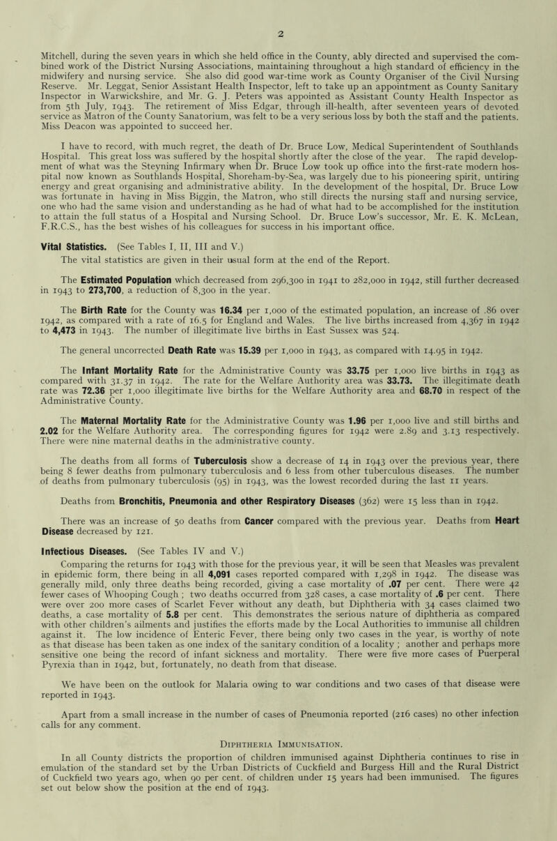 Mitchell, during the seven years in which she held office in the County, ably directed and supervised the com- bined work of the District Nursing Associations, maintaining throughout a high standard of efficiency in the midwifery and nursing service. She also did good war-time work as County Organiser of the Civil Nursing^ Reserve. Mr. Leggat, Senior Assistant Health Inspector, left to take up an appointment as County Sanitary Inspector in Warwickshire, and Mr. G. J. Peters was appointed as Assistant County Health Inspector as from 5th July, 1943. The retirement of Miss Edgar, through ill-health, after seventeen years of devoted service as Matron of the County Sanatorium, was felt to be a very serious loss by both the staff and the patients. Miss Deacon was appointed to succeed her. I have to record, with much regret, the death of Dr. Bruce Low, Medical Superintendent of Southlands Hospital. This great loss was suffered by the hospital shortly after the close of the year. The rapid develop- ment of what was the Steyning Infirmary when Dr. Bruce Low took up office into the first-rate modern hos- pital now known as Southlands Hospital, Shoreham-by-Sea, was largely due to his pioneering spirit, untiring energy and great organising and administrative ability. In the development of the hospital. Dr. Bruce Low was fortunate in having in Miss Biggin, the Matron, who still directs the nursing staff and nursing service, one who had the same vision and understanding as he had of what had to be accomplished for the institution to attain the full status of a Hospital and Nursing School. Dr. Bruce Low’s successor, Mr. E. K. McLean, F.R.C.S., has the best wishes of his colleagues for success in his important office. Vital Statistics. (See Tables I, II, HI and V.) The vital statistics are given in their usual form at the end of the Report. The Estimated Population which decreased from 296,300 in 1941 to 282,000 in 1942, still further decreased in 1943 to 273,700, a reduction of 8,300 in the year. The Birth Rate for the County was 16.34 per 1,000 of the estimated population, an increase of .86 over 1942, as compared with a rate of 16.5 for England and Wales. The live births increased from 4,367 in 1942 to 4,473 in 1943. The number of illegitimate live births in East Sussex was 524. The general uncorrected Death Rate was 15.39 per 1,000 in 1943, as compared with 14.95 in 1942. The Infant Mortality Rate for the Administrative County was 33.75 per 1,000 live births in 1943 as compared with 31.37 in 1942. The rate for the Welfare Authority area was 33.73. The illegitimate death rate was 72.36 per 1,000 illegitimate live births for the Welfare Authority area and 68.70 in respect of the Administrative County. The Maternal Mortality Rate for the Administrative County was 1.96 per 1,000 live and still births and 2.02 for the Welfare Authority area. The corresponding figures for 1942 were 2.89 and 3.13 respectively. There were nine maternal deaths in the administrative county. The deaths from all forms of Tuberculosis show a decrease of 14 in 1943 over the previous year, there being 8 fewer deaths from pulmonary tuberculosis and 6 less from other tuberculous diseases. The number of deaths from pulmonary tuberculosis (95) in 1943, was the lowest recorded during the last ii years. Deaths from Bronchitis, Pneumonia and other Respiratory Diseases (362) were 15 less than in 1942. There was an increase of 50 deaths from Cancer compared with the previous year. Deaths from Heart Disease decreased by 121. Infectious Diseases. (See Tables IV and V.) Comparing the returns for 1943 with those for the previous year, it will be seen that Measles was prevalent in epidemic form, there being in all 4,091 cases reported compared with 1,298 in 1942. The disease was generally mild, only three deaths being recorded, giving a case mortality of .07 per cent. There were 42 fewer cases of Whooping Cough ; two deaths occurred from 328 cases, a case mortality of .6 per cent. There were over 200 more cases of Scarlet Fever without any death, but Diphtheria with 34 cases claimed two deaths, a case mortality of 5.8 per cent. This demonstrates the serious nature of diphtheria as compared with other children’s ailments and justifies the efforts made by the Local Authorities to immunise all children against it. The low incidence of Enteric Fever, there being only two cases in the year, is worthy of note as that disease has been taken as one index of the sanitary condition of a locality ; another and perhaps more sensitive one being the record of infant sickness and mortality. There were five more cases of Puerperal Pyrexia than in 1942, but, fortunately, no death from that disease. We have been on the outlook for Malaria owing to war conditions and two cases of that disease were reported in 1943. Apart from a small increase in the number of cases of Pneumonia reported (216 cases) no other infection calls for any comment. Diphtheria Immunisation. In all County districts the proportion of children immunised against Diphtheria continues to rise in emulation of the standard set by the Urban Districts of Cuckfield and Burgess Hill and the Rural District of Cuckfield two years ago, when 90 per cent, of children under 15 years had been immunised. The figures set out below show the position at the end of 1943.