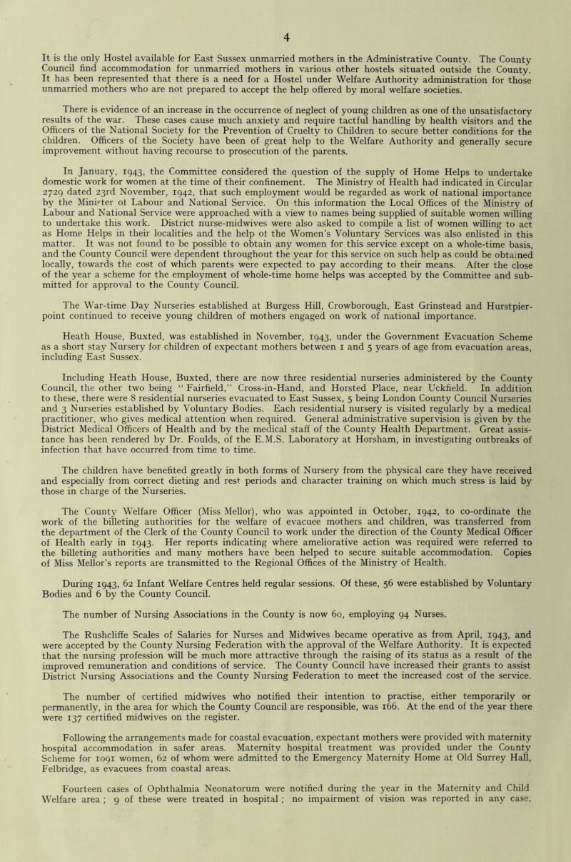 It is the only Hostel available for East Sussex unmarried mothers in the Administrative County. The County Council find accommodation for unmarried mothers in various other hostels situated outside the County. It has been represented that there is a need for a Hostel under Welfare Authority administration for those unmarried mothers who are not prepared to accept the help offered by moral welfare societies. There is evidence of an increase in the occurrence of neglect of young children as one of the unsatisfactory results of the war. These cases cause much anxiety and require tactful handling by health visitors and the Officers of the National Society for the Prevention of Cruelty to Children to secure better conditions for the children. Officers of the Society have been of great help to the Welfare Authority and generally secure improvement without having recourse to prosecution of the parents. In January, 1943, the Committee considered the question of the supply of Home Helps to undertake domestic work for women at the time of their confinement. The Ministry of Health had indicated in Circular 2729 dated 23rd November, 1942, that such employment would be regarded as work of national importance by the Minister of Labour and National Service. On this information the Local Offices of the Ministry of Labour and National Service were approached with a view to names being supplied of suitable women willing to undertake this work. District nurse-midwives were also asked to compile a list of women willing to act as Home Helps in their localities and the help of the Women’s Voluntary Services was also enlisted in this matter. It was not found to be possible to obtain any women for this service except on a whole-time basis, and the County Council were dependent throughout the year for this service on such help as could be obtained locally, towards the cost of which parents were expected to pay according to their means. After the close of the year a scheme for the employment of whole-time home helps was accepted by the Committee and sub- mitted for approval to the County Council. The War-time Day Nurseries established at Burgess Hill, Crowborough, East Grinstead and Hurstpier- point continued to receive young children of mothers engaged on work of national importance. Heath House, Buxted, was established in November, 1943, under the Government Evacuation Scheme as a short stay Nursery for children of expectant mothers between i and 5 years of age from evacuation areas, including East Sussex. Including Heath House, Buxted, there are now three residential nurseries administered by the County Council, the other two being “ Fairfield,” Cross-in-Hand, and Horsted Place, near Uckfield. In addition to these, there were 8 residential nurseries evacuated to East Sussex, 5 being London County Council Nurseries and 3 Nurseries established by Voluntary Bodies. Each residential nursery is visited regularly by a medical practitioner, who gives medical attention when required. General administrative supervision is given by the District Medical Officers of Health and by the medical staff of the County Health Department. Great assis- tance has been rendered by Dr. Foulds, of the E.M.S. Laboratory at Horsham, in investigating outbreaks of infection that have occurred from time to time. The children have benefited greatly in both forms of Nursery from the physical care they have received and especially from correct dieting and rest periods and character training on which much stress is laid by those in charge of the Nurseries. The County Welfare Officer (Miss Mellor), who was appointed in October, 1942, to co-ordinate the work of the billeting authorities for the welfare of evacuee mothers and children, was transferred from the department of the Clerk of the County Council to work under the direction of the County Medical Officer of Health early in 1943. Her reports indicating where ameliorative action was required were referred to the billeting authorities and many mothers have been helped to secure suitable accommodation. Copies of Miss Mellor’s reports are transmitted to the Regional Offices of the Ministry of Health. During 1943, 62 Infant Welfare Centres held regular sessions. Of these, 56 were established by Voluntary Bodies and 6 by the County Council. The number of Nursing Associations in the County is now 60, employing 94 Nurses. The Rushcliffe Scales of Salaries for Nurses and Mid wives became operative as from April, 1943, and were accepted by the County Nursing Federation with the approval of the Welfare Authority. It is expected that the nursing profession will be much more attractive through the raising of its status as a result of the improved remuneration and conditions of service. The County Council have increased their grants to assist District Nursing Associations and the County Nursing Federation to meet the increased cost of the service. The number of certified midwives who notified their intention to practise, either temporarily or permanently, in the area for which the County Council are responsible, was 166. At the end of the year there were 137 certified midwives on the register. Following the arrangements made for coastal evacuation, expectant mothers were provided with maternity hospital accommodation in safer areas. Maternity hospital treatment was provided under the County Scheme for 1091 women, 62 of whom were admitted to the Emergency Maternity Home at Old Surrey Hall, Felbridge, as evacuees from coastal areas. Fourteen cases of Ophthalmia Neonatorum were notified during the year in the Maternity and Child Welfare area ; 9 of these were treated in hospital; no impairment of vision was reported in any case.