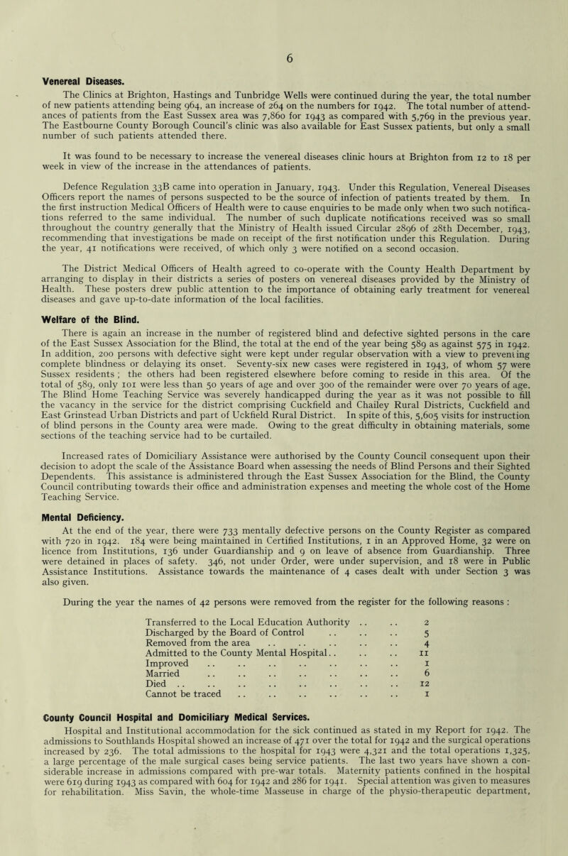 Venereal Diseases. The Clinics at Brighton, Hastings and Tunbridge Wells were continued during the year, the total number of new patients attending being 964, an increase of 264 on the numbers for 1942. The total number of attend- ances of patients from the East Sussex area was 7,860 for 1943 as compared with 5,769 in the previous year. The Eastbourne County Borough Council’s clinic was also available for East Sussex patients, but only a small number of such patients attended there. It was found to be necessary to increase the venereal diseases clinic hours at Brighton from 12 to 18 per week in view of the increase in the attendances of patients. Defence Regulation 33B came into operation in January, 1943. Under this Regulation, Venereal Diseases Officers report the names of persons suspected to be the source of infection of patients treated by them. In the first instruction Medical Officers of Health were to cause enquiries to be made only when two such notifica- tions referred to the same individual. The number of such duplicate notifications received was so small throughout the country generally that the Ministry of Health issued Circular 2896 of 28th December, 1943, recommending that investigations be made on receipt of the first notification under this Regulation. During the year, 41 notifications were received, of which only 3 were notified on a second occasion. The District Medical Officers of Health agreed to co-operate with the County Health Department by arranging to display in their districts a series of posters on venereal diseases provided by the Ministry of Health. These posters drew public attention to the importance of obtaining early treatment for venereal diseases and gave up-to-date information of the local facilities. Welfare of the Blind. There is again an increase in the number of registered blind and defective sighted persons in the care of the East Sussex Association for the Blind, the total at the end of the year being 589 as against 575 in 1942. In addition, 200 persons with defective sight were kept under regular observation with a view to preventing complete blindness or delaying its onset. Seventy-six new cases were registered in 1943, of whom 57 were Sussex residents ; the others had been registered elsewhere before coming to reside in this area. Of the total of 589, only loi were less than 50 years of age and over 300 of the remainder were over 70 years of age. The Blind Home Teaching Service was severely handicapped during the year as it was not possible to fill the vacancy in the service for the district comprising Cuckfield and Chailey Rural Districts, Cuckfield and East Grinstead Urban Districts and part of Uckfield Rural District. In spite of this, 5,605 visits for instruction of blind persons in the County area were made. Owing to the great difficulty in obtaining materials, some sections of the teaching service had to be curtailed. Increased rates of Domiciliary Assistance were authorised by the County Coimcil consequent upon their decision to adopt the scale of the Assistance Board when assessing the needs of Blind Persons and their Sighted Dependents. This assistance is administered through the East Sussex Association for the Blind, the County Council contributing towards their office and administration expenses and meeting the whole cost of the Home Teaching Service. Mental Deficiency. At the end of the year, there were 733 mentally defective persons on the County Register as compared with 720 in 1942. 184 were being maintained in Certified Institutions, i in an Approved Home, 32 were on licence from Institutions, 136 under Guardianship and 9 on leave of absence from Guardianship. Three were detained in places of safety. 346, not under Order, were under supervision, and 18 were in Public Assistance Institutions. Assistance towards the maintenance of 4 cases dealt with under Section 3 was also given. During the year the names of 42 persons were removed from the register for the following reasons : Transferred to the Local Education Authority .. .. 2 Discharged by the Board of Control .. .. .. 5 Removed from the area .. .. .. .. .. 4 Admitted to the County Mental Hospital.. .. .. ii Improved .. .. .. .. .. . . .. i Married .. .. .. .. .. .. .. 6 Died 12 Cannot be traced .. .. .. .. .. .. i County Council Hospital and Domiciliary Medical Services. Hospital and Institutional accommodation for the sick continued as stated in my Report for 1942. The admissions to Southlands Hospital showed an increase of 471 over the total for 1942 and the surgical operations increased by 236. The total admissions to the hospital for 1943 were 4,321 and the total operations 1,325, a large percentage of the male surgical cases being service patients. The last two years have shown a con- siderable increase in admissions compared with pre-war totals. Maternity patients confined in the hospital were 619 during 1943 as compared with 604 for 1942 and 286 for 1941. Special attention was given to measures for rehabilitation. Miss Savin, the whole-time Masseuse in charge of the physio-therapeutic department.