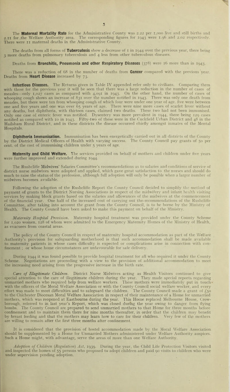 The lyiaternal MortaSity Rate for the Administrative County was 2.22 per 1,000 live and still births and 2.II for The Welfare Authority area. The corresponding figures for 1943 were 1.96 and 2.02 respectively. There were ii maternal deaths in the Administrative County. The deaths from all forms of Tuberculosis show a decrease of i in 1944 over the previous year, there being 3 more deaths from pulmonary tuberculosis and 4 less from other tuberculous diseases. Deaths from Bronchitis, Pneumonia and other Respiratory Diseases (378) were 16 more than in 1943. There was a reduction of 68 in the number of deaths from Cancer compared with the previous year. Deaths from Heart Disease increased by 73. Infectious Diseases. The Returns given in Table IV appended refer only to civilians. Comparing them with those for the previous year it will be seen that there was a large reduction in the number of cases of measles—only 1,027 cases as compared with 4,091 in 1943. On the other hand, the number of cases of whooping cough shows an increase of 831 over the number notified in 1943. There was only one death from measles, but there were ten from whooping cough of which four were under one year of age. five were between one and five years and one was over 65 years of age. There were nine more cases of scarlet fever without any deaths, but diphtheria, with thirteen cases, claimed two deaths. These two had not been immunised. Drily one case of enteric fever was notified. Dysentery was more prevalent in 1944, there being 129 cases notified as compared with 10 in 1943. Fifty-two of these were in the Cuckfield Urban District and 48 in the Hailsham Rural District, and in these districts the disease occurred chiefly amongst inmates of the Mental Hospitals. Diphtheria Immunisation. Immunisation has been energetically carried out in all districts of the County by the District Medical Officers of Health with varying success. The County Council pay grants of 50 per cent, of the cost of immunising children under 5 years of age. Maternity and Child Welfare. The services provided on behalf of mothers and children under five years were further improved and extended during 1944. The Rushcliffe Midwives’ Salaries Committee’s recommendations as to salaries and conditions of service of district nurse midwives were adopted and applied, which gave great satisfaction to the nurses and should do much to raise the status of the profe.ssion, although full adoption will only be possible when a larger niimber of midwives becomes available. Following the adoption of the Rushcliffe Report the County Council decided to .simplify the method of payment of grants to the District Nursing Associations in respect of the midwifery and infant health visiting services by making block grants based on the salaries and allowances of the midwives at tlie commencement of the financial 3^ear. One half of the increased cost of carrying out the-recommendations of the Rushcliffe Committee, after taking into account the grant from the County Council, is to be borne b^^ the Ministr^^ of Health. The County Council have been asked to make this payment on behalf of the Ministry. Maternity Hospital Provision. Maternity hospital treatment was provided under the County Scheme for 1,020 women, 128 of whom were admitted to the Emergency Maternity Homes of the ^Ministry of Health, as evacuees from coastal areas. The policy' of the County Council in respect of maternity hospital accommodation as part of the Welfare Authority’s provision for safeguarding motherhood is that such accommodation shall be made available to maternity patients in whose cases difficulty is expected or complications arise in connection with con- finement ; or whose home circumstances are unfavourable for safe delivery. During 1944 it was found possible to provide hospital treatment for all who required it under the County Scheme. Negotiations are proceeding with a view to the provision of additional accommodation to meet the increasing need arising from the progressive increase in the birth rate. Care of Illegitimate Children. District Nurse Midwives acting as Health Visitors continued to give special attention to the care of illegitimate children during the year. They made special reports regarding unmarried mothers who required help from welfare workers. These mothers were immediately' put in touch' with the officers of the Moral Welfare Association or with the County Council social welfare worker, and every effort was made to meet difficulties and to safeguard the children. The County Council made a grant of £50 to the Chichester Diocesan Moral Welfare Association in respect of their maintenance of a Home for unmarried mothers, which was reopened at Eastbourne during the year. This Home replaced Melbourne House, Crow- borough, referred to in last year’s Report, which was closed during the year owing to danger from flying bombs. The County Council are prepared to send unmarried mothers to that Home for three months before confinement and to maintain them there for nine months thereafter, in order that the children may benefit by breast feeding and that the mothers may learn how to care for their children. Very few of tlie mothers are willing to remain after the first three months after confinement. It is considered that the provision of hostel accommodation made by the Moral Welfare Association, should be supplemented by a Home for Unmarried Mothers administered under Welfare Authority auspices. Such a Home might, with advantage, serve the areas of more than one Welfare Authority. Adoption of Children [Regulation) Act, 1939. During the year, the Child Life Protection Visitors visited and inspected the homes of 55 persons who proposed to adopt children and paid 90 visits to children who were under supervision pending adoption.