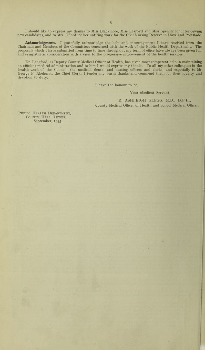 I should like to express my thanks to Miss Blackmore, Miss Learoyd and Miss Spencer for interviewing new candidates, and to Mrs. Offord for her untiring work for the Civil Nursing Reserve in Hove and Portslade. Acknowledgments. I gratefully acknowledge the help and encouragement I have received from the Chairman and Members of the Committees concerned with the work of the Public Health Department. The proposals which I have submitted from time to time throughout my term of office have always been given full and sympathetic consideration with a view to the progressive improvement of the health services. Dr. Langford, as Depiity County Medical Officer of Health, has given most competent help in maintaining an efficient medical administration and to him I would express my thanks. To all my other colleagues in the health work of the Council, the medical, dental and nursing officers and clerks, and especially to Mr. George F. Akehurst, the Chief Clerk, I tender my warm thanks and commend them for their loyalty and devotion to duty. I have the honour to be. Your obedient Servant, R. ASHLEIGH GLEGG, M.D., D.P.H., County Medical Officer of Health and School Medical Officer. Public Health Department, County Hall, Lewes. September, 1945.
