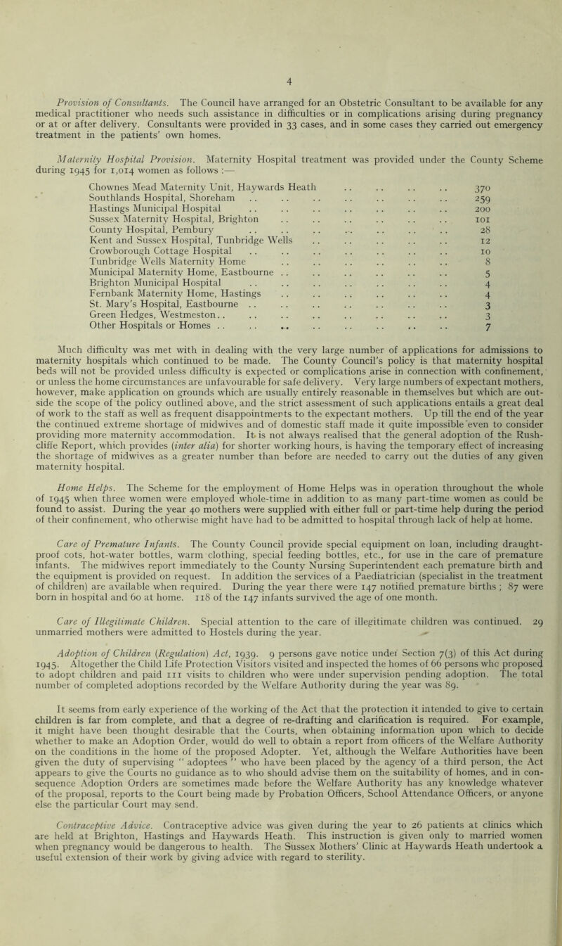 Provision of Consultants. The Council have arranged for an Obstetric Consultant to be available for any medical practitioner who needs such assistance in difficulties or in complications arising during pregnancy or at or after delivery. Consultants were provided in 33 cases, and in some cases they carried out emergency treatment in the patients’ own homes. Maternity Hospital Provision. Maternity Hospital treatment was provided under the County Scheme during 1945 for 1,014 women as follows :— Chownes Mead Maternity Unit, Haywards Heath . . .. .. .. 370 Southlands Hospital, Shoreham . . .. . . .. .. . . .. 259 Hastings Municipal Hospital . . . . . . .. .. .. .. 200 Susse.x Maternity Hospital, Brighton . . . . .. .. .. .. loi County Hospital, Pembury . . . . . . . . . . .. .. 28 Kent and Sussex Hospital, Tunbridge Wells .. .. .. .. .. 12 Crowborough Cottage Hospital . . .. .. .. . . .. .. 10 Tunbridge Wells Maternity Home . . .. . . . . .. .. 8 Municipal Maternity Home, Eastbourne . . . . . . . . .. .. 5 Brighton Municipal Hospital . . .. .. .. .. . . .. 4 Fernbank Maternity Home, Hastings . . . . .. . . .. .. 4 St. Mary’s Hospital, Eastbourne .. .. .. .. .. .. .. 3 Green Hedges, Westmeston.. .. .. .. .. .. .. .. 3 Other Hospitals or Homes .. .. ... .. .. .. .. .. 7 Much difficulty was met with in dealing with the very large number of applications for admissions to maternity hospitals which continued to be made. The County Council’s policy is that maternity hospital beds will not be provided unless difficulty is expected or complications arise in connection with confinement, or unless the home circumstances are unfavourable for safe delivery. Very large numbers of expectant mothers, however, make application on grounds which are usually entirely reasonable in themselves but which are out- side the scope of the policy outlined above, and the strict assessment of such applications entails a great deal of work to the staff as well as frequent disappointments to the expectant mothers. Up till the end of the year the continued extreme .shortage of midwives and of domestic staff made it quite impossible’even to consider providing more maternity accommodation. Ifc is not always realised that the general adoption of the Rush- cliffe Report, which provides {inter alia) for shorter working hours, is having the temporary effect of increasing the shortage of midwives as a greater number than before are needed to carry out the duties of any given maternity hospital. Home Helps. The Scheme for the employment of Home Helps was in operation throughout the whole of 1945 when three women were employed whole-time in addition to as many part-time women as could be found to assist. During the year 40 mothers were supplied with either full or part-time help during the period of their confinement, who otherwise might have had to be admitted to hospital through lack of help at home. Care of Premature Infants. The County Council provide special equipment on loan, including draught- proof cots, hot-water bottles, warm clothing, special feeding bottles, etc., for use in the care of premature infants. The midwives report immediately to the County Nursing Superintendent each premature birth and the equipment is provided on request. In addition the services of a Paediatrician (specialist in the treatment of children) are available when required. During the year there were 147 notified premature births ; 87 were born in hospital and 60 at home. 118 of the 147 infants survived the age of one month. Care of Illegitimate Children. Special attention to the care of illegitimate children was continued. 29 unmarried mothers were admitted to Hostels during the year. Adoption of Children {Regulation) Act, 1939. 9 persons gave notice undei Section 7(3) of this Act during 1945. Altogether the Child I-ife Protection Visitors visited and inspected the homes of 66 persons whc proposed to adopt children and paid in visits to children who were under supervision pending adoption. The total number of completed adoptions recorded by the Welfare Authority during the year was 89. It seems from early experience of the working of the Act that the protection it intended to give to certain children is far from complete, and that a degree of re-drafting and clarification is required. For example, it might have been thought desirable that the Courts, when obtaining information upon which to decide whether to make an Adoption Order, would do well to obtain a report from officers of the Welfare Authority on the conditions in the home of the proposed Adopter. Yet, although the Welfare Authorities have been given the duty of supervising “ adoptees ” who have been placed by the agency of a third person, the Act appears to give the Courts no guidance as to who should advise them on the suitability of homes, and in con- sequence Adoption Orders are sometimes made before the Welfare Authority has any knowledge whatever of the proposal, reports to the Court being made by Probation Officers, School Attendance Officers, or anyone else the particular Court may send. Contraceptive Advice. Contraceptive advice was given during the year to 26 patients at clinics which are held at Brighton, Hastings and Haywards Heath. This instruction is given only to married women when pregnancy would be dangerous to health. The Sussex Mothers’ Clinic at Haywards Heath undertook a useful extension of their work by giving advice with regard to sterility.