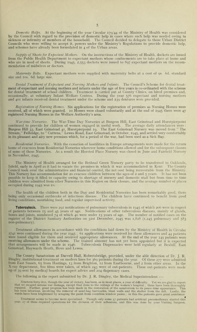 Domestic Helps. At the beginning of the year Circular 179/44 of the Ministry of Health was considered by the Council with regard to the provision of domestic help in cases where such help was needed owing to sickness or infirmity of members of the household. The Council decided to delegate to those Urban District Councils who were willing to accept it, powers under the Ministry’s Regulations to provide domestic help, and schemes have already been formulated in 4 of the Urban areas. Sttpply of Sheets for Expectant Mothers. On the instructions of the Ministry of Health, dockets are issued from the Public Health Department to expectant mothers whose confinements are to take place at home and who are in need of sheets. During 1945, 2,553 dockets were issued to 897 expectant mothers on the recom- mendation of midwives or doctors. Maternity Belts. Expectant mothers were supplied with maternity belts at a cost of 9s. 6d. standard size and los. 6d. large size. Dental Treatment of Expectant and Nursing Mothers and Infants. The Council’s Scheme for dental treat- ment of expectant and nursing mothers and infants under the age of five years is co-ordinated with the scheme for dental treatment of school children. Treatment is carried put at County Clinics, on hired premises and, occasionally, at voluntary Infant Welfare Centres. During the year 576 expectant and nursing mothers and 401 infants received dental treatment under the scheme and 239 dentures were provided. Registration of Nursing Homes. Six applications for the registration of premises as Nursing Homes were received, all of which were granted. 10 Homes were closed voluntarily and at the end of 1945 there were 47 registered Nursing Homes in the Welfare Authority’s area. War-time Nurseries. The War-Time Day Nurseries at Burgess Hill, East Grinstead and Hurstpierpoint continued to provide for children of women engaged in useful work. The average daily attendances were : Burgess Hill 33, East Grinstead 41, Hurstpierpoint 19. The East Grinstead Nursery was moved from “ The Stream,” Felbridge, to “ Cuttens,” Lewes Road, East Grinstead, in October, 1945, and settled very comfortably in its pleasant and airy new premises which, for a period of the war, had been used as a Sick Bay. Residential Nurseries. With the cessation of hostilities in Europe arrangements were made for the return home of evacuees from Residential Nurseries wherever home conditions allowed and for the subsequent clo.sure of some of these Nurseries. As a result the Horsted Place Nursery was closed in June and Fairfield Nursery in November, 1945. The Ministry of Health arranged for the Bethnal Green Nursery party to be transferred to Oaklands, Isfield, early in April as it had to vacate the premises in which it was accommodated in Kent The County Council took over the administrative and financial control, the net cost being recoverable from the Ministry. This Nursery has accommodation for 20 evacuee children between the ages of 2 and 5 years. It has not been possible to keep it filled to capacity owing to shortage of nursery and domestic staff but from time to time children were admitted from other Nurseries in this Region on their closure, and the average number of places occupied during 1945 was 10. The health of the children both in the Day and Residential Nurseries has been remarkably good, there being only occasional outbreaks of infectious disease. The children have continued to benefit from good living conditions, nourishing food, and regular supervised activity. Tuberculosis. There were 291 notifications of pulmonary tuberculosis in 1945 of which 206 were in respect of patients between 15 and 45 years of age. Notifications of other tuberculous diseases, mainly of glands, bones and joints, numbered 74 of which 40 were under 15 years of age. The number of notified cases on the register of the District Sanitary Authorities on 31st December, 1945 was 1,828 (1,245 pulmonary and 583 non-pulmonary). Treatment allowances in accordance with the conditions laid down by the Ministry of Health in Circular 2741 were continued during the year 1945 ; 61 applications were received for these allowances and 44 patients were found eligible for them and received appropriate allowances. At the end of the year 149 patients were receiving allowances imder the scheme. The trained almoner has not yet been appointed but it is expected that arrangements will be made in 1946. Tuberculosis Dispensaries were held regularly at Bexhill, East Grinstead, Haywards Heath, Hove and Lewes. The County Sanatorium at Darvell Hall, Robertsbridge, provided, under the able direction of Dr. J. R. Dingley, institutional treatment on modern lines for 369 patients during the year. Of these 277 were admitted from East Susse^c, 65 from Hastings, 13 from Brighton, 12 from Eastbourne, and 2 from other areas. In the X-ray department, 800 films were taken, of which 243 were of out-patients. These out-patients were made up of 39 sent by medical boards for expert advice and 204 dispensary cases. The following is the report submitted by Dr. J. R. Dingley, the Medical Superintendent ;— Nineteen forty-five, though the year of victory, has been, as in most places, a year of difficulty. Yet we are glad to report that we escaped serious war damage, except that done to the ceilings of the women’s hospital; these have been thoroughly repaired. Further, great progress has been made in the restoration of the sanatorium to its peace-time appearance. This has been laborious, involving the removal of sand-bag barricades, blast walls and the shelter from the dell. Lastly, the wards have been brightened by scraping the paint from countless window panes ; in this the patients gave great assistance Treatment seems to become more specialised. Though only some 37 patients had artificial pneumothorax started this year, 27 of these required operations for the division of their adhesions, and this was done by your Visiting Surgeon,
