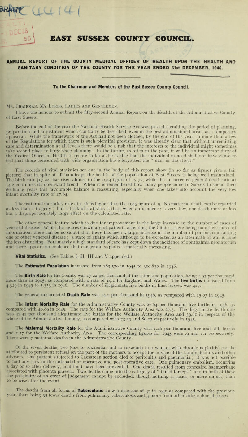 £AST SUSSEX COUNTY COUNCIL ANNUAL REPORT OF THE COUNTY MEDICAL OFFICER OF HEALTH UPON THE HEALTH AND SANITARY CONDITION OF THE COUNTY FOR THE YEAR ENDED 31st DECEMBER, 1946. To the Chairman and Members of the East Sussex County Council. ^Ik. Chairman, My Lords, Ladies and Gentlemen, I have the honour to submit the fifty-second Annual Report on the Health of the Administrativ'e County of East Sussex. Before the end of the year the National Health Service Act was passed, heralding'the period of planning, preparation and adjustment which can fairly be described, even in the best administered areas, as a temporary upheaval. While the framework of the Act had not been clothed, by the end of the year, in more than a few of the Regulations for which there is such plentiful provision, it was already clear that without unremitting care and determination at all levels there would be a risk that the interests of the individual might sometimes take second place to large-scale planning. In the future, as often in the past, it will be an important duty of the Medical Officer of Health to secure so far as he is able that the individual in need shall not have cause to feel that those concerned with wide organisation have forgotten the “ man in the street.” The records of vital statistics set out in the body of this report show (in so far as figures give a fair picture) that in spite of all handicaps the health of the population of East Sussex is being well maintained. The birth rate (17.22) has risen almost to the 1944 figure of 17.77, while the uncorrected general death rate at 14.2 continues its downward trend. When it is remembered how many people come to Sussex to spend their declining j'^ears this favourable balance is reassuring, especially when one takes into account the very low- infant mortality rate of 27.64. The maternal mortality rate at 1.46, is higher than the 1945 figure of .9. No maternal death can be regarded as less than a tragedy ; but a trick of statistics is that, when an incidence is very low, one death more or less has a disproportionately large effect on the calculated rate. The other general feature which is due for improvement is the large increase in the number of cases of venereal disease. While the figures shown are of patients attending the Clinics, there being no other source of information, there can be no doubt that there has been a large increase in the number of persons contracting one or other venereal disease ; a state of affairs which although to be expected as an aftermath of war is none the less disturbing. Fortunately a high standard of care has kept down the incidence of ophthalmia neonatorum and there appears no evidence that congenital syphilis is materially increasing. Vital Statistics. (See Tables I, II, III and V appended.) The Estimated Population increased from 283,570 in 1945 to 310,830 in 1946. The Birth Rate for the County was 17.22 per thousand of the estimated population, being 1.95 per thousand more than in 1945, as compared with a rate of 19. i for England and Wales. The live births increased from 4,329 in 1945 to 5,353 in 1946. The number of illegitimate live births in East Sussex was 427. The general uncorrected Death Rate was 14.2 per thousand ip 1946, as compared with 15.07 in 1945. The Infant Mortality Rate for the Administrative County was 27.64 per thousand live births in 1946, as compared with 40.89 in 1945. The rate for the Welfare Authority Area was 27.5. The illegitimate death rate was 42.42 per thousand illegitimate live births for the Welfare Authority Area and 39.81 in respect of the w-hole of the Administrative County, as compared with 73.59 and 80.07 respectively in 1945. The Maternal Mortality Rate for the Administrative County was 1.46 per thousand live and still births and 1.77 for the Welfare Authority Area. The corresponding figures for 1945 were .9 and i.i respectively. There were 7 maternal deaths in the Administrative County. Of the seven deaths, two (due to toxaemia, and to toxaemia in a woman with chronic nephritis) can be attributed to persistent refusal on the part of the mothers to accept the advice of the family doctors and other advisers. One patient subjected to Caesarean section died of peritonitis and pneumonia ; it was not possible to find any flaw in the antenatal or operative and post-operative care. One pulmonary embolism, occurring a day or so after delivery, could not have been prevented. One death resulted from concealed haemorrhage associated with placenta praevia. Two deaths came into the category of ‘‘ failed forceps,” and in both of these the possibility of an error of judgement cannot be excluded, though nothing is easier, or more unjust, than to be wise after the event. Ihe deaths from all forms of Tuberculosis show a decrease of 32 in 1946 as compared with the previous year, there lieing 35 fewer deaths from pulmonary tuberculosis and 3 more from other tuberculous diseases.