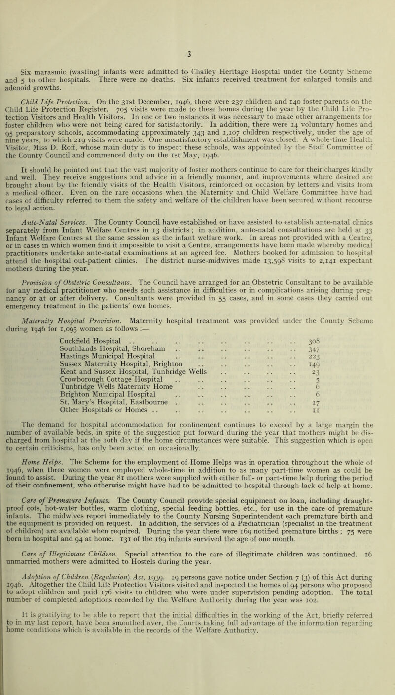 Six marasmic (wasting) infants were admitted to Chailey Heritage Hospital under the County Scheme and 5 to other hospitals. There were no deaths. Six infants received treatment for enlarged tonsils and adenoid growths. Child Life Protection. On the 31st December, 1946, there were 237 children and 140 foster parents on the Child Life Protection Register. 705 visits were made to these homes during the year by the Child Life Pro- tection Visitors and Health Visitors. In one or two instances it was necessary to make other arrangements for foster children who were not being cared for satisfactorily. In addition, there were 14 voluntary homes and 95 preparatory schools, accommodating approximately 343 and 1,107 children respectively, under the age of nine years, to which 219 visits were made. One unsatisfactory establishment was closed. A whole-time Health \'isitor, Miss D. Roff, whose main duty is to inspect these schools, was appointed by the Staff Committee of the County Council and commenced duty on the ist May, 1946. It should be pointed out that the vast majority of foster mothers continue to care for their charges kindly and well. They receive suggestions and advice in a friendly manner, and improvements where desired are brought about by the friendly visits of the Health Visitors, reinforced on occasion by letters and visits from a medical officer. Even on the rare occasions when the Maternity and Child Welfare Committee have had cases of difficulty referred to them the safety and welfare of the children have been secured without recourse to legal action. Ante-Natal Services. The County Council have established or have assisted to establish ante-natal clinics separately from Infant Welfare Centres in 13 districts ; in addition, ante-natal consultations are held at 33 Infant Welfare Centres at the same session as the infant welfare work. In areas not provided with a Centre, or in cases in which women find it impossible to visit a Centre, arrangements have been made whereby medical practitioners undertake ante-natal examinations at an agreed fee. Mothers booked for admission to hospital attend the hospital out-patient clinics. The district nurse-midwives made 13,598 visits to 2,141 expectant mothers during the year. Provision of Obstetric Consultants. The Council have arranged for an Obstetric Consultant to be available for any medical practitioner who needs such assistance in difficulties or in complications arising during preg- nancy or at or after delivery. Consultants were provided in 55 cases, and in some cases they carried out emergency treatment in the patients’ own homes. Maternity Hospital Provision. Maternity hospital treatment was provided under the County Scheme during 1946 for 1,095 women as follows :— Cuckfield Hospital .. .. .. .. .. .. .. .. 308 Southlands Hospital, Shoreham .. .. .. .. .. .. 347 Hastings Municipal Hospital .. .. .. .. .. .. 223 Sussex Maternity Hospital, Brighton .. .. .. .. .. 149 Kent and Sussex Hospital, Tunbridge Wells .. .. .. .. 23 Crowborough Cottage Hospital .. .. .. .. .. .. 5 Tunbridge Wells Maternity Home .. .. .. .. .. 6 Brighton Municipal Hospital .. .. .. .. .. .. 6 St. Mary’s Hospital, Eastbourne .. .. .. .. .. .. 17 Other Hospitals or Homes .. .. .. .. .. .. .. ii The demand for hospital accommodation for confinement continues to exceed by a large margin the number of available beds, in spite of the suggestion put forward during the year that mothers might be dis- charged from hospital at the loth day if the home circumstances were suitable. This suggestion which is open to certain criticisms, has only been acted on occasionally. Home Helps. The Scheme for the employment of Home Helps was in operation throughout the whole of 1946, when three women were employed whole-time in addition to as many part-time women as could be found to assist. During the year 81 mothers were supplied with either full- or part-time help during the period of their confinement, who otherwise might have had to be admitted to hospital through lack of help at home. Care of Premamre Infants. The County Council provide special equipment on loan, including draught- proof cots, hot-water bottles, warm clothing, special feeding bottles, etc., for use in the care of premature infants. The midwives report immediately to the County Nursing Superintendent each premature birth and the equipment is provided on request. In addition, the services of a Paediatrician (specialist in the treatment of children) are available when required. During the year there were 169 notified premature births ; 75 were born in hospital and 94 at home. 131 of the 169 infants survived the age of one month. Care of Illegitimate Children. Special attention to the care of illegitimate children was continued. 16 unmarried mothers were admitted to Hostels during the year. Adoption of Children [Regulation] Act, 1939. 19 persons gave notice under Section 7 (3) of this Act during 1946. Altogether the Child Life Protection Visitors visited and inspected the homes of 94 persons who proposed to adopt children and paid 176 visits to children who were under supervision pending adoption. The total number of completed adoptions recorded by the Welfare Authority during the year was 102. It is gratifying to be able to report that the initial difficulties in the working of the Act, briefly referred to in my last report, have been smoothed over, the Courts taking full advantage of the information regarding home conditions which is available in the records of the Welfare Authority.