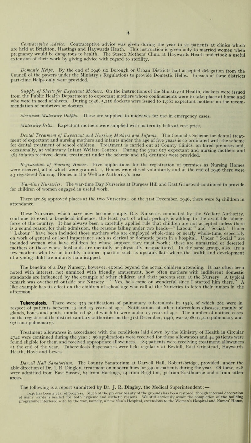 Contraceptive Advice. Contraceptive advice was given during the year to 21 patients at clinics which are held at Brighton, Hastings and Haywards Heath. This instruction is given only to married women when pregnancy would be dangerous to health. The Sussex Mothers’ Clinic at Haywards Heath undertook a useful extension of their work by giving advice with regard to sterility. Domestic Helps. By the end of 1946 six Borough or Urban Districts had accepted delegation from the Council of the powers under the Ministry’s Regulations to provide Domestic Helps. In each of these districts part-time Helps only were provided. Supply of Sheets for Expectant Mothers. On the instructions of the Ministry of Health, dockets were issued from the Public Health Department to expectant mothers whose confinements were to take place at home and who were in need of sheets. During 1946, 5,216 dockets were issued to 1,761 expectant mothers on the recom- mendation of midwives or doctors. Sterilised Maternity Outfits. These are supplied to midwives for use in emergency cases. Maternity Belts. Expectant mothers were supplied with maternity belts at cost price. Dental Treatment of Expectant and Nursing Mothers and Infants. The Council’s Scheme for dental treat- ment of expectant and nursing mothers and infants under the age of five years is co-ordinated with the scheme for dental treatment of school children. Treatment is carried out at County Clinics, on hired premises and, occasionally, at voluntary Infant Welfare Centres. During the year 617 expectant and nursing mothers and 382 infants received dental treatment under the scheme and 184 dentures were provided. Registration of Nursing Homes. Five applications for the registration of premises as Nursing Homes were received, all of which were granted. 7 Homes were closed voluntarily and at the end of 1946 there were 43 registered Nursing Homes in the Welfare Authority’s area. War-time Nurseries. The war-time Day Nurseries at Burgess Hill and East Grinstead continued to provide for children of women engaged in useful work. There are 89 approved places at the two Nurseries ; on the 31st December, 1946, there were 84 children in attendance. These Nurseries, which have now become simply Day Nurseries conducted by the Welfare Authority, continue to exert a beneficial influence, the least part of which perhaps is adding to the available labour- force of the country. It has always been a carefully applied rule that children are not accepted unless there is a sound reason for their admission, the reasons falling under two heads—“ Labour ” and “ Social.” Under ” Labour ” have been included those mothers w'ho are employed whole-time or nearly whole-time, especially on work of general or local importance such as clerical or domestic posts in a hospital. Under ” Social ” are included women who have children for whose support they must work ; these are unmarried or deserted mothers or those whose husbands are mentally or physically incapacitated. In the same group, also, are a few mothers who live in terribly cramped quarters such as upstairs flats where the health and development of a young child are unfairly handicapped. The benefits of a Day Nursery, however, e.xtend beyond the actual children attending. It has often been noted with interest, not unmi.xed with friendly amusement, how often mothers with indifferent domestic standards are influenced by the example of other children and their parents seen at the Nursery. A typical remark was overheard outside one Nursery ; ” Yes, he’s come on wonderful since I started him there.” A like example has its effect on the children of school age who call at the Nurseries to fetch their juniors in the afternoon. Tuberculosis. There were 379 notifications of pulmonar}^ tuberculosis in 1946, of which 281 were in respect of patients between 15 and 45 years of age. Notifications of other tuberculous diseases, mainly of glands, bones and joints, numbered 98, of which 61 were under 15 years of age. The number of notified cases on the registers of the district sanitary authorities on the 31st December, 1946, was 2,086 (1,410 pulmonary and 676 non-pulmonary). Treatment allowances in accordance with the conditions laid down by the Ministry of Health in Circular 2741 were continued during the year ; 36 applications were received for these allowances and 44 patients were found eligible for them and received appropriate allowances. 183 patients were receiving treatment allowances at the end of the year. Tuberciilo-sis dispensaries were held regularly at Bexhill, East Grinstead, Haywards Heath, Hove and Lewes. Darvell Hall Sanatorium. The County Sanatorium at Darvell Hall, Kobertsbridge, provided, under the able direction of Dr. J. R. Dingley, treatment on modern lines for 340 in-patients during the year. Of these, 228 were admitted from East Sussex, 64 from Hastings, 14 from Brighton, 32 from Eastbourne and 2 from other areas. The following is a report submitted by Dr. J. R. Dingley, the Medical Superintendent :— 1946 has been a year of progress. Much of the pre-war beauty of the grounds has been restored, though internal decoration of many wards is needed for both hygienic and aesthetic reasons. We still anxiously await the completion of the building programme interfered with by the war, nameljy a new Men’s Hospital, extensions to the Women’s Ho.spital and Nurses’ Home,