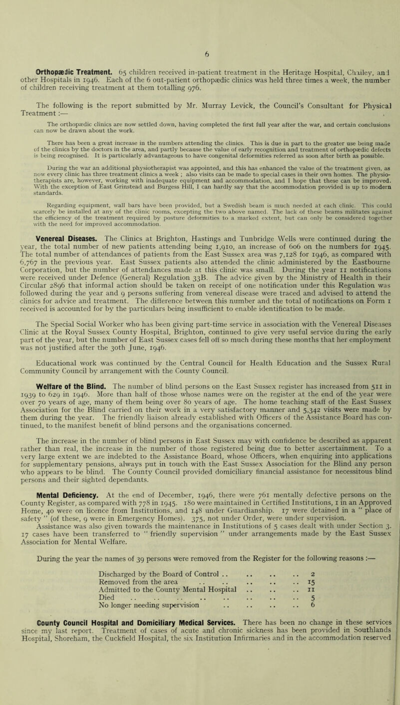 Orthopaedic Treatment. 65 children received in-patient treatment in the Heritage Hospital, Chailey, and other Hospitals in 1946. Each of the 6 out-patient orthopaedic clinics was held three times a week, the number of children receiving treatment at them totalling 976. The following is the report submitted by Mr. Murray Levick, the Council’s Consultant for Physical Treatment The orthopaedic clinics are now settled down, having completed the first full year after the war, and certain conclusions can now be drawn about the work. There has been a great increase in the numbers attending the clinics. This is due in part to the greater use being made of the clinics by the doctors in the area, and partly because the value of early recognition and treatment of orthopaedic defects is being recognised. It is particularly advantageous to have congenital deformities referred as soon after birth as possible. During the war an additional physiotherapist was appointed, and this has enhanced the value of the treatment given, as now every clinic has three treatment clinics a week ; also visits can be made to special cases in their own homes. The physio- therapists are, however, working with inadequate equipment and accommodation, and I hope that these can be improved. With the exception of East Grinstead and Burgess Hill, I can hardly say that the accommodation provided is up to modern standards. Regarding equipment, wall bars have been provided, but a Swedish beam is much needed at each clinic. This could scarcely be installed at any of the clinic rooms, excepting the two above named. The lack of these beams militates against the efficiency of the treatment required by posture deformities to a marked extent, but can only be considered together with the need for improved accommodation. Venereal Diseases. The Clinics at Brighton, Hastings and Tunbridge Wells were continued during the j-ear, the total number of new patients attending being 1,910, an increase of 606 on the numbers for 1945. The total number of attendances of patients from the East Sussex area was 7,128 for 1946, as compared with 6,767 in the previous year. East Sussex patients also attended the clinic administered by the Eastbourne Corporation, but the number of attendances made at this clinic was small. During the year ii notifications were received under Defence (General) Regulation 33B. The advice given by the Ministry of Health in their Circular 2896 that informal action should be taken on receipt of one notification under this Regulation was followed during the year and 9 persons suffering from venereal disease were traced and advised to attend the clinics for advice and treatment. The difference between this number and the total of notifications on Form i received is accounted for by the particulars being insufficient to enable identification to be made. The Special Social Worker who has been giving part-time service in association with the Venereal Diseases Clinic at the Royal Sussex County Hospital, Brighton, continued to give very useful service during the early part of the year, but the number of East Sussex cases fell off so much during these months that her employment was not justified after the 30th June, 1946. Educational work was continued by the Central Council for Health Education and the Susse.x Rural Community Council by arrangement with the County Council. Welfare of the Blind. The number of blind persons on the East Sussex register has increased from 511 in 1939 to 629 in 1946. More than half of those whose names were on the register at the end of the year were over 70 years of age, many of them being over 80 years of age. The home teaching staff of the East Sussex Association for the Blind carried on their work in a very satisfactory manner and 5,342 visits were made by them during the year. The friendly liaison already established with Officers of the Assistance Board has con- tinued, to the manifest beneht of blind persons and the organisations concerned. The increase in the number of blind persons in East Sussex may with conhdence be described as apparent rather than real, the increase in the number of those registered being due to better ascertainment. To a very large extent we are indebted to the Assistance Board, whose Officers, when enquiring into applications for supplementary pensions, always put in touch with the East Sussex Association for the Blind any person who appears to be blind. The County Council provided domiciliary financial assistance for necessitous blind persons and their sighted dependants. Mental Deficiency. At the end of December, 1946, there were 761 mentally defective persons on the County Register, as compared with 778 in 1945. 180 were maintained in Certihed Institutions, i in an Approved Home, 40 were on licence from Institutions, and 148 under Guardianship. 17 were detained in a “ place of safety ” (of these, 9 were in Emergency Homes). 375, not under Order, were under supervision. Assistance was also gi\’en towards the maintenance in Institutions of 5 cases dealt with under Section 3. 17 cases have been transferred to “ friendly supervision ” under arrangements made by the East Sussex Association for Mental Welfare. During the year the names of 39 persons were removed from the Register for the following reasons :— Discharged by the Board of Control .. .. .. .. 2 Removed from the area .. .. .. .. • • 15 Admitted to the County Mental Hospital .. .. .. ii Died 5 No longer needing supervision .. .. .. .. 6 County Council Hospital and Domiciliary Medical Services. There has been no change in these services since my last report. Treatment of cases of acute and chronic sickness has been provided in Southlands Hospital, Shoreham, the Cuckfield Hospital, the six Institution Infirmaries and in the accommodation reserved