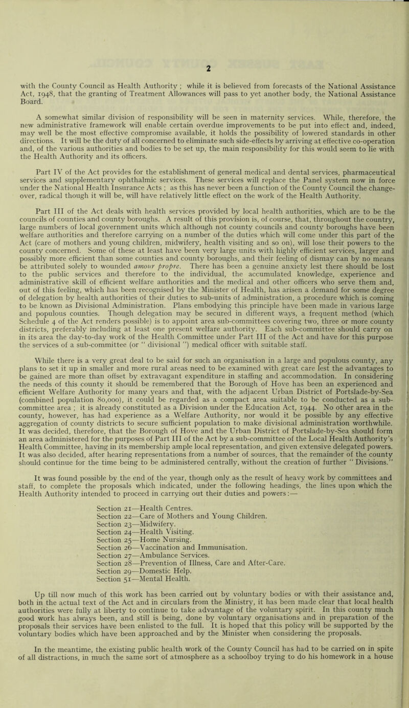 with the County Council as Health Authority ; while it is believed from forecasts of the National Assistance Act, 1948, that the granting of Treatment Allowances will pass to yet another body, the National Assistance Board. A somewhat similar division of responsibility will be seen in maternity services. While, therefore, the new administrative framework will enable certain overdue improvements to be put into effect and, indeed, may well be the most effective compromise available, it holds the possibility of lowered standards in other directions. It will be the duty of all concerned to eliminate such side-effects by arriving at effective co-operation and, of the various authorities and bodies to be set up, the main responsibility for this would seem to lie with the Health Authority and its officers. Part IV of the Act provides for the establishment of general medical and dental services, pharmaceutical services and supplementary ophthalmic services. These services will replace the Panel system now in force under the National Health Insurance Acts ; as this has never been a function of the County Council the change- over, radical though it will be, will have relatively little effect on the work of the Health Authority. Part HI of the Act deals with health services provided by local health authorities, which are to be the councils of counties and county boroughs. A result of this provision is, of course, that, throughout the country, large numbers of local government units which although not county councils and county boroughs have been welfare authorities and therefore carrying on a number of the duties which will come under this part of the Act (care of mothers and young children, midwifery, health visiting and so on), will lose their powers to the county concerned. Some of these at least have been very large units with highly efficient services, larger and possibly more efficient than some counties and county boroughs, and their feeling of dismay can by no means be attributed solely to wounded amour propre. There has been a genuine anxiety lest there should be lost to the public services and therefore to the individual, the accumulated knowledge, experience and administrative skill of efficient welfare authorities and the medical and other officers who serve them and, out of this feeling, which has been recognised by the Minister of Health, has arisen a demand for some degree of delegation by health authorities of their duties to sub-units of administration, a procedure which is coming to be known as Divisional Administration. Plans embodying this principle have been made in various large and populous counties. Though delegation may be secured in different ways, a frequent method (which Schedule 4 of the Act renders possible) is to appoint area sub-committees covering two, three or more county districts, preferably including at least one present welfare authority. Each sub-committee should carry on in its area the day-to-day work of the Health Committee under Part III of the Act and have for this purpose the services of a sub-committee (or “ divisional ”) medical officer with suitable staff. While there is a very great deal to be said for such an organisation in a large and populous county, any plans to set it up in smaller and more rural areas need to be examined with great care lest the advantages to be gained are more than offset by extravagant expenditure in staffing and accommodation. In considering the needs of this county it should be remembered that the Borough of Hove has been an experienced and efficient Welfare Authority for many years and that, with the adjacent Urban District of Portslade-by-Sea (combined population 80,000), it could be regarded as a compact area suitable to be conducted as a sub- committee area ; it is already constituted as a Division under the Education Act, 1944. No other area in the county, however, has had experience as a Welfare Authority, nor would it be possible by any effective aggregation of county districts to secure sufficient population to make divisional administration worthwhile. It was decided, therefore, that the Borough of Hove and the Urban District of Portslade-by-Sea should form an area administered for the purposes of Part III of the Act by a sub-committee of the Local Health Authority’s Health Committee, having in its membership ample local representation, and given extensive delegated powers. It was also decided, after hearing representations from a number of sources, that the remainder of the county should continue for the time being to be administered centrally, without the creation of further “ Divisions.” It was found possible by the end of the year, though only as the result of heavy work by committees and staff, to complete the proposals which indicated, under the following headings, the lines upon which the Health Authority intended to proceed in carrying out their duties and powers Section 21—Health Centres. Section 22—Care of Mothers and Young Children. Section 23—Midwifery. Section 24—Health Visiting. Section 25—Home Nursing. Section 26—Vaccination and Immunisation. Section 27—Ambulance Services. Section 28—Prevention of Illness, Care and After-Care. Section 29—Domestic Help. Section 51—Mental Health. Up till now much of this work has been carried out by voluntary bodies or with their assistance and, both in the actual text of the Act and in circulars from the Ministry, it has been made clear that local health authorities were fully at liberty to continue to take advantage of the voluntary spirit. In this county much good work has always been, and still is being, done by voluntary organisations and in preparation of the proposals their services have been enlisted to the full. It is hoped that this policy will be supported by the voluntary bodies which have been approached and by the Minister when considering the proposals. In the meantime, the existing public health work of the County Council has had to be carried on in spite of all distractions, in much the same sort of atmosphere as a schoolboy trying to do his homework in a house