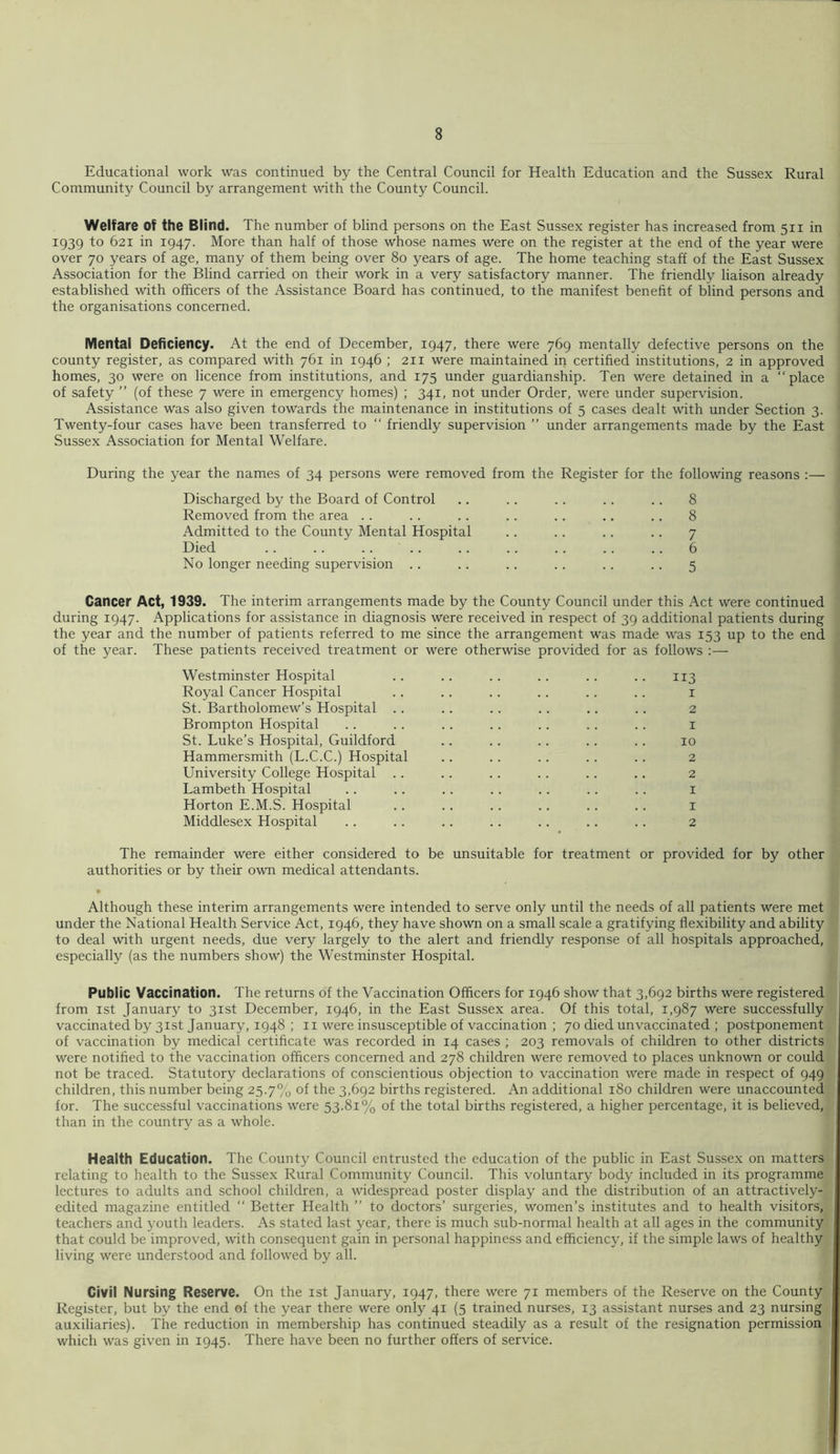 Educational work was continued by the Central Council for Health Education and the Sussex Rural Community Council by arrangement with the County Council. Welfare of the Blind. The number of blind persons on the East Sussex register has increased from 511 in 1939 to 621 in 1947. More than half of those whose names were on the register at the end of the year were over 70 years of age, many of them being over 80 years of age. The home teaching staff of the East Sussex Association for the Blind carried on their work in a very satisfactory manner. The friendly liaison already established with officers of the Assistance Board has continued, to the manifest benefit of blind persons and the organisations concerned. Mental Deficiency. At the end of December, 1947, there were 769 mentally defective persons on the county register, as compared with 761 in 1946 ; 211 were maintained in certified institutions, 2 in approved homes, 30 were on licence from institutions, and 175 under guardianship. Ten were detained in a “place of safety ” (of these 7 were in emergency homes) ; 341, not under Order, were under supervision. Assistance was also given towards the maintenance in institutions of 5 cases dealt with under Section 3. Twenty-four cases have been transferred to “ friendly supervision “ under arrangements made by the East Sussex Association for Mental Welfare. During the year the names of 34 persons were removed from the Register for the following reasons :— Discharged by the Board of Control .. .. .. .. .. 8 Removed from the area .. .. .. .. .. .. .. 8 Admitted to the County Mental Hospital .. .. .. .. 7 Died 6 No longer needing supervision .. .. .. .. . . .. 5 Cancer Act, 1939. The interim arrangements made by the County Council under this Act were continued during 1947. Applications for assistance in diagnosis were received in respect of 39 additional patients during the year and the number of patients referred to me since the arrangement was made was 153 up to the end of the year. These patients received treatment or were otherwise provided for as follows :— Westminster Hospital .. .. .. .. .. .. 113 Royal Cancer Hospital .. .. .. . . .. .. i St. Bartholomew’s Hospital .. .. . . .. .. .. 2 Brompton Hospital . . .. .. .. . . . . .. i St. Luke’s Hospital, Guildford .. .. .. .. .. 10 Hammersmith (L.C.C.) Hospital .. .. . . . . .. 2 University College Hospital . . .. .. .. .. .. 2 Lambeth Hospital .. .. .. .. .. .. .. i Horton E.M.S. Hospital .. .. .. .. .. .. i Middlesex Hospital .. .. .. .. .. .. .. 2 The remainder were either considered to be unsuitable for treatment or provided for by other authorities or by their own medical attendants. • Although these interim arrangements were intended to serve only until the needs of all patients were met under the National Health Service Act, 1946, they have shown on a small scale a gratifying flexibility and ability to deal with urgent needs, due very largely to the alert and friendly response of all hospitals approached, especially (as the numbers show) the Westminster Hospital. Public Vaccination. The returns of the Vaccination Officers for 1946 show that 3,692 births were registered from 1st January to 31st December, 1946, in the East Sussex area. Of this total, 1,987 were successfully^ vaccinated by 31st January, 1948 ; ii were insusceptible of vaccination ; 70 died unvaccinated ; postponement of vaccination by medical certificate was recorded in 14 cases ; 203 removals of children to other districts' were notified to the vaccination officers concerned and 278 children were removed to places unknown or could not be traced. Statutory declarations of conscientious objection to vaccination were made in respect of 949 children, this number being 25.7% of the 3,692 births registered. An additional 180 children were unaccounted for. The successful vaccinations were 53.81% of the total births registered, a higher percentage, it is believed,!' than in the country as a whole. Health Education. The County Council entrusted the education of the public in East Sussex on matters!, relating to health to the Sussex Rural Community Council. This voluntary body included in its programmed lectures to adults and school children, a widespread poster display and the distribution of an attractively-1 edited magazine entitled “ Better Health ’’ to doctors’ surgeries, women’s institutes and to health visitors,! teachers and youth leaders. As stated last year, there is much sub-normal health at all ages in the community! that could be improved, with consequent gain in personal happiness and efficiency, if the simple laws of healthy! living were understood and followed by all. f Civil Nursing Reserve. On the ist January, 1947, there were 71 members of the Reserve on the County^: Register, but by the end of the year there were only 41 (5 trained nurses, 13 assistant nurses and 23 nursingt auxiliaries). The reduction in membership has continued steadily as a result of the resignation permissions which was given in 1945. There have been no further offers of service. 4.1