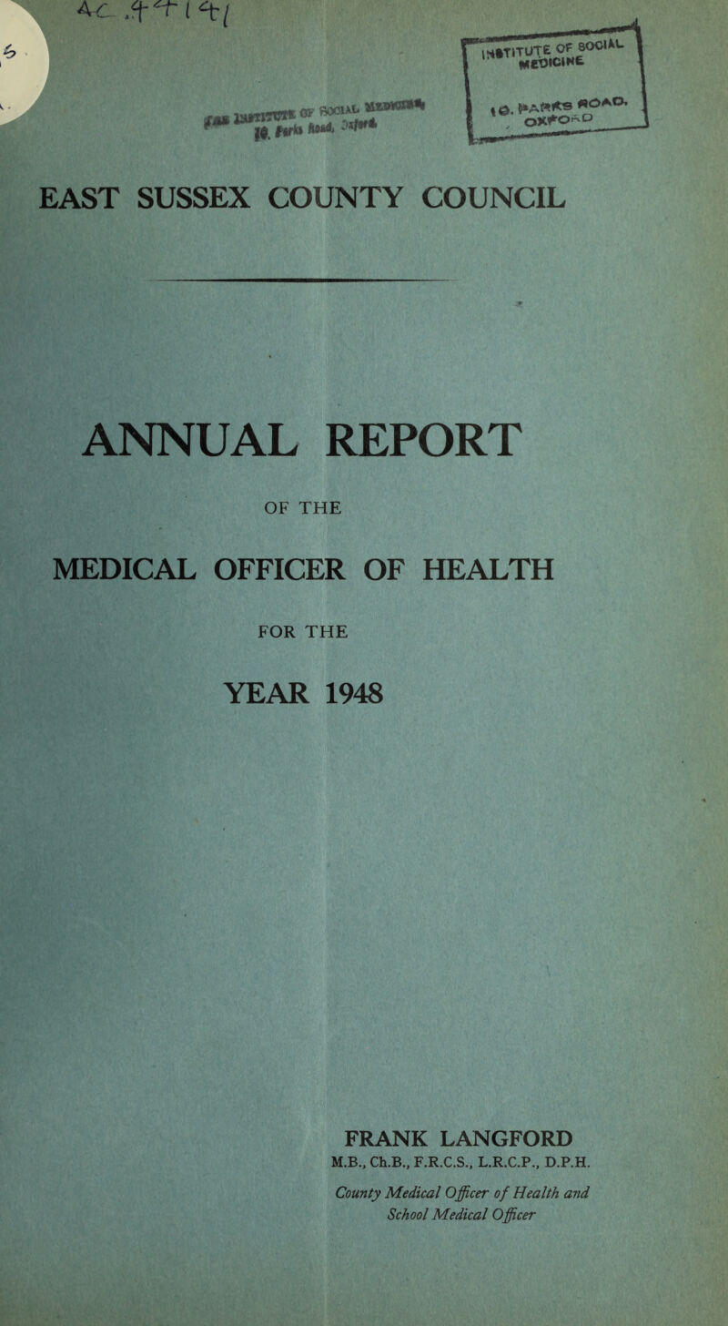 Ac n luni- OF ^500iAIl EAST SUSSEX COUNTY COUNCIL ANNUAL REPORT OF THE MEDICAL OFFICER OF HEALTH FOR THE YEAR 1948 FRANK LANGFORD M.B., Ch.B., F.R.C.S., L.R.C.P.. D.P.H. County Medical Officer of Health and School Medical Officer