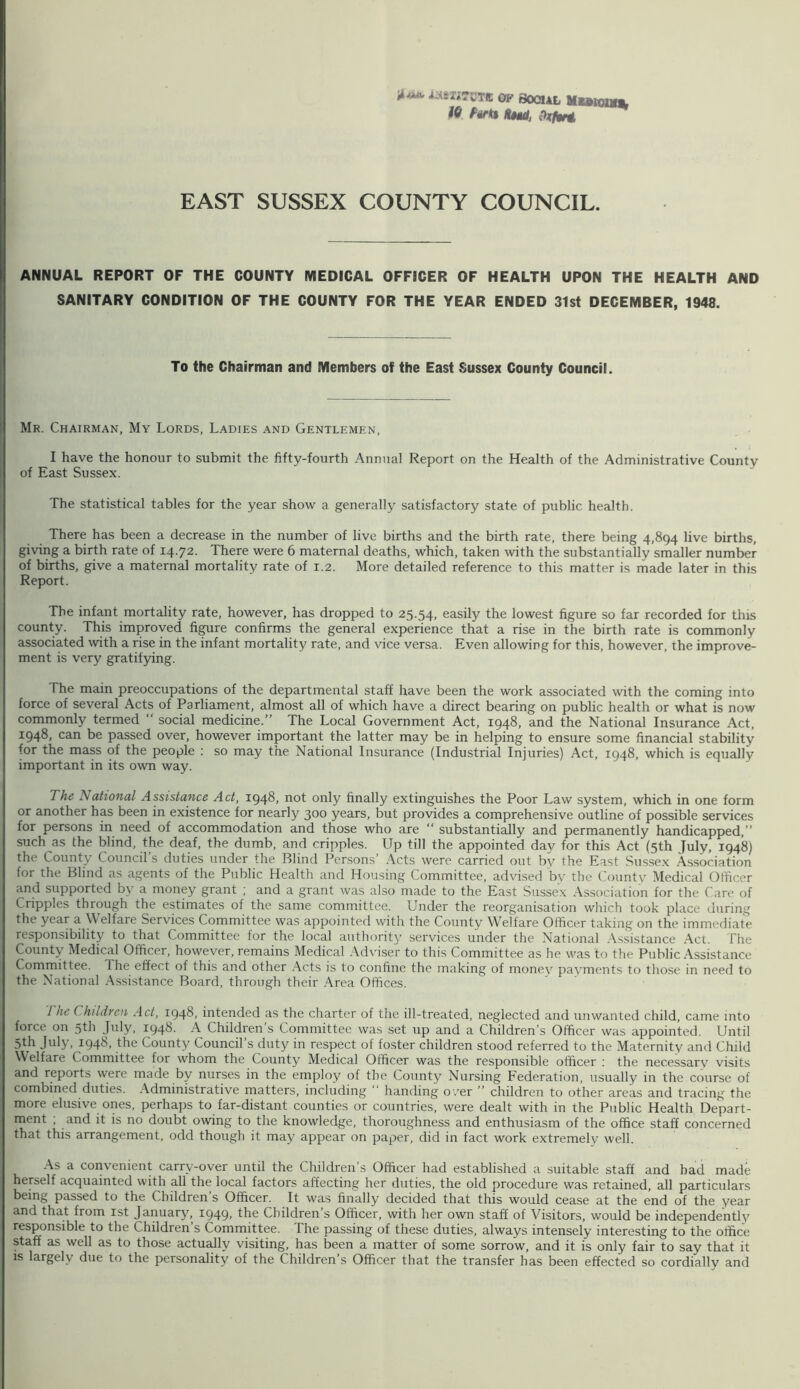 iiAsIlTCTff OP SOCIAL MutaUb tiM/j EAST SUSSEX COUNTY COUNCIL. ANNUAL REPORT OF THE COUNTY MEDICAL OFFICER OF HEALTH UPON THE HEALTH AND SANITARY CONDITION OF THE COUNTY FOR THE YEAR ENDED 31st DECEMBER, 1948. To the Chairman and Members of the East Sussex County Council. Mr. Chairman, My Lords, Ladies and Gentlemen, I have the honour to submit the fifty-fourth Annual Report on the Health of the Administrative County of East Sussex. The statistical tables for the year show a generally satisfactory state of public health. There has been a decrease in the number of live births and the birth rate, there being 4,894 live births, giving a birth rate of i4-72- There were 6 maternal deaths, which, taken with the substantially smaller number of births, give a maternal mortality rate of 1.2. More detailed reference to this matter is made later in this Report. The infant mortality rate, however, has dropped to 25.54, easily the lowest figure so far recorded for this county. This improved fi^re confirms the general experience that a rise in the birth rate is commonly associated with a rise in the infant mortality rate, and vice versa. Even allowing for this, however, the improve- ment is very gratifying. The main preoccupations of the departmental staff have been the work associated with the coming into force of several Acts of Parliament, almost all of which have a direct bearing on public health or what is now commonly termed “ social medicine.” The Local Government Act, 1948, and the National Insurance Act, 1948, can be passed over, however important the latter may be in helping to ensure some financial stability for the mass of the people : so may the National Insurance (Industrial Injuries) Act, 1948, which is equally important in its own way. The National Assistance Act, 1948, not only finally extinguishes the Poor Law system, which in one form or another has been in existence for nearly 300 years, but provides a comprehensive outline of possible services for persons in need of accommodation and those who are “ substantially and permanently handicapped,” such as the blind, the deaf, the dumb, and cripples. Up till the appointed day for this Act (5th July, 1948) the County Council’s duties under the Blind Persons’ .\cts were carried out by the East Sussex .Association for the Blind as agents of the Public Health and Housing Committee, advdsed bv the County Medical Officer and supported by a money grant ; and a grant was also made to the East Sussex .Association for the Care of Cripples through the estimates of the same committee. Under the reorganisation which took place during the year a Welfare Services Committee was appointed with the County Welfare Officer taking on the immediate responsibility to that Committee for the local authority services under the National .A.ssistance .Act. The County Medical Officer, however, remains Medical .Adviser to this Committee as he was to the Public .Assistance Committee. The effect of this and other .Acts is to confine the making of money payments to those in need to the National .A.ssistance Board, through their .Area Offices. The Children Act, 1948. intended as the charter of the ill-treated, neglected and unwanted child, came into force on 5th July, 1948- Children s Committee was set up and a Children’s Officer was appointed. Until 5th July, 1948, the County Council’s duty in respect of foster children stood referred to the Maternity and Child Welfare Committee for whom the County Medical Officer was the responsible officer : the necessary visits and reports were made by nurses in the employ of the County Nursing Federation, usually in the course of combined duties. .Administrative matters, including “ handing o .'er ” children to other areas and tracing the more elusive ones, perhaps to far-distant counties or countries, were dealt with in the Public Health Depart- ment , and it is no doubt owing to the knowledge, thoroughness and enthusiasm of the office staff concerned that this arrangement, odd though it may appear on paper, did in fact work extremely well. .As a convenient carry-over until the Children’s Officer had established a suitable staff and bad made herself acquainted with all the local factors affecting her duties, the old procedure was retained, all particulars being passed to the Children s Officer. It was finally decided that this would cease at the end of the year and that from ist January, 1949, the Children’s Officer, with her own staff of Visitors, would be independently responsible to the Children s Committee. The passing of these duties, always intensely interesting to the office staff as well as to those actually visiting, has been a matter of some sorrow, and it is only fair to say that it is largely due to the personality of the Children s Officer that the transfer has been effected so cordially and