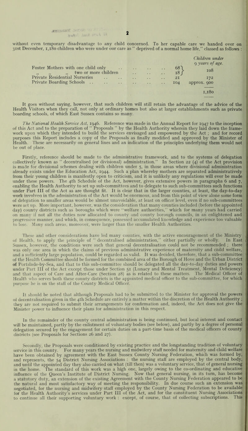 without even temporary disadvantage to any child concerned. To her capable care we handed over on 31st December, 1,180 children who were under our care as “ deprived of a normal home life,” classed as follows : Foster Mothers with one child only ,, ,, ,, two or more children Private Residential Nurseries Private Boarding Schools .. Children under q years of as.e. 68 \ 18/ 108 21 172 104 approx. 900 1,180 It goes without saying, however, that such children will still retain the advantage of the advice of the Health Visitors when they call, not only at ordinary homes but also at larger establishments such as private boarding schools, of w'hicfi East Sussex contains so many. The National Health Service Act, 1946. Reference was made in the Annual Report for 1947 to the inception of this Act and to the preparation of “ Proposals ” by the Health Authority wherein they laid down the frame- work upon which they intended to build the services envisaged and empowered by the Act ; and for record purposes this Report includes a copy of the Proposals as finally modified and approved by the Minister of Health. These are necessarily on general lines and an indication of the principles underlying them would not be out of place. Firstly, reference should be made to the administrative framework, and to the systems of delegation collectively known as ” decentralised (or divisional) administration.” In Section 22 (4) of the Act provision is made for divisional schemes dealing with children under 5, in those areas where divisional administration already exists under the Education Act, 1944. Such a plan whereby mothers are separated administratively from their young children is manifestly open to criticism, and it is unlikely any regulations will ever be made under these powers. The 4th Schedule of the Act, however, gives extensive powers in paragraphs 6 and 7, enabling the Health Authority to set up sub-committees and to delegate to such sub-committees such functions under Part III of the Act as are thought fit. It is clear that in the larger counties, at least, the day-to-day work involvea in the administration of the Act would be enormous, and from this point of view alone some form of delegation to smaller areas would be almost unavoidable, at least on officer level, even if no sub-committees were set up. More important, however, was the consideration that many counties included (before the appointed day) county districts such as boroughs which were “welfare authorities,” which for many years had carried on many if not all the duties now allocated to county and county borough councils, in an enlightened and progressive manner, and which, in consequence, possessed accumulated knowledge and experience too valuable to lose. Many such areas, moreover, were larger than the smaller Health Authorities. These and other considerations have led many counties, with the active encouragement of the Ministry of Health, to apply the principle of ” decentralised administration,” either partially or wholly. In East Sussex, however, the conditions were such that general decentralisation could not be recommended ; there was only one area in which the claims of previous administrative experience of maternity and cnild welfare, and a sufficiently large population, could be regarded as valid. It was decided, therefore, that a sub-committee of the Health Committee should be formed for the combined area of the Borough of Hove and the Urban District of Portslade-by-Sea, and that to this sub-committee should be delegated all the day-to-day duties and powers under Part III of the Act except tho.se under Section 51 (Lunacy and Mental Treatment, Mental Deficiency) and that aspect of Care and After-Care (Section 28) as is related to these matters. The Medical Officer of Health who serves both these county districts is the appointed medical officer to the sub-committee, for which purpose he is on the staff of the County Medical Officer. It should be noted that although Proposals had to be submitted to the Minister for approval the powers of decentralisation given in the 4th Schedule are entirely a matter within the discretion of the Health Authority ; they are not required to submit their arrangements for confirmation and, indeed, the Act does not give the Minister power to influence their plans for administration in this respect. In the remainder of the county central administration is being continued, but local interest and contact will be maintained, partly by the enlistment of voluntary bodies (see below), and partly by a degree of personal delegation secured by the engagement for certain duties on a part-time basis of the medical officers of county districts (see Proposals for Sections 26 and 27). Secondly, the Proposals were conditioned by existing practice and the longstanding tradition of voluntary service in this county. For many years the nursing and midwifery staff needed for maternity and child welfare have been obtained by agreement with the East Sussex County Nursing Federation, which was formed by, and represents, the 54 District Nursing Associations : the nursing staff are employed by the central body, and until the appointed day they also carried on what (till then) was a voluntary service, that of general nursing in the home. The standard of this work was a high one, largely owing to the co-ordinating and educative influence of the Queen’s Institute of District Nursing. Now that general nursing, in its turn, has become a statutory duty, an extension of the existing Agreement with the County Nursing Federation appeared to be the natural and most satisfactory way of meeting the responsibility. In due course such an extension was negotiated, for the nursing and midwifery staff employed by the County Nursing Federation to be available for the Health Authority’s services under Part III of the Act, and for the constituent Nursing Associations to continue all their supporting voluntary work ; except, of course, that of collecting subscriptions. This