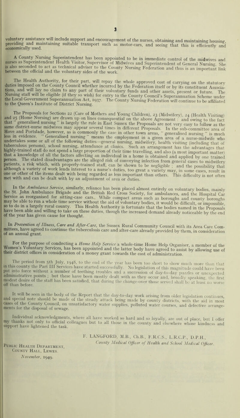 voluntary assistance will include support and encouragement of the nurses, obtaining and maintaining housing providing and maintaining suitable transport such as motor-cars, and seeing that this is efficiently and economically used. ^ I A County Nursing Superintendent has been appointed to be in immediate control of the midwives and nurses as Superintendent Health Visitor, Supervisor of Midwives and Superintendent of General Nursing She IS also second^ to act as technical adviser to the County Nursing Federation and thus is an important link between the official and the voluntary sides of the work. The Health Authority, for their part, will repay the whole approved cost of carrying on the statutory duties imposed on the County Council whether incurred by the Federation itself or by its constituent Associa- tions, and will lay no claim to any part of their voluntary funds and other assets, present or future. The , Nursing s^ff will be eligible (if they so wish) for entry to the County Council’s Superannuation Scheme under the Lo^l Government Superannuation Act, 1937. The County Nursing Federation will continue to be affiliated to the Queen s Institute of District Nursing. The Proposals for Sections 22 (Care of Mothers and Young Children), 23 (Midwifery), 24 (Health Visiting) I and 25 (Home Nursing) are drawn up on lines consequential on the above Agreement and owing to the fact ■ that generalised nursing ” is largely the rule in East Sussex the Proposals are not very easy to follow as the . same distnct-nurse midwives may appear several times in different Proposals. In the sub-committee area of ^ Hove and Portslade, however, as is commonly the case in other town areas, “ generalised nursing ” is much I less m evidence. Generalised nursing ” means the employment in a given area of a nurse-midwife who I undertakes some or all of the following duties—general nursing, midwifery, health visiting (including that of tuberculous persons), school nursing, attendance at clinics. Such an arrangement has the advantages that highly-trained staff do not spend a large proportion of their time travelling, and also (a most important matter) that a krmwledge of all the factors affecting an individual in a home is obtained and applied by one trained person The stated disadvantages are the alleged risk of conveying infection from general cases to midwifery patients a risk which, with properly-trained staff, can be shown to be negligible ; and the possibility that although a variety of work lends interest to a nurse’s duties, too great a variety may, in some cases result in one or other of the items dealt with being regarded as less important than others, this difficulty is not often met with and can be dealt with by an adjustment of area or duties. In i'ke Ambulance Service, similarly, reliance has been placed almost entirely on voluntary bodies mainly the St. John Ambulance Brigade and the British Red Cross Society, for ambulances, and the Hospital Car : Service as reorganised for sitting-case cars. While compact areas such as boroughs and county boroughs I may be able to run a whole time service without the aid of voluntary bodies, it would be difficult or‘impossible so to do in a argely rural county. This Health Authority is fortunate that the bodies named in the Proposals have been able and willing to take on these duties, though the increased demand already noticeable by the end of the year has given cause for thought. In Prevention of Illness, Care and After-Care, the Sussex Rural Community Council with its Area Care Com- I mittees, have agreed to continue the tuberculosis care and after-care already provided by them in consideration I of an annual grant. I purpose of conducting a Home Help Service a whole-time Home Help Organiser, a member of the , ! Voluntary Services, has been appointed and the latter body have agreed to assist by allowing use of their district offices in consideration of a money grant towards the cost of administration. ! The period from 5th July, 1948, to the end of tlie year has been too short to show much more than that ^ in this county the Part III Services have started successfully. No legislation of this magnitude could have been put into force without a number of teething troubles and a succession of day-to-day puzzles or une.xpected I administrative points ; but these have been mostly dealt with as they occur and, broadlv speaking the first 1 satisfied, that during the change-over those served shall'bo at lease'no worse ! off than before. ; It will be seen in the body of the Report that the day-to-day work arising from older legislation continues, and special note should be made of the steady attack being made by county districts, with the aid in most 1 cases of the County Council, on unsatisfactory water supplies, polluted water courses, and defective arrange- j ments for the disposal of sewage. Individual acknowledgments, where all have worked so hard and so loyally, are out of place but I offer my thanks not only to official colleagues but to all those in the county and elsewhere whose kindness and support have lightened the task. j F. LANGFORD, M.B., Ch.B., F.R.C.S., L.R.C.P., D.P.H., i u, „ Comity Medical Officer of Health and School Medical Officer rt-BLic Health Department,  County Hall, Lewes. N ovemher, 1949.