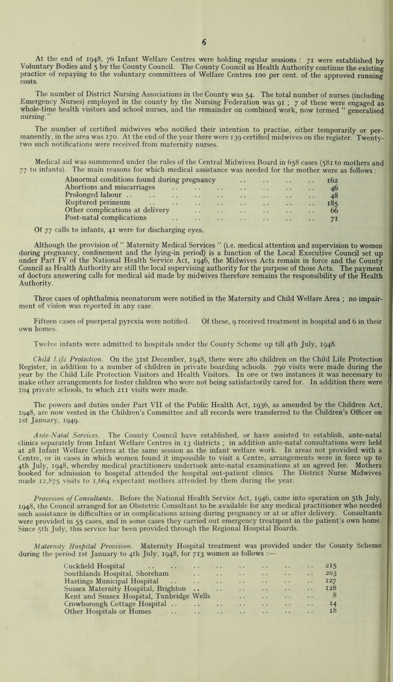 At the end of 1948, 76 Infant Welfare Centres were holding regular sessions : 71 were established by Voluntary Bodies and 5 by the County Council. The County Council as Health Authority continue the existing practice of repaying to the voluntary committees of Welfare Centres 100 per cent, of the approved running costs. The number of District Nursing Associations in the County was 54. The total number of nurses (including Emergency Nurses) employed in the county by the Nursing Federation was 91 ; 7 of these were engaged as whole-time health visitors and school nurses, and the remainder on combined work, now termed “ generalised nursing.” The number of certified midwives who notified their intention to practise, either temporarily or per- manently, in the area was 170. At the end of the year there were 139 certified midwives on the register. Twenty- two such notifications were received from maternity nurses. Medical aid was summoned under the rules of the Central Midwives Board in 658 cases (581 to mothers and 77 to infants). The main reasons for which medical assistance was needed for the mother were as follows: Abnormal conditions found during pregnancy .. .. .. .. 162 Abortions and miscarriages .. .. .. .. .. .. .. 46 Prolonged labour .. .. .. .. .. .. .. .. .. 48 Ruptured perineum .. .. .. .. .. .. .. .. 185 Other complications at delivery .. .. .. .. .. .. 66 Post-natal complications .. .. .. .. .. .. .. 71 Of 77 calls to infants, 41 were for discharging eyes. Although the provision of  Maternity Medical Services ” (i.e. medical attention and supervision to women during pregnancy, confinement and the lying-in period) is a function of the Local Executive Council set up under Part IV of the National Health Service Act, 1946, the Midwives Acts remain in force and the County Council as Health Authority are still the local supervising authority for the purpose of those Acts. The payment of doctors answering calls for medical aid made by midwives therefore remains the responsibility of the Health Authority. Three cases of ophthalmia neonatorum were notified in the Maternity and Child Welfare Area ; no impair- ment of vision was reported in any case. Fifteen cases of puerperal pyrexia were notified. Of these, 9 received treatment in hospital and 6 in their own homes. Twelve infants were admitted to hospitals under the County Scheme up till 4th July, 1948. Child Life Protection. On the 31st December, 1948, there were 280 children on the Child Life Protection Register, in addition to a number of children in private boarding schools. 790 visits were made during the year by the Child Life Protection Visitors and Health Visitors. In ore or two instances it was necessary to make other arrangements for foster children who were not being satisfactorily cared for. In addition there were 104 private schools, to which 211 visits were made. The powers and duties under Part VII of the Public Health Act, 1936, as amended by the Children Act, 1948, are now vested in the Children’s Committee and all records were transferred to the Children’s Officer on 1st January, 1949. Ante-Natal Services. The County Council have established, or have assisted to establish, ante-natal clinics separately from Infant Welfare Centres in 13 districts ; in addition ante-natal consultations were held at 28 Infant Welfare Centres at the same session as the infant welfare work. In areas not provided with a Centre, or in cases in which women found it impossible to visit a Centre, arrangements were in force up to 4th July, 1948, whereby medical practitioners undertook ante-natal examinations at an agreed fee. Mothers booked for admission to hospital attended the hospital out-patient clinics. The District Nurse Midwives made 12,875 visits to 1,664 expectant mothers attended by them during the year. Provision of Consultants. Before the National Health Service Act, 1946, came into operation on 5th July, 1948, the Council arranged for an Obstetric Consultant to be available for any medical practitioner who needed such assistance in difficulties or in complications arising during pregnancy or at or after delivery. Consultants were provided in 55 cases, and in some cases they carried out emergency treatrpent in the patient’s own home. Since 5th July, this service har been provided through the Regional Hospital Boards. Maternity Hospital Provision. Maternity Hospital treatment was provided under the County Scheme during the period ist January to 4th July, 1948, for 713 women as follows Cuckfield Hospital .. .. .. .. ■. • • • • • • 215 Southlands Hospital, Shoreham . . . . .. . . .. • • 203 Hastings Municipal Hospital .. . . . . . . .. • • • • 127 Sussex Maternity Hospital, Brighton .. .. .. .. .. • • 128 Kent and Sussex Hospital, Tunbridge Wells .. .. .. .. 8 Crowborough Cottage Hospital .. .. .. .. .. • • • • 14 Other Hospitals or Homes . . .. . . . • • • • • • • 18