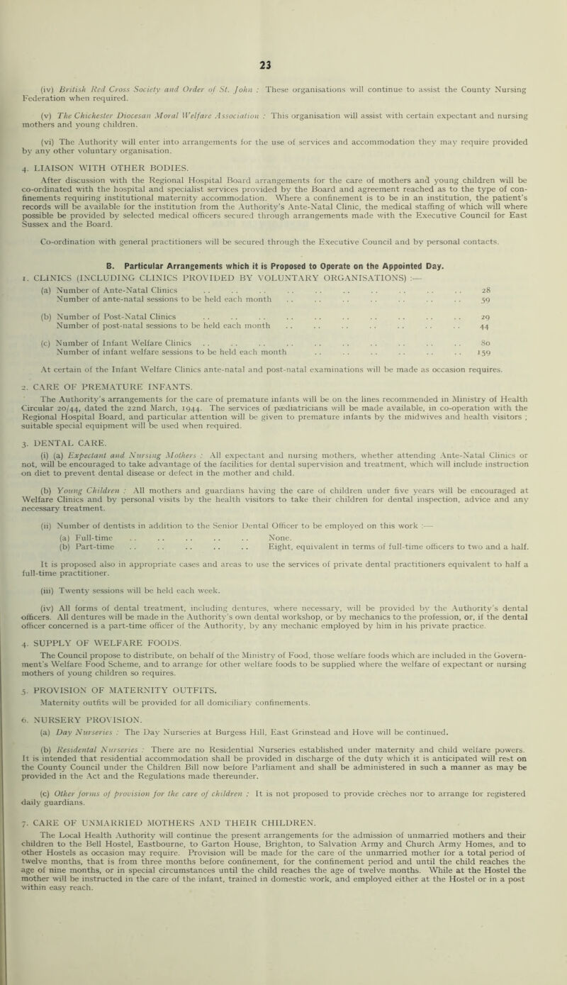 (iv) British Red Cross Society and Order of St. John : These organisations will continue to assist the County Nursing Federation when required. (v) The Chichester Diocesan Moral Welfare Association : This organisation will assist with certain expectant and nursing mothers and young children. (vi) The .Vuthority will enter into arrangements for the use of services and accommodation they may require provided by any other voluntary organisation. 4. LIAISON WITH OTHER BODIES. .•\fter discussion with the Regional Hospital Board arrangements for the care of mothers and young children will be co-ordinated with the hospital and specialist services provided by the Board and agreement reached as to the type of con- finements requiring institutional maternity accommodation. Where a confinement is to be in an institution, the patient’s records will be available for the institution from the Authority’s Ante-Natal Clinic, the medical staffing of which will where possible be provided by selected medical officers secured through arrangements made with the Executive Council for East Sussex and the Board. Co-ordination with general practitioners will be secured through the Executive Council and by personal contacts. B. Particular Arrangements which it is Proposed to Operate on the Appointed Day. 1. CLINICS (INCLUDING CLINICS PROVIDED BY VOLUNTARY ORGANISATIONS) (a) Number of Ante-Natal Clinics . . . . . . . . . . . . . . . . . . . . 28 Number of ante-natal sessions to be held each month . . . . . . . . . . . . . . 30 (b) Number of Post-Natal Clinics . . . . . . . . . . . . . . . . . . . . 29 Number of post-natal sessions to be held each month . . . . . . . . . . . . . . 44 (c) Number of Infant Welfare Clinics . . . . . . . . . . . . . . . . . . . . 80 Number of infant welfare sessions to be held each month . . . . . . . . . . . . 159 At certain of the Infant Welfare Clinics ante-natal and post-natal examinations will be made as occasion requires. 2. CARE OF PREMATURE INFANTS. The Authority’s arrangements for the care of premature infants will be on the lines recommended in Ministry of Health Circular 20/44, dated the 22nd March, 1944. The services of pajdiatricians will be made available, in co-operation with the Regional Hospital Board, and particular attention will be given to premature infants by the midwives and health visitors ; suitable special equipment will be used when required. 3. DENTAL CARE. (i) (a) Expectant and Nursing Mothers : All expectant and nursing mothers, whether attending Ante-Natal Clinics or not, will be encouraged to take advantage of the facilities for dental supervision and treatment, which will include instruction on diet to prevent dental disease or defect in the mother and child. (b) Young Children : All mothers and guardians having the care of children under five years will be encouraged at Welfare Clinics and by personal visits by the health visitors to take their children for dental inspection, advice and any necessary treatment. (ii) Number of dentists in addition to the Senior Dental Officer to be employed on this work :— (a) Full-time . . .. .. .. . . None. (b) Part-time . . . . .. . . .. Eight, equivalent in terms of full-time officers to two and a half. It is proposed also in appropriate cases and areas to use the services of private dental practitioners equivalent to half a full-time practitioner. (hi) Twenty sessions will be held each week. (iv) All forms of dental treatment, including dentures, where necessary, will be provided by the Authority’s dental officers. All dentures will be made in the Authority’s own dental workshop, or by mechanics to the profession, or, if the dental officer concerned is a part-time officer of the Authority, by any mechanic employed by him in his private practice. 4. SUPPLY OF WELFARE FOODS. The Council propose to distribute, on behalf of the Ministry of Food, those welfare foods which are included in the Govern- ment’s Welfare Food Scheme, and to arrange for other welfare foods to be supplied where the welfare of expectant or nursing mothers of young children so requires. 3. PROVISION OF MATERNITY OUTFITS. Maternity outfits will be provided for all domiciliary confinements. 6. NURSERY PROXTSION. (a) Day Nurseries : The Day Nurseries at Burgess Hill, East Grinstead and Hove will be continued. (b) Residental Nurseries : There are no Residential Nurseries established under maternity and child welfare powers. It is intended that residential accommodation shall be provided in discharge of the duty which it is anticipated will rest on the County Council under the Children Bill now before Parliament and shall be administered in such a manner as may be provided in the Act and the Regulations made thereunder. (c) Other forms of provision for the care of children : It is not proposed to provide creches nor to arrange lor registered daily guardians. 7. CARE OF UNMARRIED MOTHERS AND THEIR CHILDREN. The Local Health Authority will continue the present arrangements for the admission of unmarried mothers and their children to the Bell Hostel. Eastbourne, to Garton House, Brighton, to Salvation Army and Church Army Homes, and to other Hostels as occasion may require. Provision will be made for the care of the unmarried mother for a total period of twelve months, that is from three months before confinement, for the confinement period and until the child reaches the age of nine months, or in special circumstances until the child reaches the age of twelve months. While at the Hostel the mother will be instructed in the care of the infant, trained in domestic work, and employed either at the Hostel or in a post within easy reach.