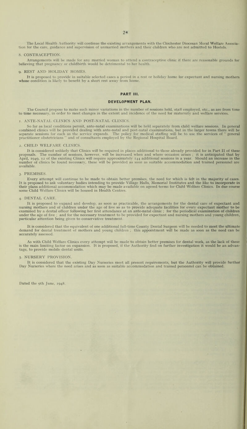 The Local Health Authorit)' will continue the existing arrangements with the Chichester Diocesan Moral Welfare Associa- tion for the care, guidance and supervision of unmarried mothers and their children who are not admitted to Hostels. 8. CONTRACEPTION. Arrangements will be made for any married woman to attend a contraceptive clinic if there are reasonable grounds for believing that pregnancy or childbirth would be detrimental to her health. 9. REST AND HOLIDAA' HOMES. It is proposed to provide in suitable selected cases a period in a rest or holiday home for expectant and nursing mothers whose condition is likelv to benefit bv a short rest awav from home. PART III. DEVELOPMENT PLAN. The Council propose to make such minor variations in the number of sessions held, staff employed, etc., as are from time to time necessary, in order to meet changes in the extent and incidence of the need for maternity and welfare services. 1. ANTE-NATAL CLINICS AND POST-NATAL CLINICS. So far as local conditions permit, ante-natal examinations will be held separately from child welfare sessions. In general combined clinics will be provided dealing with ante-natal and post-natal examinations, but in the larger towns there will be separate sessions for each as the service expands. The policy for medical staffing will be to use the services of “ general practitioner obstetricians ” and of consultants employed by the Regional Hospital Board. 2. CHILD WELFARE CLINICS. It is considered unlikely that Clinics will be required in places additional to those already provided for in Part II of these proposals. The number of sessions, however, will be increased when and where occasion arises ; it is anticipated that by April, 1949, 12 of the existing Clinics will require approximately 144 additional sessions in a year. Should an increase in the number of clinics be found necessary, these will be provided as soon as suitable accommodation and trained personnel are available. 3. PREMISES. Every attempt will continue to be made to obtain better premises, the need for which is felt in the majority of cases. It is proposed to ask voluntary bodies intending to provide Village Halls, Memorial Institutes and the like to incorporate in their plans additional accommodation which may be made available on agreed terms for Child Welfare Clinics. In due course some Child Welfare Clinics will be housed in Health Centres. 4. DENTAL CARE. It is proposed to expand and develop, as soon as practicable, the arrangements for the dental care of expectant and nursing mothers and of children under the age of five so as to provide adequate facilities for every expectant mother to be examined by a dental officer following her first attendance at an ante-natal clinic ; for the periodical examination of children under the age of five ; and for the necessary treatment to be provided for expectant and nursing mothers and 3'oung children, particular attention being given to conservative treatment. It is considered that the equivalent of one additional full-time County Dental Surgeon will be needed to meet the ultimate demand for dental treatment of mothers and young children ; this appointment will be made as soon as the need can be accurately assessed. As with Child Welfare Clinics every attempt will be made to obtain better premises for dental work, as the lack of these is the main limiting factor on expansion. It is proposed, if the Authorit}'' find on further investigation it would be an advan- tage, to provide mobile dental units. 5. NURSERY PROVISION. It is considered that the existing Day Nurseries meet all present requirements, but the Authority will provide further Day Nurseries where the need arises and as soon as suitable accommodation and trained personnel can be obtained.