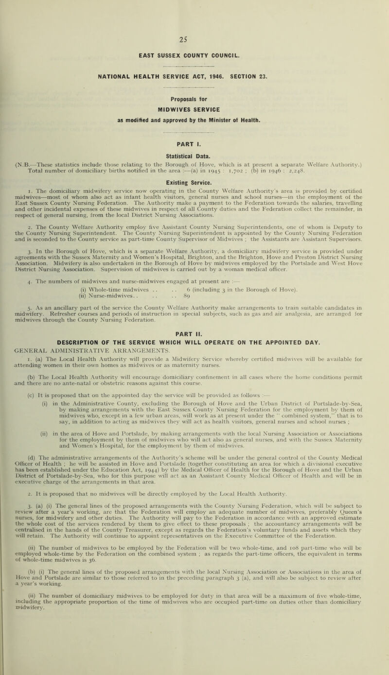 EAST SUSSEX COUNTY COUNCIL. NATIONAL HEALTH SERVICE ACT, 1946. SECTION 23. Proposals for MIDWIVES SERVICE as modified and approved by the Minister of Health. PART I. Statistical Data. {N.B.—These statistics include those relating to the Borough of Hove, which is at present a separate Welfare Authority.) Total number of domiciliary births notified in the area :■—(a) in 1945 : 1.702 ; (b) in 1946 : 2,248. Existing Service. 1. The domiciliary midwifery service now operating in the County Welfare Authority’s area is provided by certified midwives—most of whom also act as infant health visitors, general nurses and school nurses—in the employment of the East Sussex County Nursing Federation. The Authority make a payment to the Federation towards the salaries, travelling and other incidental expenses of these midwives in respect of all County duties and the Federation collect the remainder, in respect of general nursing, from the local District Nursing Associations. 2. The County Welfare Authority employ five .Assistant County Nursing Superintendents, one of whom is Deputy to the County Nursing Superintendent. The County Nursing Superintendent is appointed by the County Nursing Federation and is seconded to the County service as part-time County Supervisor of iMidwives ; the .Assistants are .\.ssistant Supervisors. 3. In the Borough of Hove, which is a separate Welfare Authority, a domiciliary midwifery service is provided under agreements with the Sussex Maternity and Women’s Hospital, Brighton, and the Brighton, Hove and Preston District Nursing Association. Midwifery is also undertaken in the Borough of Hove by midwives employed by the Portslade and West Hove District Nur.sing Association. Supervision of midwives is carried out by a woman medical officer. 4. The numbers of midwives and nurse-midwives engaged at present are ;— (i) Whole-time midwives . . . . 6 (including 3 in the Borough of Hove). (ii) Nurse-midwives. . .. .. 89 5. As an ancillary part of the service the County Welfare .-Authority make arrangements to train suitable candidates in mid\vifery. Refresher courses and periods of instruction in special subjects, such as gas and air analgesia, are arranged for midwives through the County Nursing Federation. PART II. DESCRIPTION OF THE SERVICE WHICH WILL OPERATE ON THE APPOINTED DAY. GENERAL ADMINISTRATIVE ARR.ANGEMENTS. 1. (a) The Local Health .Authority will provide a Midwifery Service whereby certified midwives will be available for attending women in their own homes as midwives or as maternity nurses. (b) The Local Health .-Authority will encourage domiciliary confinement in all cases where the home conditions permit and there are no ante-natal or obstetric reasons against this course. (c) It is proposed that on the appointed day the service will be provided as follows :— (i) in the Administrative County, excluding the Borough of Hove and the Urban District of Portslade-by-Sea, by making arrangements with the Ea.st Sussex County Nursing Federation for the employment by them of midwives who. except in a few urban areas, will work as at present under the ” combined system,” that is to say, in addition to acting as midwives they will act as health visitors, general nurses and school nurses ; (ii) in the area of Hove and Portslade, by making arrangements with the local Nursing .-Association or .\ssociations for the employment by them of midwives who will act also as general nurses, and with the Sussex Maternity and Women’s Hospital, for the employment by them of midwives. (d) The administrative arrangements of the Authority’s scheme will be under the general control of the County Medical Officer of Health ; he will be assisted in Hove and Portslade (together constituting an area for which a divisional executive has been established under the Education Act, 1944) by the Medical Officer of Health for the Borough of Hove and the Urban District of Portslade-by-Sea, who for this purpose will act as an .-Assistant County Medical Officer of Health and will be in executive charge of the arrangements in that area. 2. It is proposed that no midwives will be directly employed by the Local Health .Authority. 3. (a) (i) The general lines of the proposed arrangements with the County Nursing Federation, which will be subject to review after a year’s working, are that the Federation will employ an adequate number of midwives, preferably Queen’s nurses, for midwifery and other duties. The Authority will pay to the Federation in accordance with an approved estimate the whole cost of the services rendered by them to give effect to these proposals ; the accountancy arrangements will be centralised in the hands of the County Treasurer, except as regards the Federation’s voluntary funds and assets which they will retain. The .Authority will continue to appoint representatives on the Executive Committee of the Federation. (ii) The number of midwives to be employed by the Federation will be two whole-time, and 108 part-time who will be employed whole-time by the Federation on the combined system ; as regards the part-time officers, the equivalent in terms of whole-time midwives is 36. (b) (i) The general lines of the proposed arrangements with the local Nursing .Association or .Associations in the area of Hove and Portslade are similar to those referred to in the preceding paragraph 3 (a), and will also be subject to review after a year’s working. (ii) The number of domiciliary midwives to be employed for duty in that area will be a maximum of five whole-time, including the appropriate proportion of the time of midwives who are occupied part-time on duties other than domiciliary midwifery.