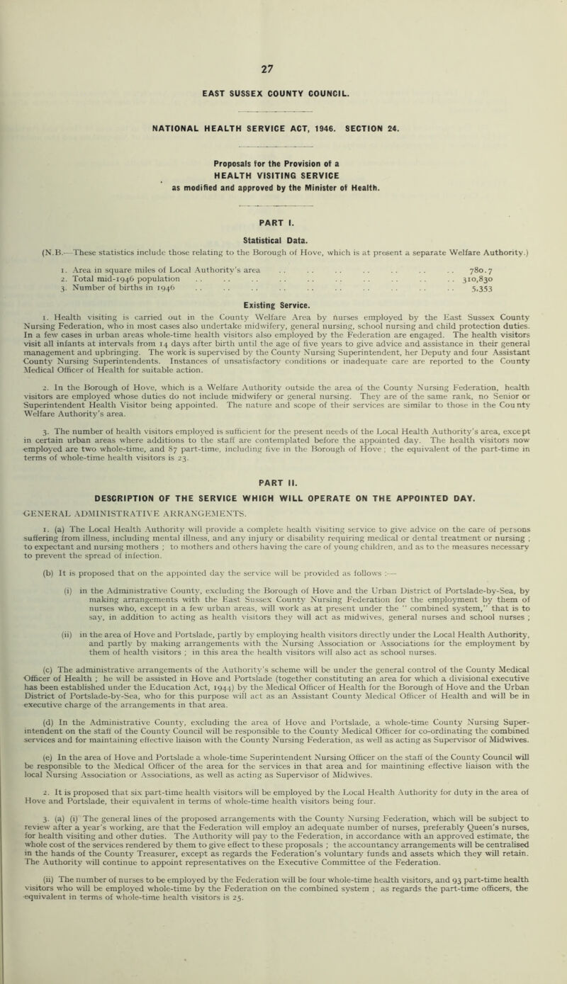 EAST SUSSEX COUNTY COUNCIL. NATIONAL HEALTH SERVICE ACT, 1946. SECTION 24. Proposals for the Provision of a HEALTH VISITING SERVICE as modified and approved by the Minister of Health. PART I. Statistical Data. (N.B.—These statistics include those relating to the Borough of Hove, which is at present a separate Welfare Authority.) 1. Area in square miles of Local Authority’s area . . . . . . . . . . . . . . 780.7 2. Total mid-1946 population . . . . . . . . . . . . 310,830 3. Number of births in 1946 . . . . . . . . . . . . . . 5.353 Existing Service. 1. Health visiting is carried out in the County Welfare Area by nurses employed by the East Sussex County Nursing Federation, ^vho in most cases also undertake midwifery, general nursing, school nursing and child protection duties. In a few cases in urban areas whole-time health visitors also employed by the Federation are engaged. The health visitors visit all infants at intervals from 14 days after birth until the age of five years to give advice and assistance in their general management and upbringing. The work is supervised by the County Nursing Superintendent, her Deputy and four .\ssistant County Nursing Superintendents. Instances of unsatisfacton.^ conditions or inadequate care arc reported to the County Medical Officer of Health for suitable action. 2. In the Borough of Hove, which is a Welfare Authority outside the area of the County Nursing Federation, health visitors are employed whose duties do not include midwifery or general nursing. They are of the same rank, no Senior or Superintendent Health Visitor being appointed. The nature and scope of their services are similar to those in the Cou nty Welfare Authority’s area. 3. The number of health visitors emploj’ed is sufficient for the present needs of the Local Health Authority’s area, except in certain urban areas where additions to the staff are contemplated before the appointed day. The health visitors now ■employed are two whole-time, and 87 part-time, including five in the Borough of Hove ; the equivalent of the part-time in terms of whole-time health visitors is 23. PART II. DESCRIPTION OF THE SERVICE WHICH WILL OPERATE ON THE APPOINTED DAY. •GENER.\L ADMINISTR.ATIVE ARRANGEMENTS. 1. (a) The Local Health Authority will provide a complete health visiting service to give advice on the care of persons suffering from illness, including mental illness, and any injury or disability requiring medical or dental treatment or nursing ; to expectant and nursing mothers ; to mothers and others having the care of young children, and as to the measures necessary to prevent the spread of infection. (b) It is proposed that on the appointed day the service will be provided as follows :— (i) in the Administrative County, excluding the Borough of Hove and the Urban District of Portslade-by-Sea, by making arrangements with the East Sussex County Nursing Federation for the employment by them of nurses who, except in a few urban areas, will work as at present under the  combined system,” that is to saj', in addition to acting as health visitors they will act as midwives, general nurses and school nurses ; (ii) in the area of Hove and Portslade, partly b)' employing health visitors directly under the Local Health Authority, and partly by making arrangements with the Nursing Association or .Associations for the employment by them of health visitors ; in this area the health visitors will also act as school nurses. (c) The administrative arrangements of the Authority’s scheme will be under the general control of the County Medical Officer of Health ; he will be assisted in Hove and Portslade (together constituting an area for which a divisional executive has been established under the Education Act, 1944) by the Medical Officer of Health for the Borough of Hove and the Urban District of Portslade-by-Sea, who for this purpose will act as an Assistant County Medical Officer of Health and will be in executive charge of the arrangements in that area. (d) In the Administrative Countj-, excluding the area of Hove and Portslade, a w’hole-time County Nursing Super- intendent on the staff of the County Council will be responsible to the County Medical Officer for co-ordinating the combined services and for maintaining effective liaison with the County Nursing Federation, as W'ell as acting as Supervisor of Midwives. (e) In the area of Hove and Portslade a whole-time Superintendent Nursing Officer on the staff of the County Council will be responsible to the Medical Officer of the area for the services in that area and for maintining effective liaison with the local Nursing Association or Associations, as well as acting as Supervisor of Midwives. 2. It is proposed that six part-time health visitors will be employed by the Local Health .Authority for duty in the area of Hove and Portslade, their equivalent in terms of whole-time health visitors being four. 3. (a) (i) The general lines of the proposed arrangements -with the County Nursing Federation, which will be subject to review after a year’s working, are that the Federation will employ an adequate number of nurses, preferably Queen’s nurses, for health visiting and other duties. The .Authority will pay to the Federation, in accordance with an approved estimate, the whole cost of the services rendered by them to give effect to these proposals ; the accountancy arrangements will be centralised in the hands of the County Treasurer, except as regards the Federation’s voluntary funds and assets which they will retain. The .Authority will continue to appoint representatives on the Executive Committee of the Federation. (ii) The number of nurses to be employed by the Federation will be four whole-time health visitors, and 93 part-time health visitors who will be employed whole-time by the Federation on the combined system ; as regards the part-time officers, the equivalent in terms of whole-time health visitors is 25.